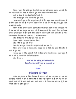 िवबमः "अपना िसर नीचे झुका दे । मैं तेरी एक बात नहीं सुनना चाहता। आज तेरे िसर
रूपी नािरयल की बिल मेवाड़ की भूिम को दँ गा तािक मेवाड़ क पाप िमट जायें।"
                                       ू              े
       भ ों क जीवन में कसी-कसी िवपि याँ आती हैं !
             े          ै   ै
       मीरा ने िसर झुका िदया। िवबम राणा पुनः बोलाः
       "आज तक तो सुना था िक तू मुण्डों (साधुओं क िलए ूयु
                                                े                  हलका श द) क चक्कर में
                                                                              े
है लेिकन आज पता चला है िक अकबर जैसों क साथ भी तेरी साँठ-गाँठ है । अब तू इस धरती
                                      े
पर नहीं जी सकती।"
       िवबम ने दोनों हाथों से तलवार उठायी और ज्यों ही ूहार करने क िलए उ त हआ, त्यों
                                                                 े         ु
ही हाथ रुक गये और उठे हए हाथ नीचे आने की चेतना ही खो बैठे। एक-दो िमनट तो िवबम
                       ु
राणा ने अपनी बहादर की डींग हाँकी लेिकन मीरा की भि
                 ु                                        क आगे उसकी शि
                                                           े                क्षीण हो गयी।
राणा घबराया और बोल पड़ाः "भाभीऽऽऽ....! यह क्या हो गया?"
       मीरा ने िसर ऊचा िकया और पूछाः "क्या बात है ?"
                    ँ
       िवबमः "भाभी ! यह तुमने क्या कर िदया?"
       मीराः "मैंने तो कछ नहीं िकया।"
                        ु
       िफर मीरा ने ूभु से ूाथर्ना कीः "हे कृ ंण ! इन्हें माफ कर दो।"
       िवबम राणा क हाथों में चेतना आयी, तलवार कोने में िगरी और उसका िसर मीरा क
                  े                                                           े
चरणों में झुक गया।
       परमात्म-पथ क पिथक कभी भी, िकसी भी िव न-बाधा से नहीं घबराते। सामने मृत्यु ही
                   े
क्यों न खड़ी हो, उनका िच       िवचिलत नहीं होता।
       ठ क ही कहा है ः
                              बाधाएँ कब बाँध सकी हैं , आगे बढ़नेवालों को?
                            िवपदाएँ कब रोक सकी हैं पथ पर चलनेवालों को?
                                                  ॐ
                                            अनुबम


                                     राजेन्िबाबू की दृढ़ता
       राजेन्ि बाबू बचपन में िजस िव ालय में पढ़ते थे, वहाँ कड़ा अनुशासन था। एक बार
राजेन्िबाबू मलेिरया क रोग से पीिड़त होने से परीक्षा बड़ी मुिँकल से दे पाये थे। एक िदन
                     े
ूाचायर् उनक वगर् में आकर कहने लगेः "प्यारे बच्चो ! मैं िजनक नाम बोल रहा हँू वे सब
           े                                               े
िव ाथ परीक्षा में उ ीणर् हए हैं ।"
                          ु
 