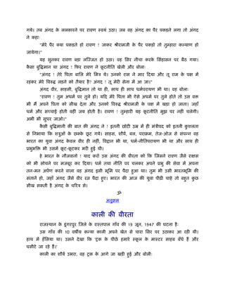 गये। तब अंगद क ललकारने पर रावण ःवयं उठा। जब वह अंगद का पैर पकड़ने लगा तो अंगद
              े
ने कहाः
        "मेरे पैर क्या पकड़ते हो रावण ! जाकर ौीरामजी क पैर पकड़ो तो तुम्हारा क याण हो
                                                     े
जायेगा।"
        यह सुनकर रावण बड़ा लिज्जत हो उठा। वह िसर नीचा करक िसंहासन पर बैठ गया।
                                                        े
कसा बुि मान था अंगद ! िफर रावण ने कटनीित खेली और बोलाः
 ै                                 ू
        "अंगद ! तेरे िपता बािल मेरे िमऽ थे। उनको राम ने मार िदया और तू राम क पक्ष में
                                                                            े
रहकर मेरे िवरु        लड़ने को तैयार है ? अंगद ! तू मेरी सेना में आ जा।"
        अंगद वीर, साहसी, बुि मान तो था ही, साथ ही साथ धमर्परायण भी था। वह बोलाः
        "रावण ! तुम अधमर् पर तुले हो। यिद मेरे िपता भी ऐसे अधमर् पर तुले होते तो उस व
भी मैं अपने िपता को सीख दे ता और उनको िवरु              ौीरामजी क पक्ष में खड़ा हो जाता। जहाँ
                                                                 े
धमर् और सच्चाई होती वहीं जय होती है । रावण ! तुम्हारी यह कटनीित मुझ पर नहीं चलेगी।
                                                          ू
अभी भी सुधर जाओ।"
        कसी बुि मानी की बात की अंगद ने ! इतनी छोटी उॆ में ही मंऽीपद को इतनी कशलता
         ै                                                                   ु
                         े ू
से िनभाया िक शऽुओं क छक्क छट गये। साहस, शौयर्, बल, पराबम, तेज-ओज से संपन्न वह
                    े
भारत का युवा अंगद कवल वीर ही नहीं, िव ान भी था, धमर्-नीितपरायण भी था और साथ ही
                   े
ूभुभि      भी उसमें कट-कटकर भरी हई थी।
                     ू  ू        ु
        हे भारत क नौजवानो ! याद करो उस अंगद की वीरता को िक िजसने रावण जैसे राक्षस
                 े
को भी सोचने पर मजबूर कर िदया। धमर् तथा नीित पर चलकर अपने ूभु की सेवा में अपना
तन-मन अपर्ण करने वाला वह अंगद इसी भूिम पर पैदा हआ था। तुम भी उसी भारतभूिम की
                                                ु
संतानें हो, जहाँ अंगद जैसे वीर र       पैदा हए। भारत की आज की युवा पीढ़ी चाहे तो बहत कछ
                                             ु                                    ु  ु
सीख सकती है अंगद क चिरऽ से।
                  े
                                                    ॐ
                                              अनुबम


                                       काली की वीरता
        राजःथान क डू ं गरपुर िजले क राःतपाल गाँव की 19 जून, 1947 की घटना है ः
                 े                 े
        उस गाँव की 10 वष य कन्या काली अपने खेत से चारा िसर पर उठाकर आ रही थी।
हाथ में हँ िसया था। उसने दे खा िक 'शक क पीछे हमारे ःकल क माःटर साहब बँधे हैं और
                                       े             ू  े
घसीटे जा रहे हैं ।'
        काली का शौयर् उभरा, वह शक क आगे जा खड़ी हई और बोलीः
                                   े            ु
 