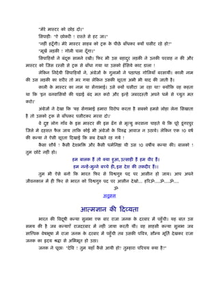 "मेरे माःटर को छोड़ दो।"
        िसपाहीः "ऐ छोकरी ! राःते से हट जा।"
        "नहीं हटँू गी। मेरे माःटर साहब को शक क पीछे बाँधकर क्यों घसीट रहे हो?"
                                              े
        "मूखर् लड़की ! गोली चला दँ गा।"
                                  ू
        िसपािहयों ने बंदक सामने रखी। िफर भी उस बहादर लड़की ने उनकी परवाह न की और
                        ू                          ु
माःटर को िजस रःसी से शक से बाँधा गया था उसको हँ िसये काट डाला !
        लेिकन िनदर्यी िसपािहयों ने, अंमेजों क गुलामों ने धड़ाधड़ गोिलयाँ बरसायीं। काली नाम
                                             े
की उस लड़की का शरीर तो मर गया लेिकन उसकी शूरता अभी भी याद की जाती है ।
        काली क माःटर का नाम था सेंगाभाई। उसे क्यों घसीटा जा रहा था? क्योंिक वह कहता
              े
था िक 'इन वनवािसयों की पढ़ाई बंद मत करो और इन्हें जबरदःती अपने धमर् से च्युत मत
करो।'
        अंमेजों ने दे खा िक 'यह सेंगाभाई हमारा िवरोध करता है सबको हमसे लोहा लेना िसखाता
है तो उसको शक से बाँधकर घसीटकर मरवा दो।'
        वे द ु    लोग गाँव क इस माःटर की इस ढँ ग से मृत्यु करवाना चाहते थे िक पूरे डू ं गरपुर
                            े
िजले मे दहशत फल जाय तािक कोई भी अंमेजों क िवरु
              ै                          े                    आवाज न उठाये। लेिकन एक 10 वषर्
की कन्या ने ऐसी शूरता िदखाई िक सब दे खते रह गये !
        कसा शौयर् ! कसी दे शभि
         ै           ै               और कसी धमर्िन ा थी उस 10 वष य कन्या की। बालको !
                                         ै
तुम छोटे नहीं हो।
                             हम बालक हैं तो क्या हआ, उत्साही हैं हम वीर हैं ।
                                                  ु
                             हम नन्हें -मुन्ने बच्चे ही, इस दे श की तकदीर हैं ।।
        तुम भी ऐसे बनो िक भारत िफर से िव गुरु पद पर आसीन हो जाय। आप अपने
जीवनकाल में ही िफर से भारत को िव गुरु पद पर आसीन दे खो... हिरॐ....ॐ....ॐ....
                                                     ॐ
                                              अनुबम


                                 आत्मज्ञान की िदव्यता
        भारत की िवदषी कन्या सुलभा एक बार राजा जनक क दरबार में पहँु ची। यह बात उस
                   ू                               े
समय की है जब कन्याएँ राजदरबार में नहीं जाया करती थीं। वह साहसी कन्या सुलभा जब
साि वक वेषभूषा में राजा जनक क दरबार में पहँु ची तब उसकी पिवऽ, सौम्य मूितर् दे खकर राजा
                             े
जनक का           दय ौ ा से अिभभूत हो उठा।
        जनक ने पूछाः "दे िव ! तुम यहाँ कसे आयी हो? तुम्हारा पिरचय क्या है ?"
                                        ै
 