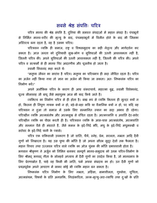 सबसे ौे          संपि ः चिरऽ
        चिरऽ मानव की ौे     संपि     है , दिनया की समःत संपदाओं में महान संपदा है । पंचभूतों
                                           ु
से िनिमर्त मानव-शरीर की मृत्यु क बाद, पंचमहाभूतों में िवलीन होने क बाद भी िजसका
                                े                                 े
अिःतत्व बना रहता है , वह है उसका चिरऽ।
        चिरऽवान व्यि     ही समाज, रा      व िव समुदाय का सही नेतत्व और मागर्दशर्न कर
                                                                ृ
सकता है । आज जनता को दिनयावी सुख-भोग व सुिवधाओं की उतनी आवँयकता नहीं है ,
                      ु
िजतनी चिरऽ की। अपने सुिवधाओं की उतनी आवँयकता नहीं है , िजतनी की चिरऽ की। अपने
चिरऽ व सत्कम से ही मानव िचर आदरणीय और पूजनीय हो जाता है ।
        ःवामी िशवानंद कहा करते थेः
        "मनुंय जीवन का सारांश है चिरऽ। मनुंय का चिरऽमाऽ ही सदा जीिवत रहता है । चिरऽ
का अजर्न नहीं िकया गया तो ज्ञान का अजर्न भी िकया जा सकता। अतः िनंकलंक चिरऽ का
िनमार्ण करें ।"
        अपने अलौिकक चिरऽ क कारण ही आ
                          े                        शंकराचायर्, महात्मा बु , ःवामी िववेकानंद,
पूज्य लीलाशाह जी बापू जैसे महापुरुष आज भी याद िकये जाते हैं ।
        व्यि त्व का िनमार्ण चिरऽ से ही होता है । बा    रूप से व्यि   िकतना ही सुन्दर क्यों न
हो, िकतना ही िनपुण गायक क्यों न हो, बड़े -से-बड़ा किव या वैज्ञािनक क्यों न हो, पर यिद वह
चिरऽवान न हआ तो समाज में उसक िलए सम्मािनत ःथान का सदा अभाव ही रहे गा।
           ु                े
चिरऽहीन व्यि      आत्मसंतोष और आत्मसुख से वंिचत रहता है । आत्मग्लािन व अशांित दे र-सवेर
चिरऽहीन व्यि      का पीछा करती ही है । चिरऽवान व्यि      क आस-पास आत्मसंतोष, आत्मशांित
                                                          े
और सम्मान वैसे ही मंडराते हैं . जैसे कमल क इदर् -िगदर् भौंरे , मधु क इदर् -िगदर् मधुमक्खी व
                                          े                         े
सरोवर क इदर् -िगदर् पानी क प्यासे।
       े                  े
        चिरऽ एक शि शाली उपकरण है जो शांित, धैय, ःनेह, ूेम, सरलता, नॆता आिद दै वी
                                              र्
गुणों को िनखारता है । यह उस पुंप की भाँित है जो अपना सौरभ सुदर दे शों तक फलाता है ।
                                                             ू            ै
महान िवचार तथा उज्जवल चिरऽ वाले व्यि          का ओज चुंबक की भाँित ूभावशाली होता है ।
भगवान ौीकृ ंण ने अजुन को िनिम
                    र्                 बनाकर सम्पूणर् मानव-समुदाय को उ म चिरऽ-िनमार्ण के
िलए ौीमद् भगवद् गीता क सोलहवें अ याय में दै वी गुणों का उपदे श िकया है , जो मानवमाऽ क
                      े                                                              े
िलए ूेरणाॐोत हैं , चाहे वह िकसी भी जाित, धमर् अथवा संूदाय का हो। उन दै वी गुणों को
ूय पूवक अपने आचरण में लाकर कोई भी व्यि
      र्                                          महान बन सकता है ।
        िनंकलंक चिरऽ िनमार्ण क िलए नॆता, अिहं सा, क्षमाशीलता, गुरुसेवा, शुिचता,
                              े
आत्मसंयम, िवषयों क ूित अनासि , िनरहं कािरता, जन्म-मृत्यु-जरा-व्यािध तथा दःखों क ूित
                  े                                                      ु     े
 