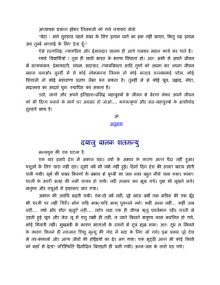 अ यापक ूसन्न होकर ितलकजी को गले लगाकर बोलेः
        "बेटा ! भले तुम्हारा पहले नंबर क िलए इनाम पाने का हक नहीं बनता, िकतु यह इनाम
                                        े                                 ं
अब तुम्हें सच्चाई क िलए दे ता हँू ।"
                   े
        ऐसे सत्यिन , न्यायिूय और ईमानदार बालक ही आगे चलकर महान कायर् कर पाते हैं ।
        प्यारे िव ािथर्यो ! तुम ही भावी भारत क भाग्य िवधाता हो। अतः अभी से अपने जीवन
                                              े
में सत्यपालन, ईमानदारी, संयम, सदाचार, न्यायिूयता आिद गुणों को अपना कर अपना जीवन
महान बनाओ। तुम्हीं में से कोई लोकमान्य ितलक तो कोई सरदार व लभभाई पटे ल, कोई
िशवाजी तो कोई महाराणा ूताप जैसा बन सकता है । तुम्हीं में से कोई ीुव, ू ाद, मीरा,
मदालसा का आदशर् पुनः ःथािपत कर सकता है ।
        उठो, जागो और अपने इितहास-ूिस      महापुरुषों क जीवन से ूेरणा लेकर अपने जीवन
                                                      े
को भी िदव्य बनाने क मागर् पर अमसर हो जाओ.... भगवत्कृ पा और संत-महापुरुषों क आशीवार्द
                   े                                                       े
तुम्हारे साथ हैं ।
                                             ॐ
                                           अनुबम



                                दयालु बालक शतमन्यु
        सत्ययुग की एक घटना है ः
        एक बार हमारे दे श में अकाल पड़ा। वषार् क अभाव क कारण अन्न पैदा नहीं हआ।
                                               े      े                     ु
पशुओं क िलए चारा नहीं रहा। दसरे वषर् भी वषार् नहीं हई। िदनों िदन दे श की हालत खराब होती
       े                    ू                       ु
चली गयी। सूयर् की ूखर िकरणों क ूभाव से पृ वी का जल ःतर बहत नीचे चला गया। फलतः
                              े                          ु
धरती क ऊपरी सतह की नमी गायब हो गयी। नदी तालाब सब सूख गये। वृक्ष भी सूखने लगे।
      े
मनुंय और पशुओं में हाहाकार मच गया।
        अकाल की अविध बढ़ती गयी। एक-दो वषर् नहीं, पूरे बारह वष तक बािरश की एक बूँद
भी धरती पर नहीं िगरी। लोग ऽािह माम ्-ऽािह माम ् पुकारने लगे। कहीं अन्न नहीं... कहीं जल
नहीं.... वषार् और शीत ऋतुएँ नहीं.... सवर्ऽ सदा एक ही मींम ऋतु ूवतर्मान रही। धरती से
उड़ती हई धूल और तेज लू में पशु पक्षी ही नहीं, न जाने िकतने मनुंय काल कविलत हो गये,
      ु
कोई िगनती नहीं। भुखमरी क कारण माताओं क ःतनों में दध सूख गया। अतः दध न िमलने
                        े             े           ू               ू
क कारण िकतने ही नवजात िशशु मृत्यु की गोद में सदा क िलए सो गये। इस ूकार पूरे दे श
 े                                                े
में नर-ककालों और अन्य जीवों की हि डयों का ढे र लग गया। एक मुट्ठ अन्न भी कोई िकसी
        ं
को कहाँ से दे ता? पिरिःथित िदनोंिदन िबगड़ती ही चली गयी। अन्न-जल क लाले पड़ गये।
                                                                े
 