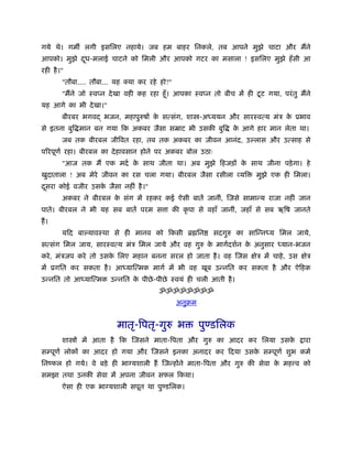 गये थे। गम लगी इसिलए नहाये। जब हम बाहर िनकले, तब आपने मुझे चाटा और मैंने
आपको। मुझे दध-मलाई चाटने को िमली और आपको गटर का मसाला ! इसिलए मुझे हँ सी आ
            ू
रही है ।"
        "तौबा.... तौबा... यह क्या कर रहे हो?"
                                                                         ू
        "मैंने जो ःवप्न दे खा वही कह रहा हँू । आपका ःवप्न तो बीच में ही टट गया, परं तु मैंने
यह आगे का भी दे खा।"
        बीरबर भगवद् भजन, महापुरुषों क सत्संग, शा -अ ययन और सारःवत्य मंऽ क ूभाव
                                     े                                   े
से इतना बुि मान बन गया िक अकबर जैसा सॆाट भी उसकी बुि             क आगे हार मान लेता था।
                                                                  े
        जब तक बीरबल जीिवत रहा, तब तक अकबर का जीवन आनंद, उ लास और उत्साह से
पिरपूणर् रहा। बीरबल का दे हावसान होने पर अकबर बोल उठाः
        "आज तक मैं एक मदर् क साथ जीता था। अब मुझे िहजड़ों क साथ जीना पड़े गा। हे
                            े                             े
खुदाताला ! अब मेरे जीवन का रस चला गया। बीरबल जैसा रसीला व्यि             मुझे एक ही िमला।
दसरा कोई वजीर उसक जैसा नहीं है ।"
 ू               े
        अकबर ने बीरबल क संग में रहकर कई ऐसी बातें जानीं, िजसे सामान्य राजा नहीं जान
                       े
पाते। बीरबल ने भी यह सब बातें परम स ा की कृ पा से वहाँ जानीं, जहाँ से सब ऋिष जानते
हैं ।
        यिद बा यावःथा से ही मानव को िकसी ॄ िन              सदगुरु का सािन्न य िमल जाये,
सत्संग िमल जाय, सारःवत्य मंऽ िमल जाये और वह गुरु क मागर्दशर्न क अनुसार
                                                  े            े                  यान-भजन
करे , मंऽजप करे तो उसक िलए महान बनना सरल हो जाता है । वह िजस क्षेऽ में चाहे , उस क्षेऽ
                      े
में ूगित कर सकता है । आ याित्मक मागर् में भी वह खूब उन्नित कर सकता है और ऐिहक
उन्नित तो आ याित्मक उन्नित क पीछे -पीछे ःवयं ही चली आती है ।
                            े
                                        ॐॐॐॐॐॐॐॐ
                                                अनुबम


                          मातृ-िपतृ-गुरु भ              पुण्डिलक
        शा ों में आता है िक िजसने माता-िपता और गुरु का आदर कर िलया उसके                  ारा
सम्पूणर् लोकों का आदर हो गया और िजसने इनका अनादर कर िदया उसक सम्पूणर् शुभ कमर्
                                                            े
िनंफल हो गये। वे बड़े ही भाग्यशाली हैं िजन्होंने माता-िपता और गुरु की सेवा क मह व को
                                                                           े
समझा तथा उनकी सेवा में अपना जीवन सफल िकया।
        ऐसा ही एक भाग्यशाली सपूत था पुण्डिलक।
 