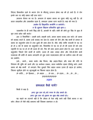 िनरं तर िबयाशील रहने क कारण रोग क कीटाणु उत्पन्न होकर न
                      े          े                                भी हो जाते हैं । वे रोग
इनक मन पर कोई ूभाव नहीं डाल पाते।"
   े
      आलःय शैतान का घर है । आलःय से बढ़कर मानव का दसरा कोई शऽु नहीं है । जो
                                                  ू
सतत ूय शील और उ मशील रहता है , सफलता उसका वरण करती है । कहा भी गया है ः
                              उ मेन िह िस यिन्त कायार्िण न मनोरथैः।
                             न िह सु ःय िसंहःय ूिवशिन्त मुखे मृगाः।।
      'उ मशील क ही कायर् िस
               े                  होते हैं , आलसी क नहीं। कभी भी सोये हए िसंह क मुख में
                                                   े                   ु       े
मृग ःवयं ूवेश नहीं करते।'
      अतः हे िव ािथर्यो ! उ मी बनो। साहसी बनो। अपना समय बरबाद मत करो। जो समय
को बरबाद करते हैं , समय उन्हें बरबाद कर दे ता है । समय को ऊचे और ौे
                                                           ँ           काय में लगान से
समय का सदपयोग होता है तथा तुम्हें भी लाभ होता है । जैसे, कोई व्यि
         ु                                                             चपरासी क पद पर
                                                                               े
हो तो 8 घंटे क समय का सदपयोग करे , िजलाधीश क पद पर हो तो भी उतना ही करे तथा
              े         ु                   े
रा पित क पद पर हो तो भी उतना ही करे , िफर भी लाभ अलग-अलग होता है । अतः समय का
        े
सदपयोग िजतने ऊचे काय
  ु           ँ               में करोगे, उतना ही लाभ ज्यादा होगा और ऊचे-में-ऊचे कायर्
                                                                     ँ       ँ
परमात्मा की ूाि   में समय लगाओगे तो तुम ःवयं परमात्मरूप होने का सव च्च लाभ भी ूा
कर सकोगे।
      उठो... जागो... कमर कसो। ौे         िवचार, ौे   आहार-िवहार और      ास की गित के
िनयंऽण की युि     को जानो और दृढ़ मनोबल रखकर, सतत कमर्शील रहकर दीघार्यु बनो। अपने
समय को ौे       काय   में लगाओ। िफर तुम्हारे िलए महान बनना उतना ही सहज हो जायेगा,
िजतना सूय दय होने पर सूरजमुखी का िखलना सहज होता है ।
      ॐ शांित.... ॐ िहम्मत.... ॐ साहस ..... ॐ बल.... ॐ दृढ़ता.... ॐ....ॐ....ॐ....
                                        ॐॐॐॐॐॐॐॐ
                                             अनुबम


                                सफलता कसे पायें?
                                       ै
      िकसी ने कहा है ः
                            अगर तुम ठान लो, तारे गगन क तोड़ सकते हो।
                                                      े
                         अगर तुम ठान लो, तूफान का मुख मोड़ सकते हो।।
      यह कहने का तात्पयर् यही है िक जीवन में ऐसा कोई कायर् नहीं िजसे मानव न कर
सक। जीवन में ऐसी कोई समःया नहीं िजसका समाधान न हो।
  े
 