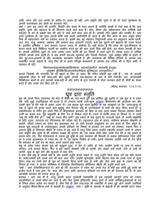 आिद, मध्य और अंत आपके ही अधीन है। इतना ही नहीं, आप पर्कृित और पुरुष से भी परे स्वयं पुरुषोत्तम हंै।
आपके चरणकमल हम लोगों का कल्याण करंे।
पर्भो ! आप इस जगत की उत्पित्त, िस्थित और पर्लय के परम कारण हंै; क्योंिक शास्तर्ों ने ऐसा कहा है िक आप
पर्कृित, पुरुष और महत्तत्व के भी िनयंतर्ण करने वाले काल हंै। शीत, गर्ीष्म और वषार्कालरूप तीन नािभयों वाले
संवत्सर के रूप मंे सबको क्षय की ओर ले जाने वाले काल आप ही हंै। आपकी गित अबाध और गम्भीर है। आप
स्वयं पुरुषोत्तम हंै। यह पुरुष आपसे शिक्त पर्ाप्त करके अमोघवीयर् हो जाता है और िफर माया के साथ संयुक्त होकर
िवश्व के महत्तत्वरूप गभर् का स्थापन करता है। इसके बाद वह महत्तत्व ितर्गुणमयी माया का अनुसरण करके पृथ्वी,
जल, तेज, वायु, आकाश, अहंकार और मनरूप सात आवरणों (परतों) वाले इस सुवणर् वणर् बर्ह्माण्ड की रचना करता
है। इसिलए हृिषकेश ! आप समस्त चराचर जगत के अधीश्वर हंै। यही कारण है िक माया की गुण-िवषमता के
कारण बनने वाले िविभन्न पदाथोर्ं का उपभोग करते हुए भी आप उनमंे िलप्त नहीं होते। यह केवल आपकी ही बात
है। आपके अितिरक्त दूसरे तो स्वयं उनका त्याग करके भी उन िवषयों से डरते रहते हंै। सोलह हजार से अिधक
रािनयाँ आपके साथ रहती हंै। वे सब अपनी मंद-मंद मुस्कान और ितरछी िचतवन युक्त मनोहर भौंहों के इशारे से
और सुर-ताल-आलापों से पर्ौढ़ सम्मोहक कामबाण चलाती हंै और कामकला की िविवध रीितयों से आपका मन
आकिषर्त करना चाहती हं; परंतु िफर भी वे अपने पिरपुष्ट कामबाणों से आपका मन तिनक भी न िडगा सकीं, वे
                           ै
असफल ही रहीं।
                        िवभ्व्यस्तवामृतकथोदवहािस्तर्लोक्याः पादावनेजसिरतः शमलािन हन्तुम्।
                             आनुशर्वं शर्ुितिभरंिघर्जमंगसंगैस्तीथर्द्वयं शुिचषदस्त उपस्पृशिन्त।।
आपने ितर्लोकी की पापरािश को धो बहाने के िलए दो पर्कार की पिवतर् निदयाँ बहा रखी हंै – एक तो आपकी
अमृतमयी लीला से भरी कथा-नदी और दूसरी आपके पाद-पर्क्षालन के जल से भरी गंगाजी। अतः सत्संगसेवी
िववेकीजन कानों के द्वारा आपकी कथा-नदी मंे और शरीर के द्वारा गंगाजी मंे गोता लगाकर दोनों ही तीथोर्ं का सेवन
करते हंै और अपने पाप िमटा देते हंै।'
                                                                                              (शर्ीमद् भागवतः 11.6.7-11)
                                                    ॐॐॐॐॐॐॐॐॐॐ

                                             धर्ुव द्वारा स्तुित
धर्ुव को अपने िपता उत्तानपाद की गोद मंे बैठने का यत्न करते हुए देख कर्ोिधत हुई सुरुिच ने जब धर्ुव से ये वचन
कहे 'यिद तुझे राजिसंहासन की इच्छा है तो तपस्या करके परम-पुरुष अनुकर्म शर्ीनारायण की आराधना कर और
उनकी कृपा से मेरे गभर् मंे आकर जन्म ले।' तब बालक धर्ुव माता सुनीित के यह समझाने पर िक 'जन्म-मृत्यु के
चकर् से छूटने की इच्छा करने वाले मुमुक्षु लोग िनरंतर पर्भु के चरणकमलों के मागर् की खोज िकया करते हंै। तू
स्वधमर्पालन से पिवतर् हुए अपने िचत्त मंे शर्ीपुरुषोत्तम भगवान को िबठा ले तथा अन्य सबका िचन्तन छोड़कर केवल
उन्हीं का भजन कर। धर्ुव पर्भुपर्ािप्त के िलए घर से िनकल पड़ते हंै। रास्ते मंे देविषर् नारद के िमलने पर वे उनसे
'पर्भु की पर्ािप्त कैसे हो?', 'पर्भु का ध्यान कैसे करूँ?' इस पर्कार के पर्श्न पूछते हंै। नारदजी पहले तो उनकी पर्भुभिक्त
के पर्ित दृढ़ता, तत्परता एवं पिरपक्वता की परीक्षा लेते हंै। तदुपरान्त दया के सागर, सवार्धार भगवान शर्ीकृष्ण के
सलोने, साँवले स्वरूप का वणर्न कर द्वादशाक्षर मंतर् ॐ नमो भगवते वासुदेवाय का जप करने के िलए कहते हंै।
बालक धर्ुव नारदजी के उपदेशानुसार अपनी इिन्दर्यों को िवषयों से हटाकर एवं पर्ाणों को रोककर, एकागर् िचत्त व
अनन्य बुिद्ध से िवश्वात्मा शर्ीहिर के ध्यान मंे डूब जाते हंै परंतु िजस समय उन्होंने महदािद सम्पूणर् तत्वों के आधार
तथा पर्कृित और पुरुष के भी अधीश्वर परबर्ह्म की धारणा की, उस समय तीनों लोक उनके तेज को न सह सकने के
कारण काँप उठे। तीवर् योगाभ्यास से एकागर् हुई बुिद्ध के द्वारा भगवान की िबजली के समान देदीप्यमान िजस मूितर्
का वे अपने हृदयकमल मंे ध्यान कर रहे थे, वह सहसा िवलीन हो गयी। इससे घबराकर उन्होंने ज्यों ही नेतर् खोले
िक भगवान के उसी रूप को बाहर अपने सामने खड़ा पाया।
पर्भु के दशर्न पाकर बालक धर्ुव को कुतूहल हुआ, वे पर्ेम मंे अधीर हो गये। उन्होंने पृथ्वी पर दण्ड के समान
लोटकर उन्हंे पर्णाम िकया। िफर वे इस पर्कार पर्ेमभरी दृिष्ट से उनकी ओर देखने लगे मानों, नेतर्ों से उन्हंे पी
जायंेगे, मुख से चूम लंेगे और भुजाओं मंे कस लंेगे।
वे हाथ जोड़े पर्भु के सामने खड़े थे और उनकी स्तुित करना चाहते थे, परंतु स्तुित िकस पर्कार करंे यह नहीं जानते
थे। सवार्न्तयार्मी हिर उनके मन की बात जान गये। उन्होंने कृपापूवर्क अपने वेदमय शंख को उनके गाल से छुआ
िदया। शंख का स्पशर् होते ही धर्ुव को वेदमयी िदव्य वाणी पर्ाप्त हो गयी और जीव तथा बर्ह्मा के स्वरूप का भी
िनश्चय हो गया। वे अत्यंत भिक्तभाव से धैयर्पूवर्क िवश्विवख्यात कीितर्मान शर्ीहिर की स्तुित करने लगेः
'पर्भो ! आप सवर्शिक्तसम्पन्न हंै। आप ही मेरे अंतःकरण मंे पर्वेश कर अपने तेज से मेरी इस सोयी हुई वाणी को
सजीव करते हंै तथा हाथ, पैर, कान और त्वचा आिद अन्यान्य इिन्दर्यों एवं पर्ाणों को भी चेतनता देते हंै। मंै आप
अंतयार्मी भगवान को पर्णाम करता हँू।
भगवन् ! आप एक ही हंै, परंतु अपनी अनंत गुणमयी मायाशिक्त से इस महदािद सम्पूणर् पर्पंच को रचकर
अंतयार्मीरूप से उसमंे पर्वेश कर जाते हंै और िफर इसके इिन्दर्यािद असत् गुणों मंे उनके अिधष्ठातृ-देवताओं के रूप
मंे िस्थत होकर अनेक रूप भासते हंै, ठीक वैसे ही जैसे तरह-तरह की लकिड़यों मंे पर्कट हुई आग अपनी उपािधयों
के अनुसार िभन्न-िभन्न रूपों मंे भासती है। अनुकर्म नाथ ! सृिष्ट के आरम्भ मंे बर्ह्माजी ने भी आपकी शरण लेकर
 