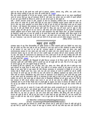 गुणों का भेद होता है और इसके बाद उन्हीं गुणों से महत्तत्त्व, अहंकार, आकाश, वायु, अिग्न, जल, पृथ्वी, देवता,
ऋिष और समस्त पर्ािणयों से युक्त इस जगत की उत्पित्त होती है। अनुकर्म
िफर आप अपनी मायाशिक्त से रचे हुए इन जरायुज, अण्डज, स्वेदज और उदिभज्ज भेद से चार पर्कार मधुमिक्खयाँ
अपने ही उत्पन्न िकये हुए मधु का आस्वादन करती हंै, उसी पर्कार वह आपका अंश उन शरीरों मंे रहकर इिन्दर्यों
के द्वारा इन तुच्छ िवषयों को भोगता है। आपके उस अंश को ही पुरुष या जीव कहते हंै।
पर्भो ! आपका तत्त्वज्ञान पर्त्यक्ष से नहीं, अनुमान से होता है। पर्लयकाल उपिस्थत होने पर कालस्वरूप आप ही
अपने पर्चण्ड एवं असह्य वेग से पृथ्वी आिद भूतों को अन्य भूतों से िवचिलत कराकर समस्त लोकों का संहार कर
देते हंै। जैसे वायु अपने असहनीय एवं पर्चण्ड झोंकों से मेघों के द्वारा ही मेघों को िततर-िबतर करके नष्ट कर डालती
है। भगवन् ! यह मोहगर्स्त जीव पर्मादवश हर समय इसी िचंता मंे रहता है िक 'अमुक कायर् करना है।' इसका लोभ
बढ़ गया है और इसे िवषयों की ही लालसा बनी रहती है। िकंतु आप सदा ही सजग रहते हंै; भूख से जीभ
लपलपाता हुआ सपर् जैसे चूहे को चट कर जाता है, उसी पर्कार आप अपने कालस्वरूप से उसे सहसा लील जाते हंै।
आपकी अवहेलना करने के कारण अपनी आयु को व्यथर् माननेवाला ऐसा कौन िवद्वान होगा, जो आपके चरणकमलों
को िबसारेगा? इनकी पूजा तो काल की आशंका से ही हमारे िपता बर्ह्माजी और स्वायम्भुव आिद चौदह मनुओं ने भी
िबना कोई िवचार िकये केवल शर्द्धा से ही की थी। बर्ह्मन ! इस पर्कार सारा जगत रूदर्रूप काल के भय से व्याकुल
है। अतः परमात्मन् ! इस तत्त्व को जानने वाले हम लोगों के तो इस समय आप ही सवर्था भयशून्य आशर्य हंै।'
                                                                                     (शर्ीमद् भागवतः 4.24.33-68)
                                           ॐॐॐॐॐॐॐॐॐॐॐॐॐ

                                           पर्ह्लाद द्वारा स्तुित
परमभक्त पर्ह्लाद के कर्ूर िपता िहरण्यकिशपु को नृिसंह भगवान ने अपने नखरूपी शस्तर्ों द्वारा िवदीणर् कर डाला परंतु
िफर भी उनका उगर् कोप शांत नहीं हो रहा था। देवताओं ने उन्हंे शांत करने के िलए लक्ष्मीजी से पर्ाथर्ना की िकंतु
वे भी भगवान के पास जाने से डर रही थी, तत्पश्चात् बर्ह्माजी ने भक्तराज पर्ह्लाद को भेजा। भक्त पर्ह्लाद
शरणागतवत्सल भगवान के पास जाकर हाथ जोड़ पृथ्वी पर साष्टांग लोट गये। नन्हंे-से बालक को अपने चरणों मंे
नतमस्तक देखकर पर्भु का उगर् कोप शांत हो गया। उन्होंने पर्ह्लाद को उठाकर जैसे ही अपना करकमल उनके िसर
पर रखा, भक्त पर्ह्लाद को परमात्मतत्त्व का साक्षात्कार हो गया। उनके हृदय मंे पर्ेम की धारा पर्वािहत होने लगी और
नेतर्ों से आनंदाशर्ु झरने लगे। वे पर्भु के गुणों का िचन्तन करते हुए गदगद वाणी से भावपूवर्क शर्ीहिर की इस पर्कार
से स्तुित करने लगेः अनुकर्म
'बर्ह्मा आिद देवता, ऋिष-मुिन और िसद्धपुरुषों की बुिद्ध िनरन्तर सत्त्वगुण मंे ही िस्थत रहती है। िफर भी वे अपनी
धारापर्वाह स्तुित और अपने िविवध गुणों से आपको अब तक भी संतुष्ट नहीं कर सके, िफर मंै तो घोर असुर जाित
मंे उत्पन्न हुआ हँू। क्या आप मुझसे सन्तुष्ट हो सकते हंै?
मंै समझता हँू िक धन, कुलीनता, रूप, तप िवद्या, ओज, तेज, पर्भाव, बल, पौरूष, बुिद्ध और योग ये सभी गुण परम
पुरुष भगवान को संतुष्ट करने मंे समथर् नहीं हंै, परंतु भिक्त से तो भगवान गजेन्दर् पर भी संतुष्ट हो गये थे। मेरी
समझ से इन बारह गुणों से युक्त बर्ाह्मण भी यिद भगवान कमलनाभ के चरणकमलों से िवमुख हो तो उससे वह
चाण्डाल शर्ेष्ठ है, िजसने अपने, मन, वचन, कमर्, धन और पर्ाण भगवान के चरणों मंे समिपर्त कर रखे हंै, क्योंिक
वह चाण्डाल तो अपने कुल तक को पिवतर् कर देता और बड़प्पन का अिभमान रखनेवाला वह बर्ाह्मण अपने को भी
पिवतर् नहीं कर सकता। सवर्शिक्तमान पर्भु अपने स्वरूप के साक्षात्कार से ही पिरपूणर् हंै। उन्हंे अपने िलए क्षुदर् पुरुषों
से पूजा गर्हण करने की आवश्यकता नहीं है। वे करूणावश ही भोले भक्तों के िहत के िलए उनके द्वारा की हुई पूजा
स्वीकार कर लेते हंै। जैसे अपने मुख का सौन्दयर् दपर्ण मंे िदखनेवाले पर्ितिबम्ब को भी सुन्दर बना देता है, वैसे ही
भक्त भगवान के पर्ित जो-जो सम्मान पर्कट करता है, वह उसे ही पर्ाप्त होता है। इसिलए सवर्था अयोग्य और
अनिधकारी होने पर भी मंै िबना िकसी शंका के अपनी बुिद्ध के अनुसार सब पर्कार से भगवान की मिहमा का वणर्न
कर रहा हँू। इस मिहमा के गान का ही ऐसा पर्भाव है िक अिवद्यावश संसारचकर् मंे पड़ा हुआ जीव तत्काल पिवतर् हो
जाता है।
भगवन् ! आप सत्त्व गुण के आशर्य हंै। ये बर्ह्मा आिद सभी देवता आपके आज्ञाकारी भक्त हंै। ये हम दैत्यों की तरह
आपसे द्वेष नहीं करते। पर्भो ! आप बड़े-बड़े सुन्दर अवतार लेकर इस जगत के कल्याण एवं अभ्युदय के िलए तथा
उसे आत्मानंद की पर्ािप्त कराने के िलए अनेकों पर्कार की लीलाएँ करते हंै। िजस असुर को मारने के िलए आपने
कर्ोध िकया था, वह मारा जा चुका है। अब आप अपना कर्ोध शांत कीिजए। जैसे िबच्छू और साँप की मृत्यु से
सज्जन भी सुखी ही होते हंै, वैसे ही इस दैत्य संहार से सभी लोगों को बड़ा सुख िमला है। अब सब आपके शांत
स्वरूप के दशर्न की बाट जोह रहे हंै। नृिसंहदेव ! भय से मुक्त होने के िलए भक्तजन आपके इस रूप का स्मरण
करंेगे।
                            नाहं िबभेम्यिजत तेऽितभयानकास्यिजह्वाकर्नेतर्भर्ुकुटीरभसोगर्ंदष्टर्ात्।
                            आन्तर्सर्जः क्षतजकेसरशंकुकणार्िग्नह्लार्भीतिदिगभादिरिभन्नखागर्ात्।।
परमात्मन् ! आपका मुख बड़ा भयावना है। आपकी जीभ लपलपा रही है। आँखंे सूयर् के समान हंै। भौहंे चढ़ी हुई हंै।
दढ़ंे बड़ी पैनी हंै। आँतों की माला, गरदन के बाल खून से लथपथ, बछर्े की तरह सीधे खड़े कान और िदग्गजों को
 