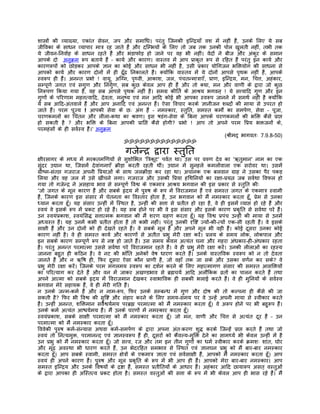 शास्तर्ों की व्याख्या, एकांत सेवन, जप और समािध। परंतु िजनकी इिन्दर्याँ वश मंे नहीं हंै, उनके िलए ये सब
जीिवका के साधन व्यापार मातर् रह जाते हंै और दिम्भयों के िलए तो जब तक उनकी पोल खुलती नहीं, तभी तक
ये जीवन-िनवार्ह के साधन रहते हंै और भंडाफोड़ हो जाने पर वह भी नहीं। वेदों ने बीज और अंकुर के समान
आपके दो अनुकर्म रूप बताये हंै – कायर् और कारण। वास्तव मंे आप पर्ाकृत रूप से रिहत हंै परंतु इन कायर् और
कारणरूपों को छोड़कर आपके ज्ञान का कोई और साधन भी नहीं है, उसी पर्कार योिगजन भिक्तयोग की साधना से
आपको कायर् और कारण दोनों मंे ही ढँूढ िनकालते हंै। क्योंिक वास्तव मंे ये दोनों आपसे पृथक नहीं हंै, आपके
स्वरूप ही हंै। अनन्त पर्भो ! वायु, अिग्न, पृथ्वी, आकाश, जल, पंचतन्मातर्ाएँ, पर्ाण, इिन्दर्य, मन, िचत्त, अहंकार,
सम्पूणर् जगत एवं सगुण और िनगर्ुण, सब कुछ केवल आप ही हंै और तो क्या, मन और वाणी के द्वारा जो कुछ
िनरूपण िकया गया है, वह सब आपसे पृथक नहीं है। समगर् कीितर् के आशर्य भगवन् ! ये सत्त्वािद गुण और इन
गुणों के पिरणाम महत्तत्वािद, देवता, मनुष्य एवं मन आिद कोई भी आपका स्वरूप जानने मंे समथर् नहीं है क्योंिक
ये सब आिद-अंतवाले हंै और आप अनािद एवं अनन्त हंै। ऐसा िवचार करके ज्ञानीजन शब्दों की माया से उपरत हो
जाते हंै। परम पूज्य ! आपकी सेवा के छः अंग हंै – नमस्कार, स्तुित, समस्त कमोर्ं का समपर्ण, सेवा – पूजा,
चरणकमलों का िचंतन और लीला-कथा का शर्वण। इस षडंग-सेवा के िबना आपके चरणकमलों की भिक्त कैसे पर्ाप्त
हो सकती है ? और भिक्त के िबना आपकी पर्ािप्त कैसे होगी? पर्भो ! आप तो अपने परम िपर्य भक्तजनों के,
परमहंसों के ही सवर्स्व हंै।' अनुकर्म
                                                                                    (शर्ीमद् भागवतः 7.9.8-50)
                                       ॐॐॐॐॐॐॐॐॐॐॐॐॐॐ

                                         गजेन्दर् द्वारा स्तुित
क्षीरसागर के मध्य मंे मरकतमिणयों से सुशोिभत 'ितर्कूट' पवर्त था। उस पर वरुण देव का 'ऋतुमान' नाम का एक
संुदर उद्यान था, िजसमंे देवांगनाएँ कर्ीड़ा करती रहती थीं। उद्यान मंे सुनहले कमलोंवाला एक सरोवर था। उसमंे
गर्ीष्म-संतप्त गजराज अपनी िपर्याओं के साथ जलकर्ीड़ा कर रहा था। अचानक एक बलवान गर्ाह ने उसका पैर पकड़
िलया और वह जल मंे उसे खींचने लगा। गजराज और उसकी िपर्या हिथिनयों का रक्षा-पर्यत्न जब सवर्था िवफल हो
गया तो गजेन्दर् ने असहाय भाव से सम्पूणर् िवश्व के एकमातर् आशर्य भगवान की इस पर्कार से स्तुित कीः
'जो जगत के मूल कारण हंै और सबके हृदय मंे पुरुष के रूप मंे िवराजमान हंै एवं समस्त जगत के एकमातर् स्वामी
हंै, िजनके कारण इस संसार मंे चेतनता का िवस्तार होता है, उन भगवान को मंै नमस्कार करता हँू, पर्ेम से उनका
ध्यान करता हँू। यह संसार उन्हीं मंे िस्थत है, उन्हीं की सत्ता से पर्तीत हो रहा है, वे ही इसमंे व्याप्त हो रहे हंै और
स्वयं वे इसके रूप मंे पर्कट हो रहे हंै। यह सब होने पर भी वे इस संसार और इसके कारण पर्कृित से सवर्था परे हंै।
उन स्वयंपर्काश, स्वयंिसद्ध सत्तात्मक भगवान की मंै शरण गर्हण करता हँू। यह िवश्व पर्पंच उन्हीं की माया से उनमंे
अध्यस्त है। यह उनमंे कभी पर्तीत होता है तो कभी नहीं। परंतु उनकी दृिष्ट ज्यों-की-त्यों एक-सी रहती हंै। वे इसके
साक्षी हंै और उन दोनों को ही देखते रहते हंै। वे सबके मूल हंै और अपने मूल भी वही हंै। कोई दूसरा उनका कोई
कारण नहीं है। वे ही समस्त कायर् और कारणों से अतीत पर्भु मेरी रक्षा करंे। पर्लय के समय लोक, लोकपाल और
इन सबके कारण सम्पूणर् रूप से नष्ट हो जाते हंै। उस समय केवल अत्यंत घना और गहरा अंधकार-ही-अंधकार रहता
है। परंतु अनन्त परमात्मा उससे सवर्था परे िवराजमान रहते हंै। वे ही पर्भु मेरी रक्षा करंे। उनकी लीलाओं का रहस्य
जानना बहुत ही किठन है। वे नट की भाँित अनेकों वेष धारण करते हंै। उनके वास्तिवक स्वरूप को न तो देवता
जानते हंै और न ऋिष ही, िफर दूसरा ऐसा कौन पर्ाणी है, जो वहाँ तक जा सके और उसका वणर्न कर सके? वे
पर्भु मेरी रक्षा करंे। िजनके परम मंगलमय स्वरूप का दशर्न करने के िलए महात्मागण संसार की समस्त आसिक्तयों
का पिरत्याग कर देते हंै और वन मंे जाकर अखण्डभाव से बर्ह्मचयर् आिद अलौिकक वर्तों का पालन करते हंै तथा
अपने आत्मा को सबके हृदय मंे िवराजमान देखकर स्वाभािवक ही सबकी भलाई करते हंै। वे ही मुिनयों के सवर्स्व
भगवान मेरे सहायक हंै, वे ही मेरी गित हंै।
न उनके जन्म-कमर् हंै और न नाम-रूप, िफर उनके सम्बन्ध मंे गुण और दोष की तो कल्पना ही कैसे की जा
सकती है? िफर भी िवश्व की सृिष्ट और संहार करने के िलए समय-समय पर वे उन्हंे अपनी माया से स्वीकार करते
हंै। उन्हीं अनन्त, शिक्तमान सवर्ैश्वयर्मय परबर्ह्म परमात्मा को मंै नमस्कार करता हँू। वे अरूप होने पर भी बहुरूप हंै।
उनके कमर् अत्यंत आश्चयर्मय हंै। मंै उनके चरणों मंे नमस्कार करता हँू।
स्वयंपर्काश, सबके साक्षी परमात्मा को मंै नमस्कार करता हँू। जो मन, वाणी और िचत्त से अत्यंत दूर हंै – उन
परमात्मा को मंै नमस्कार करता हँू।
िववेकी पुरुष कमर्-संन्यास अथवा कमर्-समपर्ण के द्वारा अपना अंतःकरण शुद्ध करके िजन्हंे पर्ाप्त करते हंै तथा जो
स्वयं तो िनत्यमुक्त, परमानन्द एवं ज्ञानस्वरूप हंै ही, दूसरों को कैवल्य-मुिक्त देने का सामथ्यर् भी केवल उन्हीं मंे है
उन पर्भु को मंै नमस्कार करता हँू। जो सत्त्व, रज और तम इन तीन गुणों का धमर् स्वीकार करके कर्मशः शांत, घोर
और मूढ़ अवस्था भी धारण करते हंै, उन भेदरिहत समभाव से िस्थत एवं ज्ञानघन पर्भु को मंै बार-बार नमस्कार
करता हँू। आप सबके स्वामी, समस्त क्षेतर्ों के एकमातर् ज्ञाता एवं सवर्साक्षी हंै, आपको मंै नमस्कार करता हँू। आप
स्वयं ही अपने कारण हंै। पुरुष और मूल पर्कृित के रूप मंे भी आप ही हंै। आपको मेरा बार-बार नमस्कार। आप
समस्त इिन्दर्य और उनके िवषयों के दर्ष्टा हंै, समस्त पर्तीितयों के आधार हंै। अहंकार आिद छायारूप असत् वस्तुओं
के द्वारा आपका ही अिस्तत्व पर्कट होता है। समस्त वस्तुओं की सत्ता के रूप मंे भी केवल आप ही भास रहे हंै। मंै
 