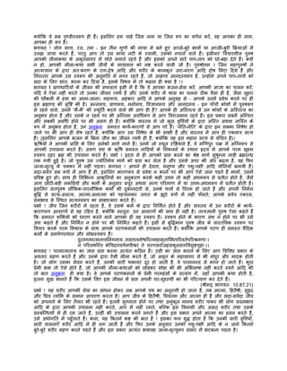 क्योंिक वे सब पृथ्वीस्वरूप ही हंै। इसिलए हम चाहे िजस नाम या िजस रूप का वणर्न करंे, वह आपका ही नाम,
आपका ही रूप है।
भगवन् ! लोग सत्त्व, रज, तम – इन तीन गुणों की माया से बने हुए अच्छे-बुरे भावों या अच्छी-बुरी िकर्याओं मंे
उलझ जाया करते हंै, परंतु आप तो उस माया नटी के स्वामी, उसको नचाने वाले हंै। इसीलए िवचारशील पुरुष
आपकी लीलाकथा के अमृतसागर मंे गोते लगाते रहते हंै और इसको अपने सारे पाप-ताप को धो-बहा देते हंै। क्यों
न हो, आपकी लीला-कथा सभी जीवों के मायामल को नष्ट करने वाली जो है। पुरुषोत्तम ! िजन महापुरुषों ने
आत्मज्ञान के द्वारा अंतःकरण के राग-द्वेष आिद और शरीर के कालकृत जरा-मरण आिद दोष िमटा िदये हंै और
िनरन्तर आपके उस स्वरूप की अनुमित मंे मग्न रहते हंै, जो अखण्ड आनंदस्वरूप है, उन्होंने अपने पाप-तापों को
सदा के िलए शांत, भस्म कर िदया है, इसके िवषय मंे तो कहना ही क्या है !।
भगवन् ! पर्ाणधािरयों के जीवन की सफलता इसी मंे है िक वे आपका भजन-सेवा करंे, आपकी आज्ञा का पालन करं;                    े
यिद वे ऐसा नहीं करते तो उनका जीवन व्यथर् है और उनके शरीर मंे श्वास का चलना ठीक वैसा ही है, जैसा लुहार
की धौंकनी मे हवा का आना-जाना। महत्तत्त्व, अहंकार आिद ने आपके अनुगर्ह से – आपके उनमंे पर्वेश करने पर ही
इस बर्ह्माण्ड की सृिष्ट की है। अन्नमय, पर्ाणमय, मनोमय, िवज्ञानमय और आनंदमय – इन पाँचों कोशों मंे पुरुषरूप
से रहने वाले, उनमंे 'मंै-मं' की स्फूितर् करने वाले भी आप ही हंै? आपके ही अिस्तत्व से उन कोशों के अिस्तत्व का
                            ै
अनुभव होता है और उनके न रहने पर भी अिन्तम अविधरूप से आप िवराजमान रहते हंै। इस पर्कार सबमंे अिन्वत
और सबकी अविध होने पर भी असंग ही हंै। क्योंिक वास्तव मे जो कुछ वृित्तयों के द्वारा अिस्त अथवा नािस्त के
रूप मंे अनुभव होता है, उन अनुकर्म समस्त कायर्-कारणों से आप परे हंै। 'नेित-नेित' के द्वारा इन सबका िनषेध हो
जाने पर भी आप ही शेष रहते हंै, क्योंिक आप उस िनषेध के भी साक्षी हंै और वास्तव मंे आप ही एकमातर् सत्य
हंै। (इसिलए आपके भजन के िबना जीव का जीवन व्यथर् ही है; क्योंिक वह इस महान सत्य से वंिचत है)।
ऋिषयों ने आपकी पर्ािप्त के िलए अनेकों मागर् माने हंै। उनमंे जो स्थूल दृिष्टवाले हंै, वे मिणपुर चकर् मंे अिग्नरूप से
आपकी उपासना करते हंै। अरुण वंश के ऋिष समस्त नािड़यों के िनकलने के स्थान हृदय मंे आपके परम सूक्ष्म
स्वरूप दहर बर्ह्म की उपासना करते हंै। पर्भो ! हृदय से ही आपको पर्ाप्त करने का शर्ेष्ठ मागर् सुषुम्ना नाड़ी बर्ह्मरन्धर्
तक गयी हुई है। जो पुरुष उस ज्योितमर्य मागर् को पर्ाप्त कर लेता है और उससे ऊपर की ओर बढ़ता है, वह िफर
जन्म-मृत्यु के चक्कर मंे नहीं पड़ता। भगवन् ! आपने ही देवता, मनुष्य और पशु-पक्षी आिद योिनयाँ बनायी हंै।
सदा-सवर्तर् सब रूपों मंे आप हंै ही, इसिलए कारणरूप से पर्वेश न करने पर भी आप ऐसे जान पड़ते हंै मानों, उसमंे
पर्िवष्ट हुए हों। साथ ही िविभन्न आकृितयों का अनुकरण करके कहीं उत्तम तो कहीं अधमरूप से पर्तीत होते है, जैसे
आग छोटी-बड़ी लकिड़यों और कमोर्ं के अनुसार पर्चुर अथवा अल्प पिरमाण मंे या उत्तम-अधमरूप मंे पर्तीत होती है।
इसिलए संतपुरुष लौिकक-पारलौिकक कमोर्ं की दुकानदारी से, उनके फलों से िवरक्त हो जाते हंै और अपनी िनमर्ल
बुिद्ध से सत्य-असत्य, आत्मा-अनात्मा को पहचानकर जगत के झूठे रूपों मंे नहीं फँसते; आपके सवर्तर् एकरस,
समभाव से िस्थत सत्यस्वरूप का साक्षात्कार करते हंै।
पर्भो ! जीव िजन शरीरों मंे रहता है, वे उसके कमर् के द्वारा िनिमर्त होते हंै और वास्तव मंे उन शरीरों के कायर्-
कारणरूप आवरणों से वह रिहत है, क्योंिक वस्तुतः उन आवरणों की सत्ता ही नहीं है। तत्त्वज्ञानी पुरुष ऐसा कहते हंै
िक समस्त शिक्तयों को धारण करने वाले आपका ही वह स्वरूप है। स्वरूप होने के कारण अंश न होने पर भी उसे
अंश कहते हंै और िनिमर्त न होने पर भी िनिमर्त कहते हंै। इसी से बुिद्धमान पुरुष जीव के वास्तिवक स्वरूप पर
िवचार करके परम िवश्वास के साथ आपके चरणकमलों की उपासना करते हंै। क्योंिक आपके चरण ही समस्त वैिदक
कमोर्ं के समपर्णस्थान और मोक्षस्वरूप हंै।
                         दुरवगमात्मतत्त्विनगमाय तवात्ततनोश्चिरतमहामृतािब्धपिरवतर्पिरशर्मणाः।
                         न पिरलषिन्त केिचदपवगर्मपीश्वर ते चरणसरोजहंसकुलसंगिवसृष्टगृहाः।।
भगवन् ! परमात्मतत्त्व का ज्ञान पर्ाप्त करना अत्यंत किठन है। उसी का ज्ञान कराने के िलए आप िविवध पर्कार के
अवतार गर्हण करते हंै और उनके द्वारा ऐसी लीला करते हंै, जो अमृत के महासागर से भी मधुर और मादक होती
है। जो लोग उसका सेवन करते हंै, उनकी सारी थकावट दूर हो जाती है, वे परमानन्द से मग्न हो जाते हंै। कुछ
पर्ेमी भक्त तो ऐसे होते हंै, जो आपकी लीला-कथाओं को छोड़कर मोक्ष की भी अिभलाषा नहीं करते स्वगर् आिद की
तो बात अनुकर्म ही क्या है। वे आपके चरणकमलों के पर्ेमी परमहंसों के सत्संग मंे, जहाँ आपकी कथा होती है,
इतना सुख मानते हंै िक उसके िलए इस जीवन मंे पर्ाप्त अपनी घर-गृहस्थी का भी पिरत्याग कर देते हंै।
                                                                                        (शर्ीमद् भागवतः 10.87.21)
पर्भो ! यह शरीर आपकी सेवा का साधन होकर जब आपके पथ का अनुरागी हो जाता है, तब आत्मा, िहतैषी, सुहृद
और िपर्य व्यिक्त के समान आचरण करता है। आप जीव के िहतैषी, िपर्यतम और आत्मा ही हंै और सदा-सवर्दा जीव
को अपनाने के िलए तैयार भी रहते हंै। इतनी सुगमता होने पर तथा अनुकूल मानव शरीर पाकर भी लोग सख्यभाव
आिद के द्वारा आपकी उपासना नहीं करते, आप मंे नहीं रमते, बिल्क इस िवनाशी और असत् शरीर तथा उसके
सम्बिन्धयों मंे ही रम जाते हंै, उन्हीं की उपासना करने लगते हंै और इस पर्कार अपने आत्मा का हनन करते हंै,
उसे अधोगित मंे पहँुचाते हंै। भला, यह िकतने कष्ट की बात है ! इसका फल शुद्ध होता है िक उनकी सारी वृित्तयाँ,
सारी वासनाएँ शरीर आिद मंे ही लग जाती हंै और िफर उनके अनुसार उनको पशु-पक्षी आिद के न जाने िकतने
बुरे-बुरे शरीर गर्हण करने पड़ते हंै और इस पर्कार अत्यंत भयावह जन्म-मृत्युरूप संसार मंे भटकना पड़ता है।
 