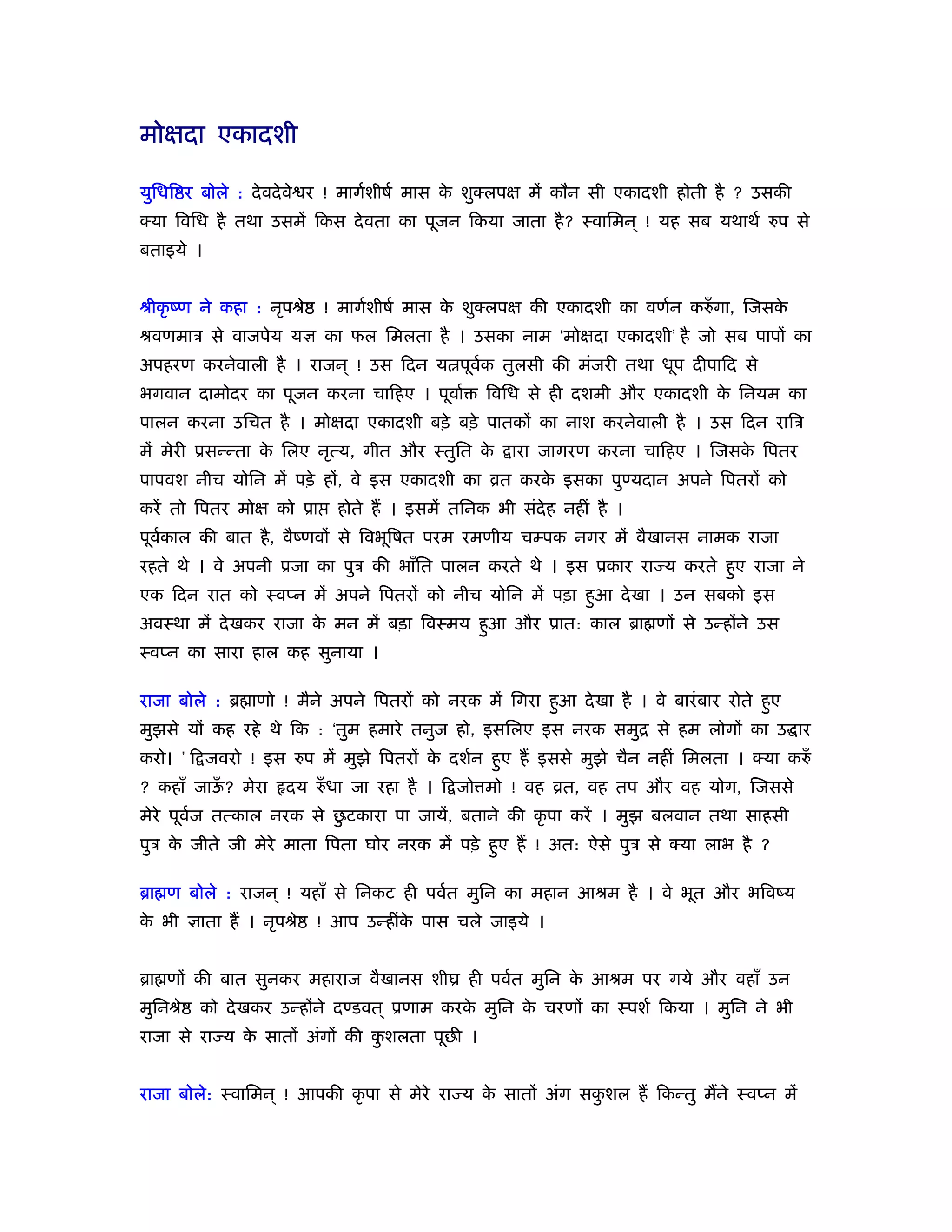 मोक्षदा एकादशी

युिधि र बोले : दे वदे वे र ! मागर्शीषर् मास क शुक्लपक्ष में कौन सी एकादशी होती है ? उसकी
                                             े
क्या िविध है तथा उसमें िकस दे वता का पूजन िकया जाता है ? ःवािमन ् ! यह सब यथाथर् रुप से
बताइये ।


ौीकृ ंण ने कहा : नृपौे     ! मागर्शीषर् मास क शुक्लपक्ष की एकादशी का वणर्न करुँ गा, िजसक
                                             े                                          े
ौवणमाऽ से वाजपेय यज्ञ का फल िमलता है । उसका नाम ‘मोक्षदा एकादशी’ है जो सब पापों का
अपहरण करनेवाली है । राजन ् ! उस िदन य पूवक तुलसी की मंजरी तथा धूप दीपािद से
                                         र्
भगवान दामोदर का पूजन करना चािहए । पूवार्        िविध से ही दशमी और एकादशी क िनयम का
                                                                           े
पालन करना उिचत है । मोक्षदा एकादशी बड़े बड़े पातकों का नाश करनेवाली है । उस िदन रािऽ
में मेरी ूसन्न्ता क िलए नृत्य, गीत और ःतुित क
                   े                         े      ारा जागरण करना चािहए । िजसक िपतर
                                                                               े
पापवश नीच योिन में पड़े हों, वे इस एकादशी का ोत करक इसका पुण्यदान अपने िपतरों को
                                                  े
करें तो िपतर मोक्ष को ूा    होते हैं । इसमें तिनक भी संदेह नहीं है ।
पूवकाल की बात है , वैंणवों से िवभूिषत परम रमणीय चम्पक नगर में वैखानस नामक राजा
   र्
रहते थे । वे अपनी ूजा का पुऽ की भाँित पालन करते थे । इस ूकार रा य करते हुए राजा ने
एक िदन रात को ःवप्न में अपने िपतरों को नीच योिन में पड़ा हुआ दे खा । उन सबको इस
अवःथा में दे खकर राजा क मन में बड़ा िवःमय हुआ और ूात: काल ॄा णों से उन्होंने उस
                       े
ःवप्न का सारा हाल कह सुनाया ।

राजा बोले : ॄ ाणो ! मैने अपने िपतरों को नरक में िगरा हुआ दे खा है । वे बारं बार रोते हुए
मुझसे यों कह रहे थे िक : ‘तुम हमारे तनुज हो, इसिलए इस नरक समुि से हम लोगों का उ ार
करो। ’ ि जवरो ! इस रुप में मुझे िपतरों क दशर्न हुए हैं इससे मुझे चैन नहीं िमलता । क्या करुँ
                                        े
? कहाँ जाऊ? मेरा
          ँ          दय रुँ धा जा रहा है । ि जो मो ! वह ोत, वह तप और वह योग, िजससे
मेरे पूवज तत्काल नरक से छटकारा पा जायें, बताने की कृ पा करें । मुझ बलवान तथा साहसी
        र्               ु
पुऽ क जीते जी मेरे माता िपता घोर नरक में पड़े हुए हैं ! अत: ऐसे पुऽ से क्या लाभ है ?
     े

ॄा ण बोले : राजन ् ! यहाँ से िनकट ही पवर्त मुिन का महान आौम है । वे भूत और भिवंय
क भी ज्ञाता हैं । नृपौे
 े                        ! आप उन्हींक पास चले जाइये ।
                                      े


ॄा णों की बात सुनकर महाराज वैखानस शीय ही पवर्त मुिन क आौम पर गये और वहाँ उन
                                                     े
मुिनौे   को दे खकर उन्होंने दण्डवत ् ूणाम करक मुिन क चरणों का ःपशर् िकया । मुिन ने भी
                                             े      े
राजा से रा य क सातों अंगों की कशलता पूछ ।
              े                ु


राजा बोले: ःवािमन ् ! आपकी कृ पा से मेरे रा य क सातों अंग सकशल हैं िकन्तु मैंने ःवप्न में
                                               े            ु
 