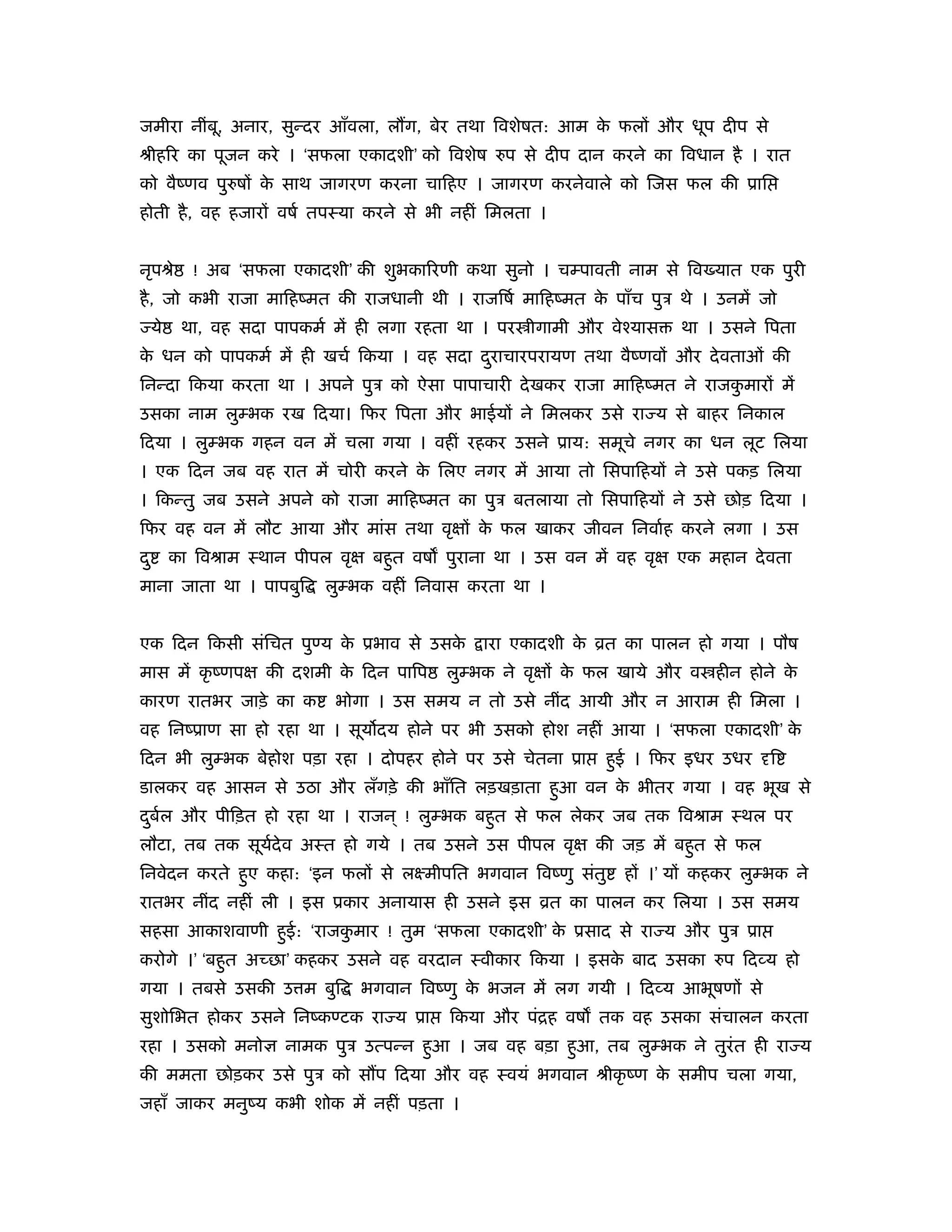 जमीरा नींबू, अनार, सुन्दर आँवला, ल ग, बेर तथा िवशेषत: आम क फलों और धूप दीप से
                                                          े
ौीहिर का पूजन करे । ‘सफला एकादशी’ को िवशेष रुप से दीप दान करने का िवधान है । रात
को वैंणव पुरुषों क साथ जागरण करना चािहए । जागरण करनेवाले को िजस फल की ूाि
                  े
होती है , वह हजारों वषर् तपःया करने से भी नहीं िमलता ।


नृपौे        ! अब ‘सफला एकादशी’ की शुभकािरणी कथा सुनो । चम्पावती नाम से िव यात एक पुरी
है , जो कभी राजा मािहंमत की राजधानी थी । राजिषर् मािहंमत क पाँच पुऽ थे । उनमें जो
                                                          े
     ये    था, वह सदा पापकमर् में ही लगा रहता था । पर ीगामी और वेँयास     था । उसने िपता
क धन को पापकमर् में ही खचर् िकया । वह सदा दराचारपरायण तथा वैंणवों और दे वताओं की
 े                                         ु
िनन्दा िकया करता था । अपने पुऽ को ऐसा पापाचारी दे खकर राजा मािहंमत ने राजकमारों में
                                                                          ु
उसका नाम लुम्भक रख िदया। िफर िपता और भाईयों ने िमलकर उसे रा य से बाहर िनकाल
िदया । लुम्भक गहन वन में चला गया । वहीं रहकर उसने ूाय: समूचे नगर का धन लूट िलया
। एक िदन जब वह रात में चोरी करने क िलए नगर में आया तो िसपािहयों ने उसे पकड़ िलया
                                  े
। िकन्तु जब उसने अपने को राजा मािहंमत का पुऽ बतलाया तो िसपािहयों ने उसे छोड़ िदया ।
िफर वह वन में लौट आया और मांस तथा वृक्षों क फल खाकर जीवन िनवार्ह करने लगा । उस
                                           े
दु        का िवौाम ःथान पीपल वृक्ष बहुत वष पुराना था । उस वन में वह वृक्ष एक महान दे वता
माना जाता था । पापबुि        लुम्भक वहीं िनवास करता था ।


एक िदन िकसी संिचत पुण्य क ूभाव से उसक
                         े           े           ारा एकादशी क ोत का पालन हो गया । पौष
                                                             े
मास में कृ ंणपक्ष की दशमी क िदन पािप
                           े                लुम्भक ने वृक्षों क फल खाये और व हीन होने क
                                                               े                       े
कारण रातभर जाड़े का क          भोगा । उस समय न तो उसे नींद आयी और न आराम ही िमला ।
वह िनंूाण सा हो रहा था । सूय दय होने पर भी उसको होश नहीं आया । ‘सफला एकादशी’ के
िदन भी लुम्भक बेहोश पड़ा रहा । दोपहर होने पर उसे चेतना ूा        हुई । िफर इधर उधर दृि
डालकर वह आसन से उठा और लँगड़े की भाँित लड़खड़ाता हुआ वन क भीतर गया । वह भूख से
                                                      े
दबल और पीिड़त हो रहा था । राजन ् ! लुम्भक बहुत से फल लेकर जब तक िवौाम ःथल पर
 ु र्
लौटा, तब तक सूयदेव अःत हो गये । तब उसने उस पीपल वृक्ष की जड़ में बहुत से फल
               र्
िनवेदन करते हुए कहा: ‘इन फलों से लआमीपित भगवान िवंणु संतु          हों ।’ यों कहकर लुम्भक ने
रातभर नींद नहीं ली । इस ूकार अनायास ही उसने इस ोत का पालन कर िलया । उस समय
सहसा आकाशवाणी हुई: ‘राजकमार ! तुम ‘सफला एकादशी’ क ूसाद से रा य और पुऽ ूा
                        ु                        े
करोगे ।’ ‘बहु त अच्छा’ कहकर उसने वह वरदान ःवीकार िकया । इसक बाद उसका रुप िदव्य हो
                                                           े
गया । तबसे उसकी उ म बुि           भगवान िवंणु क भजन में लग गयी । िदव्य आभूषणों से
                                               े
सुशोिभत होकर उसने िनंकण्टक रा य ूा           िकया और पंिह वष तक वह उसका संचालन करता
रहा । उसको मनोज्ञ नामक पुऽ उत्पन्न हुआ । जब वह बड़ा हुआ, तब लुम्भक ने तुरंत ही रा य
की ममता छोड़कर उसे पुऽ को स प िदया और वह ःवयं भगवान ौीकृ ंण क समीप चला गया,
                                                            े
जहाँ जाकर मनुंय कभी शोक में नहीं पड़ता ।
 