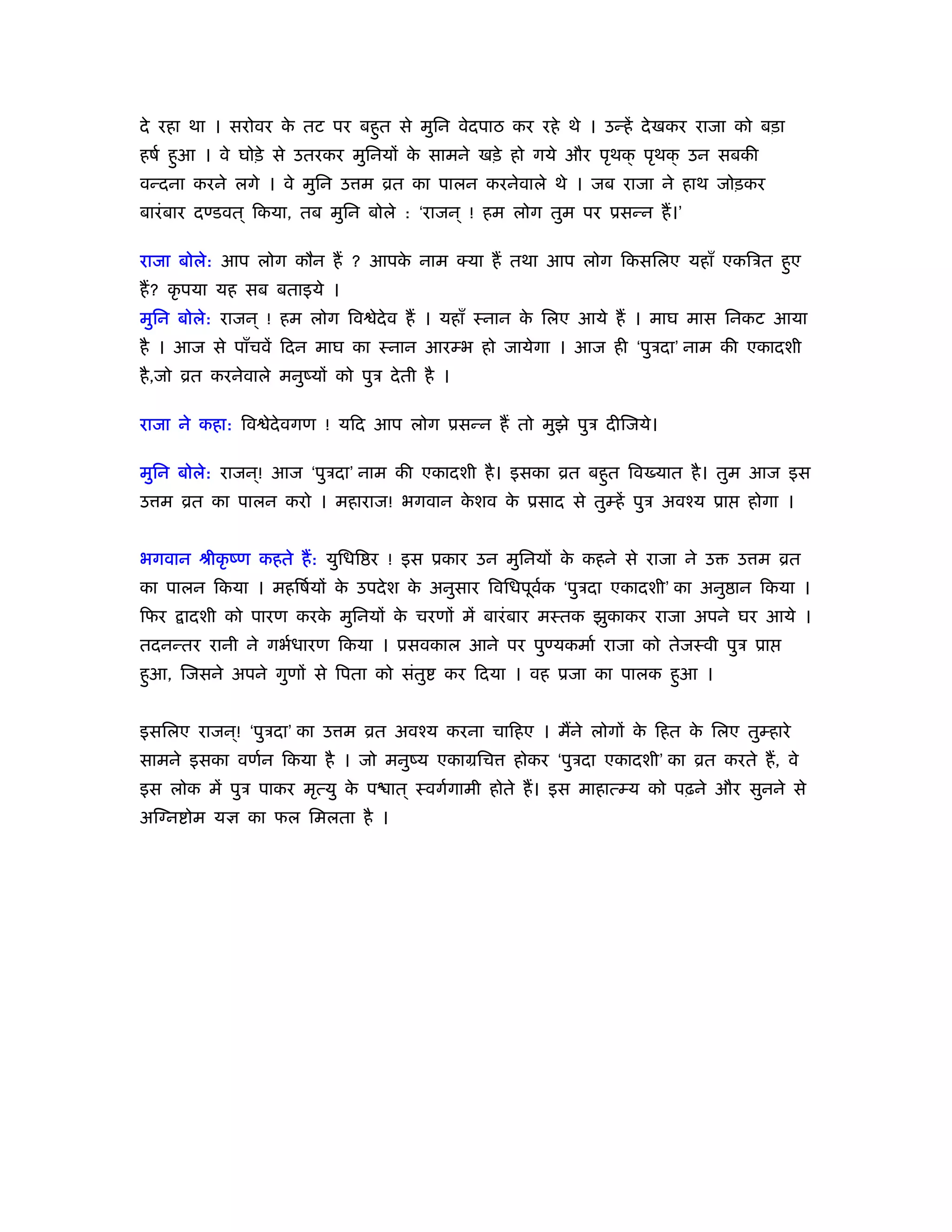 दे रहा था । सरोवर क तट पर बहुत से मुिन वेदपाठ कर रहे थे । उन्हें दे खकर राजा को बड़ा
                   े
हषर् हुआ । वे घोड़े से उतरकर मुिनयों क सामने खड़े हो गये और पृथक् पृथक् उन सबकी
                                     े
वन्दना करने लगे । वे मुिन उ म ोत का पालन करनेवाले थे । जब राजा ने हाथ जोड़कर
बारं बार दण्डवत ् िकया, तब मुिन बोले : ‘राजन ् ! हम लोग तुम पर ूसन्न हैं ।’

राजा बोले: आप लोग कौन हैं ? आपक नाम क्या हैं तथा आप लोग िकसिलए यहाँ एकिऽत हुए
                               े
हैं ? कृ पया यह सब बताइये ।
मुिन बोले: राजन ् ! हम लोग िव ेदेव हैं । यहाँ ःनान क िलए आये हैं । माघ मास िनकट आया
                                                    े
है । आज से पाँचवें िदन माघ का ःनान आरम्भ हो जायेगा । आज ही ‘पुऽदा’ नाम की एकादशी
है ,जो ोत करनेवाले मनुंयों को पुऽ दे ती है ।

राजा ने कहा: िव ेदेवगण ! यिद आप लोग ूसन्न हैं तो मुझे पुऽ दीिजये।

मुिन बोले: राजन ्! आज ‘पुऽदा’ नाम की एकादशी है । इसका ोत बहुत िव यात है । तुम आज इस
उ म ोत का पालन करो । महाराज! भगवान कशव क ूसाद से तुम्हें पुऽ अवँय ूा
                                    े   े                                          होगा ।


भगवान ौीकृ ंण कहते हैं : युिधि र ! इस ूकार उन मुिनयों क कहने से राजा ने उ
                                                       े                         उ म ोत
का पालन िकया । महिषर्यों क उपदे श क अनुसार िविधपूवक ‘पुऽदा एकादशी’ का अनु ान िकया ।
                          े        े              र्
िफर   ादशी को पारण करक मुिनयों क चरणों में बारं बार मःतक झुकाकर राजा अपने घर आये ।
                      े         े
तदनन्तर रानी ने गभर्धारण िकया । ूसवकाल आने पर पुण्यकमार् राजा को तेजःवी पुऽ ूा
हुआ, िजसने अपने गुणों से िपता को संतु      कर िदया । वह ूजा का पालक हुआ ।


इसिलए राजन ्! ‘पुऽदा’ का उ म ोत अवँय करना चािहए । मैंने लोगों क िहत क िलए तुम्हारे
                                                               े     े
सामने इसका वणर्न िकया है । जो मनुंय एकामिच         होकर ‘पुऽदा एकादशी’ का ोत करते हैं , वे
इस लोक में पुऽ पाकर मृत्यु क प ात ् ःवगर्गामी होते हैं । इस माहात्म्य को पढ़ने और सुनने से
                            े
अिग्न ोम यज्ञ का फल िमलता है ।
 