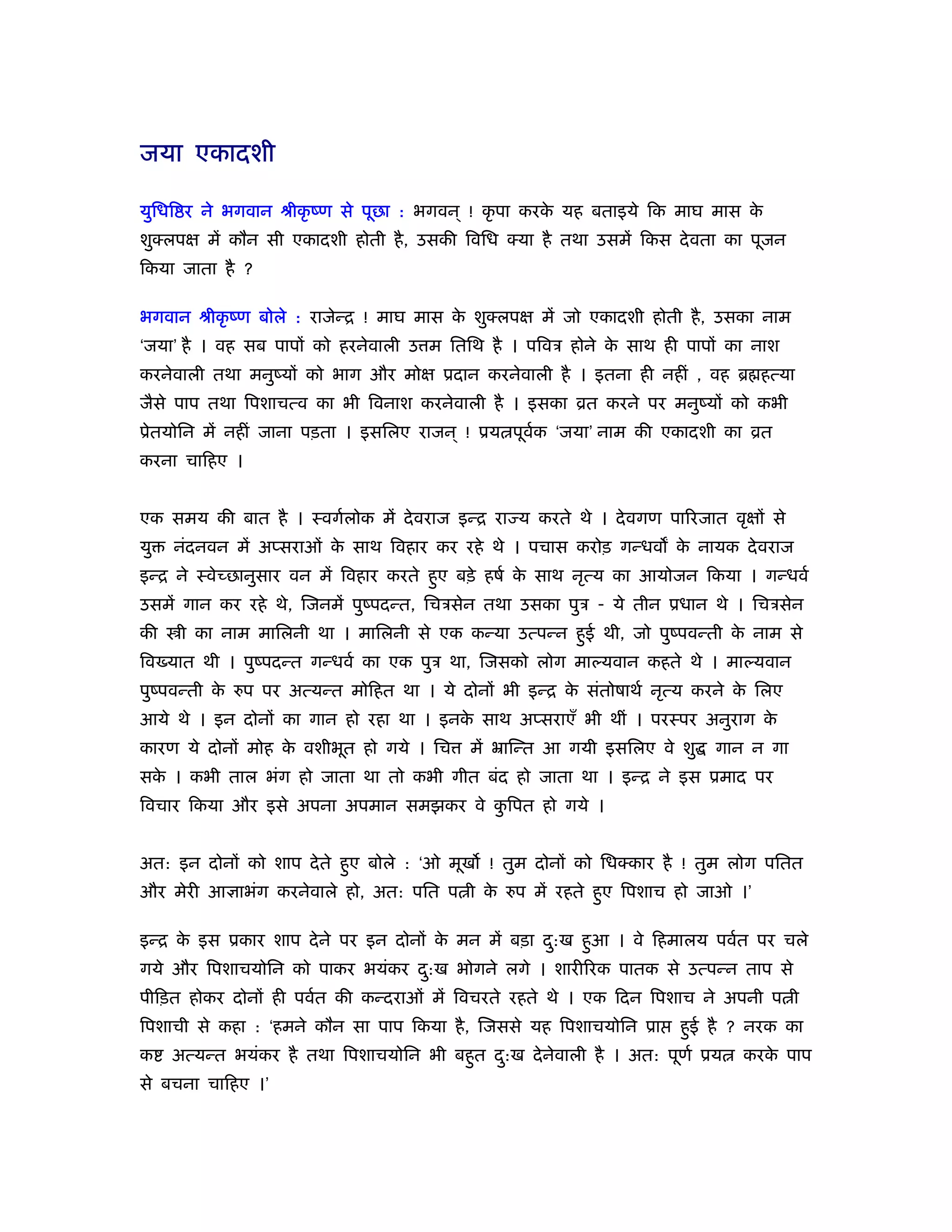 जया एकादशी

युिधि र ने भगवान ौीकृ ंण से पूछा : भगवन ् ! कृ पा करक यह बताइये िक माघ मास क
                                                     े                      े
शुक्लपक्ष में कौन सी एकादशी होती है , उसकी िविध क्या है तथा उसमें िकस दे वता का पूजन
िकया जाता है ?

भगवान ौीकृ ंण बोले : राजेन्ि ! माघ मास क शुक्लपक्ष में जो एकादशी होती है , उसका नाम
                                        े
‘जया’ है । वह सब पापों को हरनेवाली उ म ितिथ है । पिवऽ होने क साथ ही पापों का नाश
                                                            े
करनेवाली तथा मनुंयों को भाग और मोक्ष ूदान करनेवाली है । इतना ही नहीं , वह ॄ हत्या
जैसे पाप तथा िपशाचत्व का भी िवनाश करनेवाली है । इसका ोत करने पर मनुंयों को कभी
ूेतयोिन में नहीं जाना पड़ता । इसिलए राजन ् ! ूय पूवक ‘जया’ नाम की एकादशी का ोत
                                                  र्
करना चािहए ।


एक समय की बात है । ःवगर्लोक में दे वराज इन्ि रा य करते थे । दे वगण पािरजात वृक्षों से
यु   नंदनवन में अप्सराओं क साथ िवहार कर रहे थे । पचास करोड़ गन्धव क नायक दे वराज
                          े                                       े
इन्ि ने ःवेच्छानुसार वन में िवहार करते हुए बड़े हषर् क साथ नृत्य का आयोजन िकया । गन्धवर्
                                                     े
उसमें गान कर रहे थे, िजनमें पुंपदन्त, िचऽसेन तथा उसका पुऽ - ये तीन ूधान थे । िचऽसेन
की    ी का नाम मािलनी था । मािलनी से एक कन्या उत्पन्न हुई थी, जो पुंपवन्ती क नाम से
                                                                            े
िव यात थी । पुंपदन्त गन्धवर् का एक पुऽ था, िजसको लोग माल्यवान कहते थे । माल्यवान
पुंपवन्ती क रुप पर अत्यन्त मोिहत था । ये दोनों भी इन्ि क संतोषाथर् नृत्य करने क िलए
           े                                            े                      े
आये थे । इन दोनों का गान हो रहा था । इनक साथ अप्सराएँ भी थीं । परःपर अनुराग क
                                        े                                    े
कारण ये दोनों मोह क वशीभूत हो गये । िच
                   े                       में ॅािन्त आ गयी इसिलए वे शु    गान न गा
सक । कभी ताल भंग हो जाता था तो कभी गीत बंद हो जाता था । इन्ि ने इस ूमाद पर
  े
िवचार िकया और इसे अपना अपमान समझकर वे किपत हो गये ।
                                       ु


अत: इन दोनों को शाप दे ते हुए बोले : ‘ओ मूख ! तुम दोनों को िधक्कार है ! तुम लोग पितत
और मेरी आज्ञाभंग करनेवाले हो, अत: पित प ी क रुप में रहते हुए िपशाच हो जाओ ।’
                                           े

इन्ि क इस ूकार शाप दे ने पर इन दोनों क मन में बड़ा द:ख हुआ । वे िहमालय पवर्त पर चले
      े                               े            ु
गये और िपशाचयोिन को पाकर भयंकर द:ख भोगने लगे । शारीिरक पातक से उत्पन्न ताप से
                                ु
पीिड़त होकर दोनों ही पवर्त की कन्दराओं में िवचरते रहते थे । एक िदन िपशाच ने अपनी प ी
िपशाची से कहा : ‘हमने कौन सा पाप िकया है , िजससे यह िपशाचयोिन ूा       हुई है ? नरक का
क    अत्यन्त भयंकर है तथा िपशाचयोिन भी बहुत द:ख दे नेवाली है । अत: पूणर् ूय
                                             ु                                 करक पाप
                                                                                  े
से बचना चािहए ।’
 