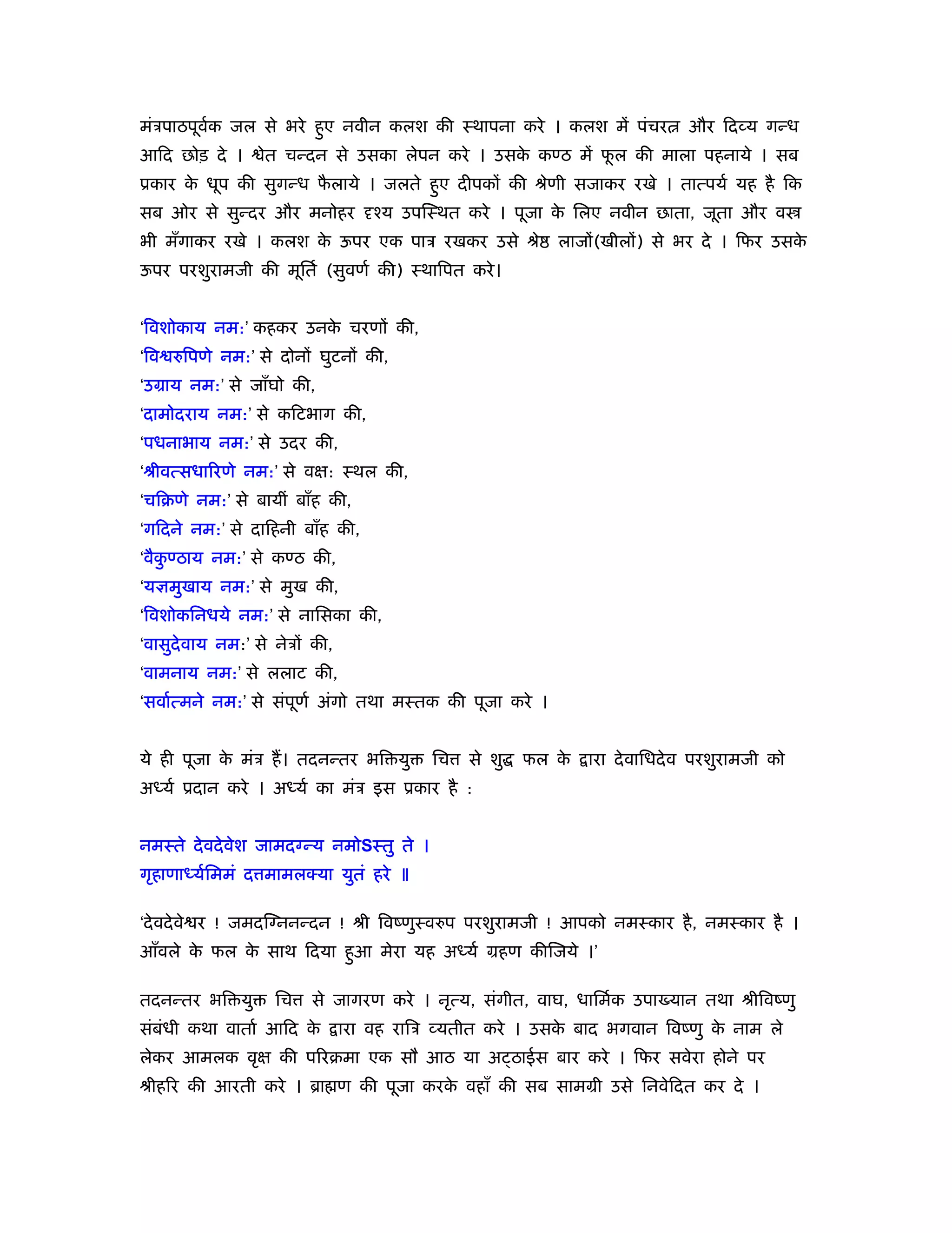 मंऽपाठपूवक जल से भरे हुए नवीन कलश की ःथापना करे । कलश में पंचर
         र्                                                                  और िदव्य गन्ध
आिद छोड़ दे ।      ेत चन्दन से उसका लेपन करे । उसक कण्ठ में फल की माला पहनाये । सब
                                                 े          ू
ूकार क धूप की सुगन्ध फलाये । जलते हुए दीपकों की ौेणी सजाकर रखे । तात्पयर् यह है िक
      े               ै
सब ओर से सुन्दर और मनोहर दृँय उपिःथत करे । पूजा क िलए नवीन छाता, जूता और व
                                                 े
भी मँगाकर रखे । कलश क ऊपर एक पाऽ रखकर उसे ौे
                     े                                    लाजों(खीलों) से भर दे । िफर उसके
ऊपर परशुरामजी की मूितर् (सुवणर् की) ःथािपत करे ।


‘िवशोकाय नम:’ कहकर उनक चरणों की,
                      े
‘िव रुिपणे नम:’ से दोनों घुटनों की,
‘उमाय नम:’ से जाँघो की,
‘दामोदराय नम:’ से किटभाग की,
‘पधनाभाय नम:’ से उदर की,
‘ौीवत्सधािरणे नम:’ से वक्ष: ःथल की,
‘चिबणे नम:’ से बायीं बाँह की,
‘गिदने नम:’ से दािहनी बाँह की,
‘वैकण्ठाय नम:’ से कण्ठ की,
    ु
‘यज्ञमुखाय नम:’ से मुख की,
‘िवशोकिनधये नम:’ से नािसका की,
‘वासुदेवाय नम:’ से नेऽों की,
‘वामनाय नम:’ से ललाट की,
‘सवार्त्मने नम:’ से संपूणर् अंगो तथा मःतक की पूजा करे ।


ये ही पूजा क मंऽ हैं । तदनन्तर भि यु
            े                             िच   से शु   फल के   ारा दे वािधदे व परशुरामजी को
अध्यर् ूदान करे । अध्यर् का मंऽ इस ूकार है :


नमःते दे वदे वेश जामदग्न्य नमोSःतु ते ।
गृहाणाध्यर्िममं द मामलक्या युतं हरे ॥

‘दे वदे वे र ! जमदिग्ननन्दन ! ौी िवंणुःवरुप परशुरामजी ! आपको नमःकार है , नमःकार है ।
आँवले क फल क साथ िदया हुआ मेरा यह अध्यर् महण कीिजये ।’
       े    े

तदनन्तर भि यु      िच    से जागरण करे । नृत्य, संगीत, वाघ, धािमर्क उपा यान तथा ौीिवंणु
संबंधी कथा वातार् आिद के       ारा वह रािऽ व्यतीत करे । उसक बाद भगवान िवंणु क नाम ले
                                                           े                 े
लेकर आमलक वृक्ष की पिरबमा एक सौ आठ या अ ठाईस बार करे । िफर सवेरा होने पर
ौीहिर की आरती करे । ॄा ण की पूजा करक वहाँ की सब साममी उसे िनवेिदत कर दे ।
                                    े
 