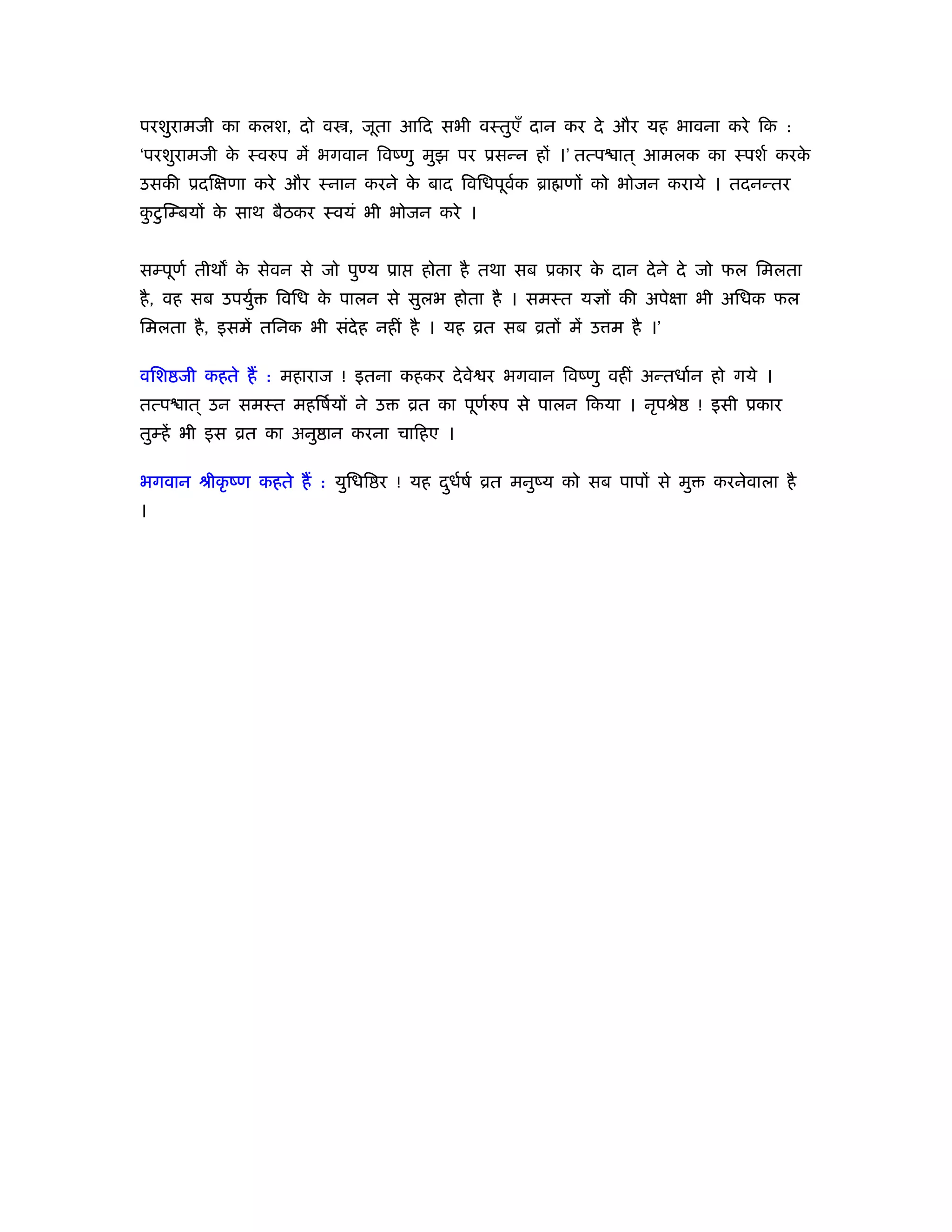 परशुरामजी का कलश, दो व , जूता आिद सभी वःतुएँ दान कर दे और यह भावना करे िक :
‘परशुरामजी क ःवरुप में भगवान िवंणु मुझ पर ूसन्न हों ।’ तत्प ात ् आमलक का ःपशर् करक
            े                                                                     े
उसकी ूदिक्षणा करे और ःनान करने क बाद िविधपूवक ॄा णों को भोजन कराये । तदनन्तर
                                े           र्
कटु िम्बयों क साथ बैठकर ःवयं भी भोजन करे ।
 ु           े


सम्पूणर् तीथ क सेवन से जो पुण्य ूा
              े                       होता है तथा सब ूकार क दान दे ने दे जो फल िमलता
                                                           े
है , वह सब उपयुर्   िविध क पालन से सुलभ होता है । समःत यज्ञों की अपेक्षा भी अिधक फल
                          े
िमलता है , इसमें तिनक भी संदेह नहीं है । यह ोत सब ोतों में उ म है ।’

विश जी कहते हैं : महाराज ! इतना कहकर दे वे र भगवान िवंणु वहीं अन्तधार्न हो गये ।
तत्प ात ् उन समःत महिषर्यों ने उ     ोत का पूणरुप से पालन िकया । नृपौे
                                              र्                         ! इसी ूकार
तुम्हें भी इस ोत का अनु ान करना चािहए ।

भगवान ौीकृ ंण कहते हैं : युिधि र ! यह दधषर् ोत मनुंय को सब पापों से मु
                                       ु र्                               करनेवाला है
।
 