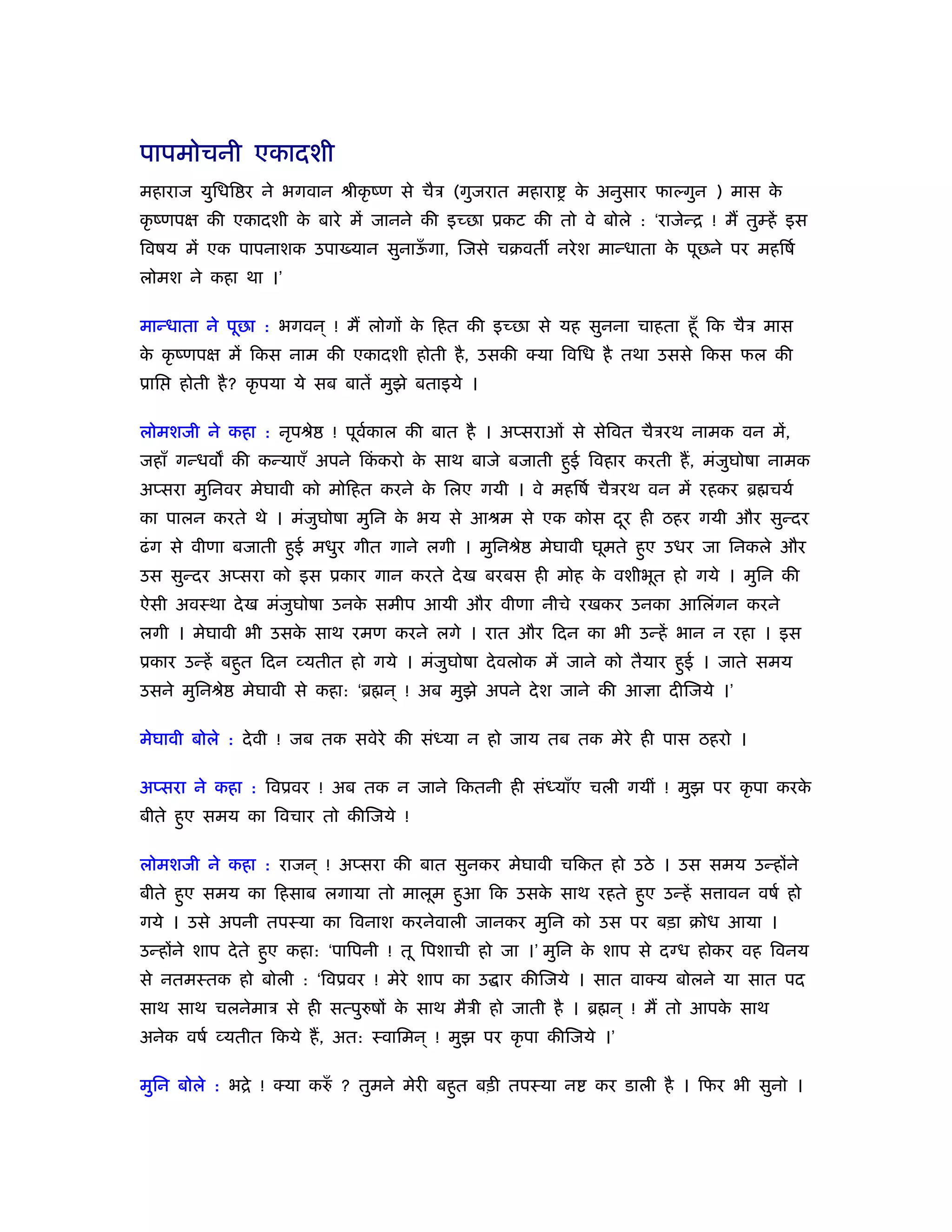 पापमोचनी एकादशी
महाराज युिधि र ने भगवान ौीकृ ंण से चैऽ (गुजरात महारा       क अनुसार फाल्गुन ) मास क
                                                            े                      े
कृ ंणपक्ष की एकादशी क बारे में जानने की इच्छा ूकट की तो वे बोले : ‘राजेन्ि ! मैं तुम्हें इस
                     े
िवषय में एक पापनाशक उपा यान सुनाऊगा, िजसे चबवत नरे श मान्धाता क पूछने पर महिषर्
                                 ँ                             े
लोमश ने कहा था ।’

मान्धाता ने पूछा : भगवन ् ! मैं लोगों क िहत की इच्छा से यह सुनना चाहता हँू िक चैऽ मास
                                       े
क कृ ंणपक्ष में िकस नाम की एकादशी होती है , उसकी क्या िविध है तथा उससे िकस फल की
 े
ूाि   होती है ? कृ पया ये सब बातें मुझे बताइये ।

लोमशजी ने कहा : नृपौे      ! पूवकाल की बात है । अप्सराओं से सेिवत चैऽरथ नामक वन में,
                                र्
जहाँ गन्धव की कन्याएँ अपने िककरो क साथ बाजे बजाती हुई िवहार करती हैं , मंजुघोषा नामक
                             ं    े
अप्सरा मुिनवर मेघावी को मोिहत करने क िलए गयी । वे महिषर् चैऽरथ वन में रहकर ॄ चयर्
                                    े
का पालन करते थे । मंजुघोषा मुिन क भय से आौम से एक कोस दर ही ठहर गयी और सुन्दर
                                 े                     ू
ढं ग से वीणा बजाती हुई मधुर गीत गाने लगी । मुिनौे     मेघावी घूमते हुए उधर जा िनकले और
उस सुन्दर अप्सरा को इस ूकार गान करते दे ख बरबस ही मोह क वशीभूत हो गये । मुिन की
                                                       े
ऐसी अवःथा दे ख मंजुघोषा उनक समीप आयी और वीणा नीचे रखकर उनका आिलंगन करने
                           े
लगी । मेघावी भी उसक साथ रमण करने लगे । रात और िदन का भी उन्हें भान न रहा । इस
                   े
ूकार उन्हें बहुत िदन व्यतीत हो गये । मंजुघोषा दे वलोक में जाने को तैयार हुई । जाते समय
उसने मुिनौे   मेघावी से कहा: ‘ॄ न ् ! अब मुझे अपने दे श जाने की आज्ञा दीिजये ।’

मेघावी बोले : दे वी ! जब तक सवेरे की संध्या न हो जाय तब तक मेरे ही पास ठहरो ।

अप्सरा ने कहा : िवूवर ! अब तक न जाने िकतनी ही संध्याँए चली गयीं ! मुझ पर कृ पा करके
बीते हुए समय का िवचार तो कीिजये !

लोमशजी ने कहा : राजन ् ! अप्सरा की बात सुनकर मेघावी चिकत हो उठे । उस समय उन्होंने
बीते हुए समय का िहसाब लगाया तो मालूम हुआ िक उसक साथ रहते हुए उन्हें स ावन वषर् हो
                                               े
गये । उसे अपनी तपःया का िवनाश करनेवाली जानकर मुिन को उस पर बड़ा बोध आया ।
उन्होंने शाप दे ते हुए कहा: ‘पािपनी ! तू िपशाची हो जा ।’ मुिन क शाप से दग्ध होकर वह िवनय
                                                               े
से नतमःतक हो बोली : ‘िवूवर ! मेरे शाप का उ ार कीिजये । सात वाक्य बोलने या सात पद
साथ साथ चलनेमाऽ से ही सत्पुरुषों क साथ मैऽी हो जाती है । ॄ न ् ! मैं तो आपक साथ
                                  े                                        े
अनेक वषर् व्यतीत िकये हैं , अत: ःवािमन ् ! मुझ पर कृ पा कीिजये ।’

मुिन बोले : भिे ! क्या करुँ ? तुमने मेरी बहुत बड़ी तपःया न     कर डाली है । िफर भी सुनो ।
 