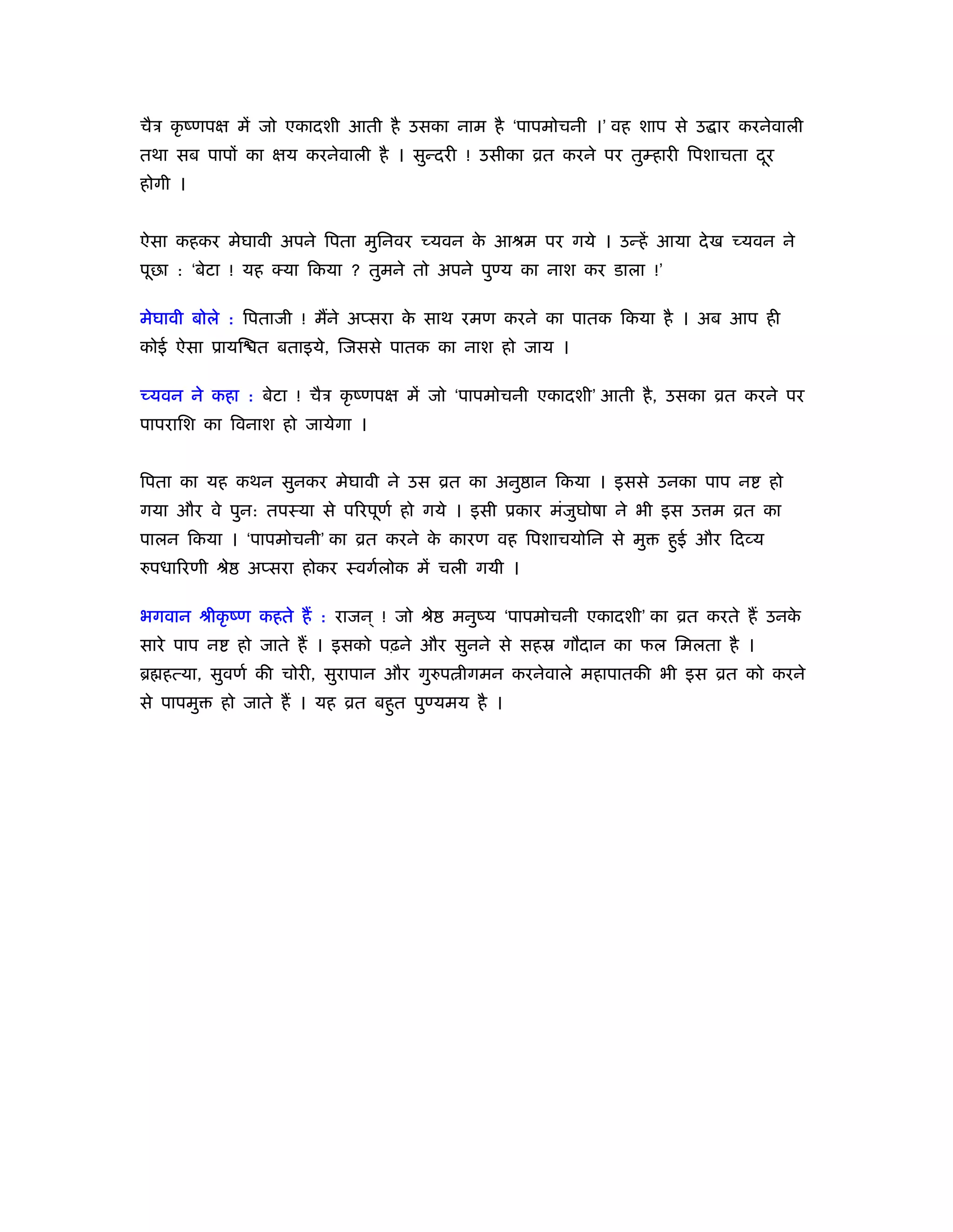 चैऽ कृ ंणपक्ष में जो एकादशी आती है उसका नाम है ‘पापमोचनी ।’ वह शाप से उ ार करनेवाली
तथा सब पापों का क्षय करनेवाली है । सुन्दरी ! उसीका ोत करने पर तुम्हारी िपशाचता दर
                                                                                ू
होगी ।


ऐसा कहकर मेघावी अपने िपता मुिनवर च्यवन क आौम पर गये । उन्हें आया दे ख च्यवन ने
                                        े
पूछा : ‘बेटा ! यह क्या िकया ? तुमने तो अपने पुण्य का नाश कर डाला !’

मेघावी बोले : िपताजी ! मैंने अप्सरा क साथ रमण करने का पातक िकया है । अब आप ही
                                     े
कोई ऐसा ूायि त बताइये, िजससे पातक का नाश हो जाय ।

च्यवन ने कहा : बेटा ! चैऽ कृ ंणपक्ष में जो ‘पापमोचनी एकादशी’ आती है , उसका ोत करने पर
पापरािश का िवनाश हो जायेगा ।


िपता का यह कथन सुनकर मेघावी ने उस ोत का अनु ान िकया । इससे उनका पाप न                हो
गया और वे पुन: तपःया से पिरपूणर् हो गये । इसी ूकार मंजुघोषा ने भी इस उ म ोत का
पालन िकया । ‘पापमोचनी’ का ोत करने क कारण वह िपशाचयोिन से मु
                                   े                                  हुई और िदव्य
रुपधािरणी ौे    अप्सरा होकर ःवगर्लोक में चली गयी ।

भगवान ौीकृ ंण कहते हैं : राजन ् ! जो ौे    मनुंय ‘पापमोचनी एकादशी’ का ोत करते हैं उनके
सारे पाप न     हो जाते हैं । इसको पढ़ने और सुनने से सहॐ गौदान का फल िमलता है ।
ॄ हत्या, सुवणर् की चोरी, सुरापान और गुरुप ीगमन करनेवाले महापातकी भी इस ोत को करने
से पापमु     हो जाते हैं । यह ोत बहुत पुण्यमय है ।
 