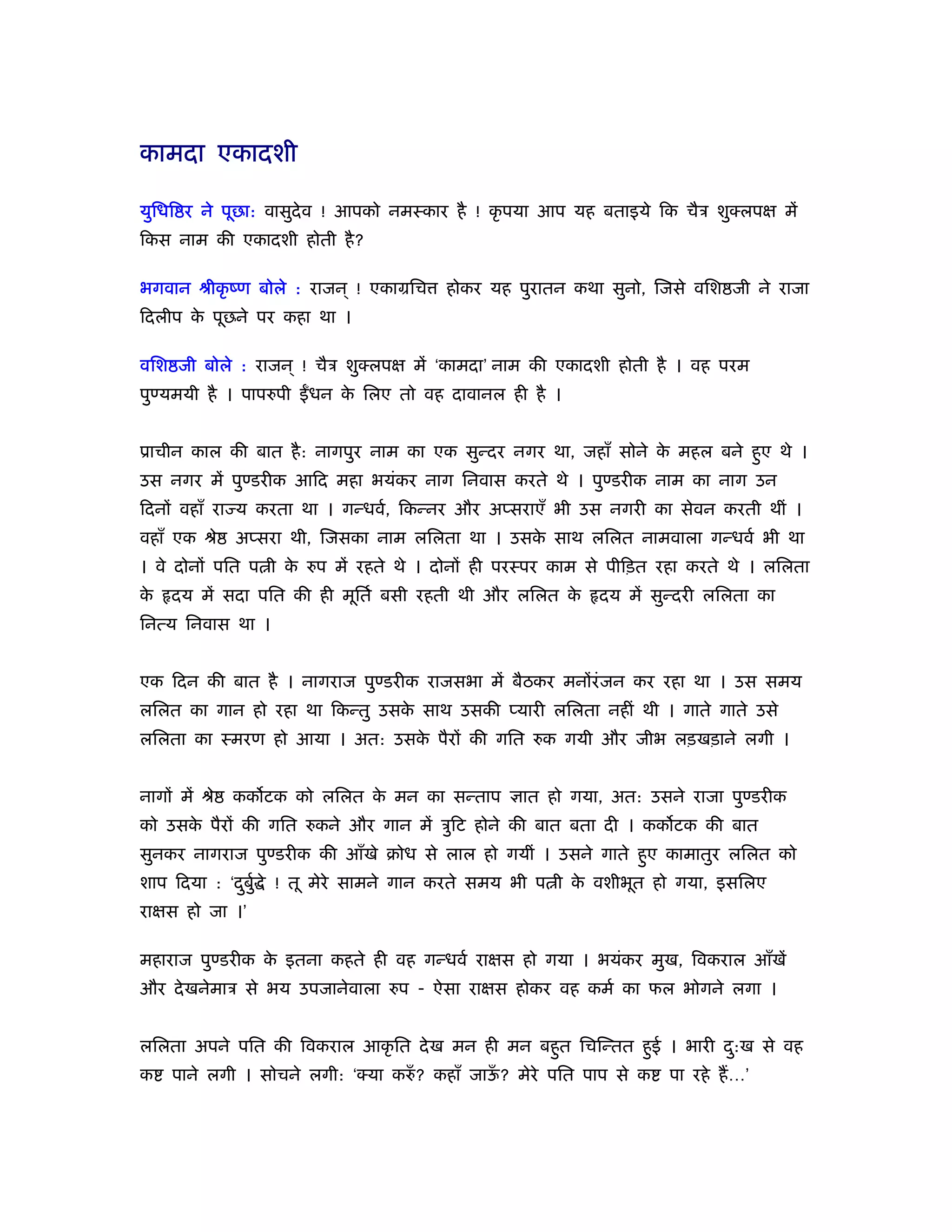 कामदा एकादशी

युिधि र ने पूछा: वासुदेव ! आपको नमःकार है ! कृ पया आप यह बताइये िक चैऽ शुक्लपक्ष में
िकस नाम की एकादशी होती है ?

भगवान ौीकृ ंण बोले : राजन ् ! एकामिच    होकर यह पुरातन कथा सुनो, िजसे विश जी ने राजा
िदलीप क पूछने पर कहा था ।
       े

विश जी बोले : राजन ् ! चैऽ शुक्लपक्ष में ‘कामदा’ नाम की एकादशी होती है । वह परम
पुण्यमयी है । पापरुपी   धन क िलए तो वह दावानल ही है ।
                            े


ूाचीन काल की बात है : नागपुर नाम का एक सुन्दर नगर था, जहाँ सोने क महल बने हुए थे ।
                                                                 े
उस नगर में पुण्डरीक आिद महा भयंकर नाग िनवास करते थे । पुण्डरीक नाम का नाग उन
िदनों वहाँ रा य करता था । गन्धवर्, िकन्नर और अप्सराएँ भी उस नगरी का सेवन करती थीं ।
वहाँ एक ौे     अप्सरा थी, िजसका नाम लिलता था । उसक साथ लिलत नामवाला गन्धवर् भी था
                                                  े
। वे दोनों पित प ी क रुप में रहते थे । दोनों ही परःपर काम से पीिड़त रहा करते थे । लिलता
                    े
के   दय में सदा पित की ही मूितर् बसी रहती थी और लिलत के     दय में सुन्दरी लिलता का
िनत्य िनवास था ।


एक िदन की बात है । नागराज पुण्डरीक राजसभा में बैठकर मनोंरं जन कर रहा था । उस समय
लिलत का गान हो रहा था िकन्तु उसक साथ उसकी प्यारी लिलता नहीं थी । गाते गाते उसे
                                े
लिलता का ःमरण हो आया । अत: उसक पैरों की गित रुक गयी और जीभ लड़खड़ाने लगी ।
                              े


नागों में ौे   कक टक को लिलत क मन का सन्ताप ज्ञात हो गया, अत: उसने राजा पुण्डरीक
                              े
को उसक पैरों की गित रुकने और गान में ऽुिट होने की बात बता दी । कक टक की बात
      े
सुनकर नागराज पुण्डरीक की आँखे बोध से लाल हो गयीं । उसने गाते हुए कामातुर लिलत को
शाप िदया : ‘दबुर् े ! तू मेरे सामने गान करते समय भी प ी क वशीभूत हो गया, इसिलए
             ु                                           े
राक्षस हो जा ।’

महाराज पुण्डरीक क इतना कहते ही वह गन्धवर् राक्षस हो गया । भयंकर मुख, िवकराल आँखें
                 े
और दे खनेमाऽ से भय उपजानेवाला रुप - ऐसा राक्षस होकर वह कमर् का फल भोगने लगा ।


लिलता अपने पित की िवकराल आकृ ित दे ख मन ही मन बहुत िचिन्तत हुई । भारी द:ख से वह
                                                                       ु
क    पाने लगी । सोचने लगी: ‘क्या करुँ ? कहाँ जाऊ? मेरे पित पाप से क
                                                ँ                     पा रहे हैं …’
 