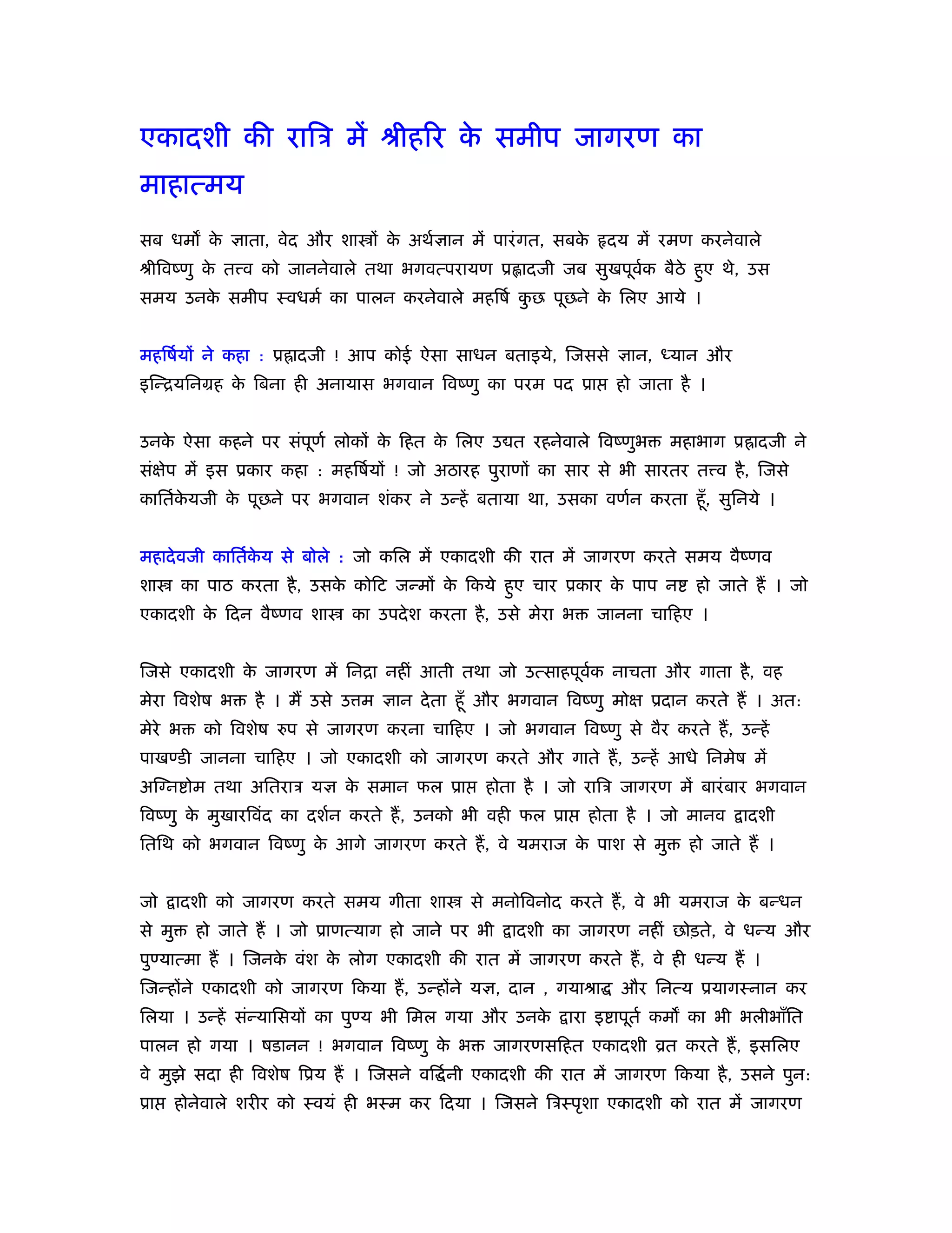 एकादशी की रािऽ में ौीहिर क समीप जागरण का
                          े
माहात्मय
सब धम क ज्ञाता, वेद और शा ों क अथर्ज्ञान में पारं गत, सबक
       े                      े                          े        दय में रमण करनेवाले
ौीिवंणु क त व को जाननेवाले तथा भगवत्परायण ू ादजी जब सुखपूवक बैठे हुए थे, उस
         े                                                र्
समय उनक समीप ःवधमर् का पालन करनेवाले महिषर् कछ पूछने क िलए आये ।
       े                                     ु        े


महिषर्यों ने कहा : ू॑ादजी ! आप कोई ऐसा साधन बताइये, िजससे ज्ञान, ध्यान और
इिन्ियिनमह क िबना ही अनायास भगवान िवंणु का परम पद ूा
            े                                                      हो जाता है ।


उनक ऐसा कहने पर संपूणर् लोकों क िहत क िलए उ त रहनेवाले िवंणुभ
   े                           े     े                                    महाभाग ू॑ादजी ने
संक्षेप में इस ूकार कहा : महिषर्यों ! जो अठारह पुराणों का सार से भी सारतर त व है , िजसे
काितर्कयजी क पूछने पर भगवान शंकर ने उन्हें बताया था, उसका वणर्न करता हँू , सुिनये ।
       े    े


महादे वजी काितर्कय से बोले : जो किल में एकादशी की रात में जागरण करते समय वैंणव
                 े
शा      का पाठ करता है , उसक कोिट जन्मों क िकये हुए चार ूकार क पाप न
                            े             े                   े              हो जाते हैं । जो
एकादशी क िदन वैंणव शा
        े                     का उपदे श करता है , उसे मेरा भ    जानना चािहए ।


िजसे एकादशी क जागरण में िनिा नहीं आती तथा जो उत्साहपूवक नाचता और गाता है , वह
             े                                        र्
मेरा िवशेष भ     है । मैं उसे उ म ज्ञान दे ता हँू और भगवान िवंणु मोक्ष ूदान करते हैं । अत:
मेरे भ     को िवशेष रुप से जागरण करना चािहए । जो भगवान िवंणु से वैर करते हैं , उन्हें
पाखण्डी जानना चािहए । जो एकादशी को जागरण करते और गाते हैं , उन्हें आधे िनमेष में
अिग्न ोम तथा अितराऽ यज्ञ क समान फल ूा
                          े                    होता है । जो रािऽ जागरण में बारं बार भगवान
िवंणु क मुखारिवंद का दशर्न करते हैं , उनको भी वही फल ूा
       े                                                       होता है । जो मानव    ादशी
ितिथ को भगवान िवंणु क आगे जागरण करते हैं , वे यमराज क पाश से मु
                     े                               े                      हो जाते हैं ।


जो      ादशी को जागरण करते समय गीता शा       से मनोिवनोद करते हैं , वे भी यमराज क बन्धन
                                                                                 े
से मु     हो जाते हैं । जो ूाणत्याग हो जाने पर भी   ादशी का जागरण नहीं छोड़ते, वे धन्य और
पुण्यात्मा हैं । िजनक वंश क लोग एकादशी की रात में जागरण करते हैं , वे ही धन्य हैं ।
                     े     े
िजन्होंने एकादशी को जागरण िकया हैं , उन्होंने यज्ञ, दान , गयाौा    और िनत्य ूयागःनान कर
िलया । उन्हें संन्यािसयों का पुण्य भी िमल गया और उनके      ारा इ ापूतर् कम का भी भलीभाँित
पालन हो गया । षडानन ! भगवान िवंणु क भ
                                   े             जागरणसिहत एकादशी ोत करते हैं , इसिलए
वे मुझे सदा ही िवशेष िूय हैं । िजसने वि र् नी एकादशी की रात में जागरण िकया है , उसने पुन:
ूा      होनेवाले शरीर को ःवयं ही भःम कर िदया । िजसने िऽःपृशा एकादशी को रात में जागरण
 
