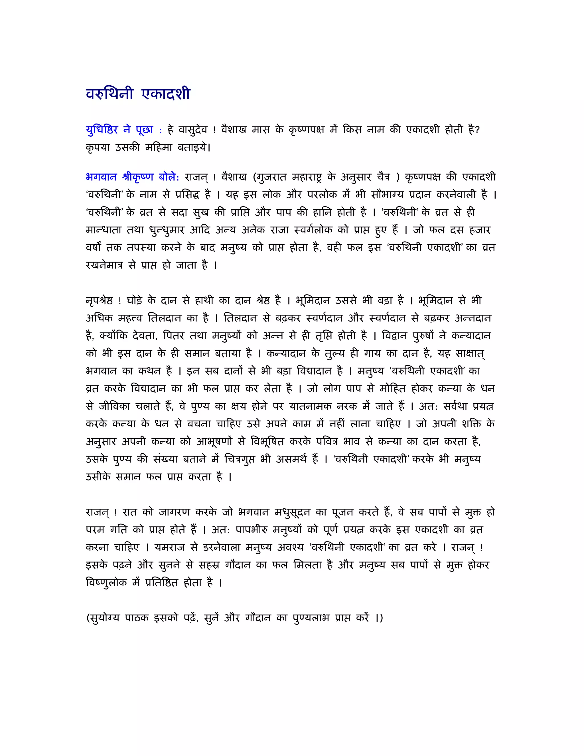 वरुिथनी एकादशी

युिधि र ने पूछा : हे वासुदेव ! वैशाख मास क कृ ंणपक्ष में िकस नाम की एकादशी होती है ?
                                          े
कृ पया उसकी मिहमा बताइये।

भगवान ौीकृ ंण बोले: राजन ् ! वैशाख (गुजरात महारा          क अनुसार चैऽ ) कृ ंणपक्ष की एकादशी
                                                           े
‘वरुिथनी’ क नाम से ूिस
           े               है । यह इस लोक और परलोक में भी सौभाग्य ूदान करनेवाली है ।
‘वरुिथनी’ क ोत से सदा सुख की ूाि
           े                          और पाप की हािन होती है । ‘वरुिथनी’ क ोत से ही
                                                                          े
मान्धाता तथा धुन्धुमार आिद अन्य अनेक राजा ःवगर्लोक को ूा            हुए हैं । जो फल दस हजार
वष तक तपःया करने क बाद मनुंय को ूा
                  े                           होता है , वही फल इस ‘वरुिथनी एकादशी’ का ोत
रखनेमाऽ से ूा    हो जाता है ।


नृपौे   ! घोड़े क दान से हाथी का दान ौे
                े                          है । भूिमदान उससे भी बड़ा है । भूिमदान से भी
अिधक मह व ितलदान का है । ितलदान से बढ़कर ःवणर्दान और ःवणर्दान से बढ़कर अन्नदान
है , क्योंिक दे वता, िपतर तथा मनुंयों को अन्न से ही तृि     होती है । िव ान पुरुषों ने कन्यादान
को भी इस दान क ही समान बताया है । कन्यादान क तुल्य ही गाय का दान है , यह साक्षात ्
              े                             े
भगवान का कथन है । इन सब दानों से भी बड़ा िव ादान है । मनुंय ‘वरुिथनी एकादशी’ का
ोत करक िव ादान का भी फल ूा
      े                             कर लेता है । जो लोग पाप से मोिहत होकर कन्या क धन
                                                                                 े
से जीिवका चलाते हैं , वे पुण्य का क्षय होने पर यातनामक नरक में जाते हैं । अत: सवर्था ूय
करक कन्या क धन से बचना चािहए उसे अपने काम में नहीं लाना चािहए । जो अपनी शि
   े       े                                                                                 के
अनुसार अपनी कन्या को आभूषणों से िवभूिषत करक पिवऽ भाव से कन्या का दान करता है ,
                                           े
उसक पुण्य की सं या बताने में िचऽगु
   े                                    भी असमथर् हैं । ‘वरुिथनी एकादशी’ करक भी मनुंय
                                                                            े
उसीक समान फल ूा
    े                  करता है ।


राजन ् ! रात को जागरण करक जो भगवान मधुसूदन का पूजन करते हैं , वे सब पापों से मु
                         े                                                                   हो
परम गित को ूा      होते हैं । अत: पापभीरु मनुंयों को पूणर् ूय      करक इस एकादशी का ोत
                                                                      े
करना चािहए । यमराज से डरनेवाला मनुंय अवँय ‘वरुिथनी एकादशी’ का ोत करे । राजन ् !
इसक पढ़ने और सुनने से सहॐ गौदान का फल िमलता है और मनुंय सब पापों से मु
   े                                                                                     होकर
िवंणुलोक में ूिति त होता है ।


(सुयोग्य पाठक इसको पढ़ें , सुनें और गौदान का पुण्यलाभ ूा         करें ।)
 