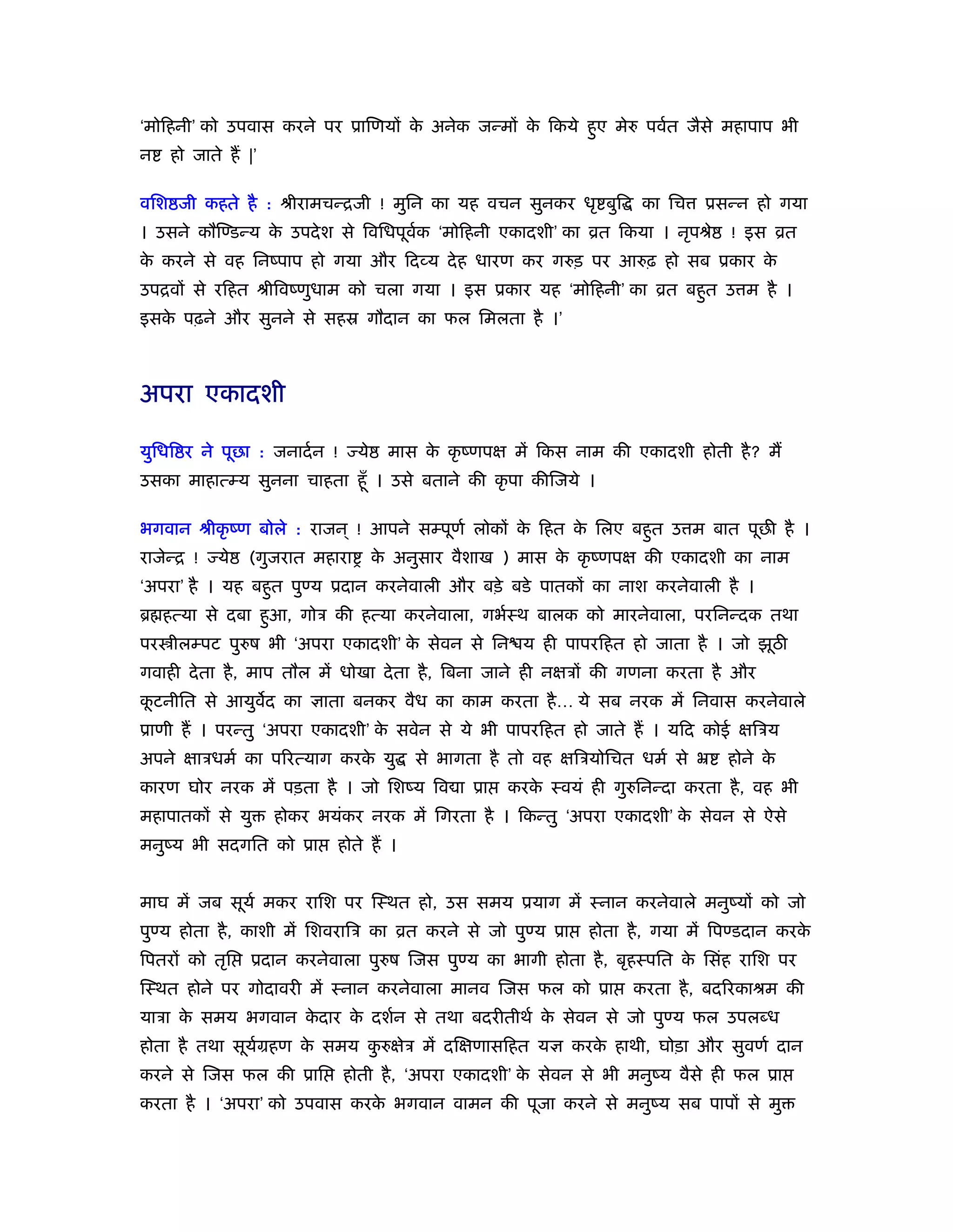 ‘मोिहनी’ को उपवास करने पर ूािणयों क अनेक जन्मों क िकये हुए मेरु पवर्त जैसे महापाप भी
                                   े             े
न   हो जाते हैं |’

विश जी कहते है : ौीरामचन्िजी ! मुिन का यह वचन सुनकर धृ बुि              का िच    ूसन्न हो गया
। उसने कौिण्डन्य क उपदे श से िविधपूवक ‘मोिहनी एकादशी’ का ोत िकया । नृपौे
                  े                 र्                                              ! इस ोत
क करने से वह िनंपाप हो गया और िदव्य दे ह धारण कर गरुड़ पर आरुढ़ हो सब ूकार क
 े                                                                        े
उपिवों से रिहत ौीिवंणुधाम को चला गया । इस ूकार यह ‘मोिहनी’ का ोत बहुत उ म है ।
इसक पढ़ने और सुनने से सहॐ गौदान का फल िमलता है ।’
   े



अपरा एकादशी

युिधि र ने पूछा : जनादर् न !     ये    मास क कृ ंणपक्ष में िकस नाम की एकादशी होती है ? मैं
                                            े
उसका माहात्म्य सुनना चाहता हँू । उसे बताने की कृ पा कीिजये ।

भगवान ौीकृ ंण बोले : राजन ् ! आपने सम्पूणर् लोकों क िहत क िलए बहुत उ म बात पूछ है ।
                                                   े     े
राजेन्ि !   ये   (गुजरात महारा        क अनुसार वैशाख ) मास क कृ ंणपक्ष की एकादशी का नाम
                                       े                    े
‘अपरा’ है । यह बहुत पुण्य ूदान करनेवाली और बड़े बडे पातकों का नाश करनेवाली है ।
ॄ हत्या से दबा हुआ, गोऽ की हत्या करनेवाला, गभर्ःथ बालक को मारनेवाला, परिनन्दक तथा
पर ीलम्पट पुरुष भी ‘अपरा एकादशी’ क सेवन से िन य ही पापरिहत हो जाता है । जो झूठ
                                  े
गवाही दे ता है , माप तौल में धोखा दे ता है , िबना जाने ही नक्षऽों की गणना करता है और
कटनीित से आयुवद का ज्ञाता बनकर वैध का काम करता है … ये सब नरक में िनवास करनेवाले
 ू
ूाणी हैं । परन्तु ‘अपरा एकादशी’ क सवेन से ये भी पापरिहत हो जाते हैं । यिद कोई क्षिऽय
                                 े
अपने क्षाऽधमर् का पिरत्याग करक यु
                              े            से भागता है तो वह क्षिऽयोिचत धमर् से ॅ   होने के
कारण घोर नरक में पड़ता है । जो िशंय िव ा ूा            करक ःवयं ही गुरुिनन्दा करता है , वह भी
                                                         े
महापातकों से यु      होकर भयंकर नरक में िगरता है । िकन्तु ‘अपरा एकादशी’ क सेवन से ऐसे
                                                                         े
मनुंय भी सदगित को ूा        होते हैं ।


माघ में जब सूयर् मकर रािश पर िःथत हो, उस समय ूयाग में ःनान करनेवाले मनुंयों को जो
पुण्य होता है , काशी में िशवरािऽ का ोत करने से जो पुण्य ूा       होता है , गया में िपण्डदान करके
िपतरों को तृि    ूदान करनेवाला पुरुष िजस पुण्य का भागी होता है , बृहःपित क िसंह रािश पर
                                                                          े
िःथत होने पर गोदावरी में ःनान करनेवाला मानव िजस फल को ूा               करता है , बदिरकाौम की
याऽा क समय भगवान कदार क दशर्न से तथा बदरीतीथर् क सेवन से जो पुण्य फल उपल ध
      े           े    े                        े
होता है तथा सूयमहण क समय करुक्षेऽ में दिक्षणासिहत यज्ञ करक हाथी, घोड़ा और सुवणर् दान
               र्   े     ु                               े
करने से िजस फल की ूाि          होती है , ‘अपरा एकादशी’ क सेवन से भी मनुंय वैसे ही फल ूा
                                                        े
करता है । ‘अपरा’ को उपवास करक भगवान वामन की पूजा करने से मनुंय सब पापों से मु
                             े
 