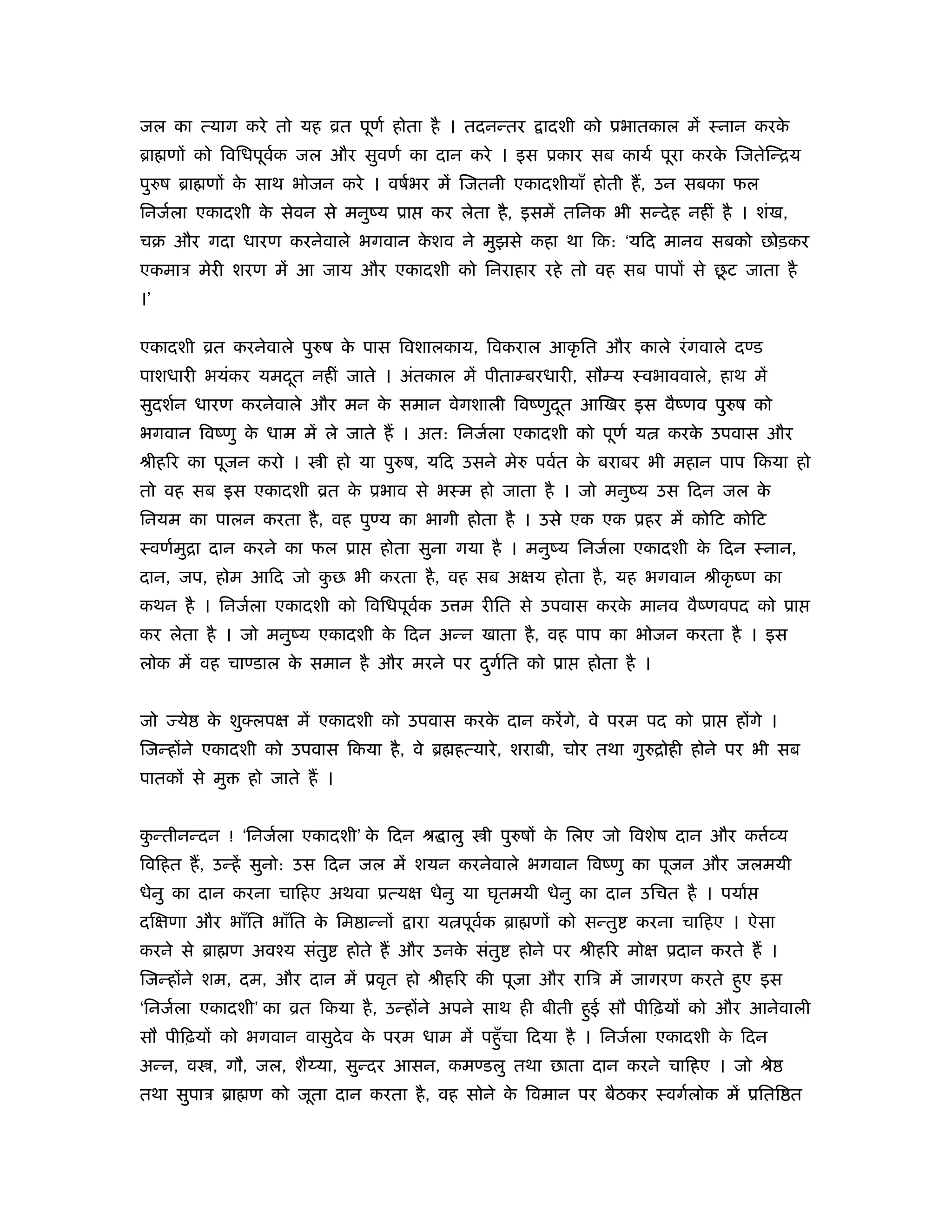 जल का त्याग करे तो यह ोत पूणर् होता है । तदनन्तर         ादशी को ूभातकाल में ःनान करके
ॄा णों को िविधपूवक जल और सुवणर् का दान करे । इस ूकार सब कायर् पूरा करक िजतेिन्िय
                 र्                                                   े
पुरुष ॄा णों क साथ भोजन करे । वषर्भर में िजतनी एकादशीयाँ होती हैं , उन सबका फल
              े
िनजर्ला एकादशी क सेवन से मनुंय ूा
                े                         कर लेता है , इसमें तिनक भी सन्दे ह नहीं है । शंख,
चब और गदा धारण करनेवाले भगवान कशव ने मुझसे कहा था िक: ‘यिद मानव सबको छोड़कर
                               े
एकमाऽ मेरी शरण में आ जाय और एकादशी को िनराहार रहे तो वह सब पापों से छट जाता है
                                                                     ू
।’

एकादशी ोत करनेवाले पुरुष क पास िवशालकाय, िवकराल आकृ ित और काले रं गवाले दण्ड
                          े
पाशधारी भयंकर यमदत नहीं जाते । अंतकाल में पीताम्बरधारी, सौम्य ःवभाववाले, हाथ में
                 ू
सुदशर्न धारण करनेवाले और मन क समान वेगशाली िवंणुदत आिखर इस वैंणव पुरुष को
                             े                   ू
भगवान िवंणु क धाम में ले जाते हैं । अत: िनजर्ला एकादशी को पूणर् य
             े                                                             करक उपवास और
                                                                              े
ौीहिर का पूजन करो ।       ी हो या पुरुष, यिद उसने मेरु पवर्त क बराबर भी महान पाप िकया हो
                                                              े
तो वह सब इस एकादशी ोत क ूभाव से भःम हो जाता है । जो मनुंय उस िदन जल क
                       े                                             े
िनयम का पालन करता है , वह पुण्य का भागी होता है । उसे एक एक ूहर में कोिट कोिट
ःवणर्मुिा दान करने का फल ूा        होता सुना गया है । मनुंय िनजर्ला एकादशी क िदन ःनान,
                                                                            े
दान, जप, होम आिद जो कछ भी करता है , वह सब अक्षय होता है , यह भगवान ौीकृ ंण का
                     ु
कथन है । िनजर्ला एकादशी को िविधपूवक उ म रीित से उपवास करक मानव वैंणवपद को ूा
                                  र्                     े
कर लेता है । जो मनुंय एकादशी क िदन अन्न खाता है , वह पाप का भोजन करता है । इस
                              े
लोक में वह चाण्डाल क समान है और मरने पर दगित को ूा
                    े                    ु र्                  होता है ।


जो   ये   क शुक्लपक्ष में एकादशी को उपवास करक दान करें गे, वे परम पद को ूा
           े                                 े                                     होंगे ।
िजन्होंने एकादशी को उपवास िकया है , वे ॄ हत्यारे , शराबी, चोर तथा गुरुिोही होने पर भी सब
पातकों से मु   हो जाते हैं ।


कन्तीनन्दन ! ‘िनजर्ला एकादशी’ क िदन ौ ालु
 ु                             े                 ी पुरुषों क िलए जो िवशेष दान और क व्य
                                                            े                      र्
िविहत हैं , उन्हें सुनो: उस िदन जल में शयन करनेवाले भगवान िवंणु का पूजन और जलमयी
धेनु का दान करना चािहए अथवा ूत्यक्ष धेनु या घृतमयी धेनु का दान उिचत है । पयार्
दिक्षणा और भाँित भाँित क िम ान्नों
                        े              ारा य पूवक ॄा णों को सन्तु
                                                र्                    करना चािहए । ऐसा
करने से ॄा ण अवँय संतु         होते हैं और उनक संतु
                                              े       होने पर ौीहिर मोक्ष ूदान करते हैं ।
िजन्होंने शम, दम, और दान में ूवृत हो ौीहिर की पूजा और रािऽ में जागरण करते हुए इस
‘िनजर्ला एकादशी’ का ोत िकया है , उन्होंने अपने साथ ही बीती हुई सौ पीिढ़यों को और आनेवाली
सौ पीिढ़यों को भगवान वासुदेव क परम धाम में पहँु चा िदया है । िनजर्ला एकादशी क िदन
                             े                                              े
अन्न, व , गौ, जल, शै या, सुन्दर आसन, कमण्डलु तथा छाता दान करने चािहए । जो ौे
तथा सुपाऽ ॄा ण को जूता दान करता है , वह सोने क िवमान पर बैठकर ःवगर्लोक में ूिति त
                                              े
 