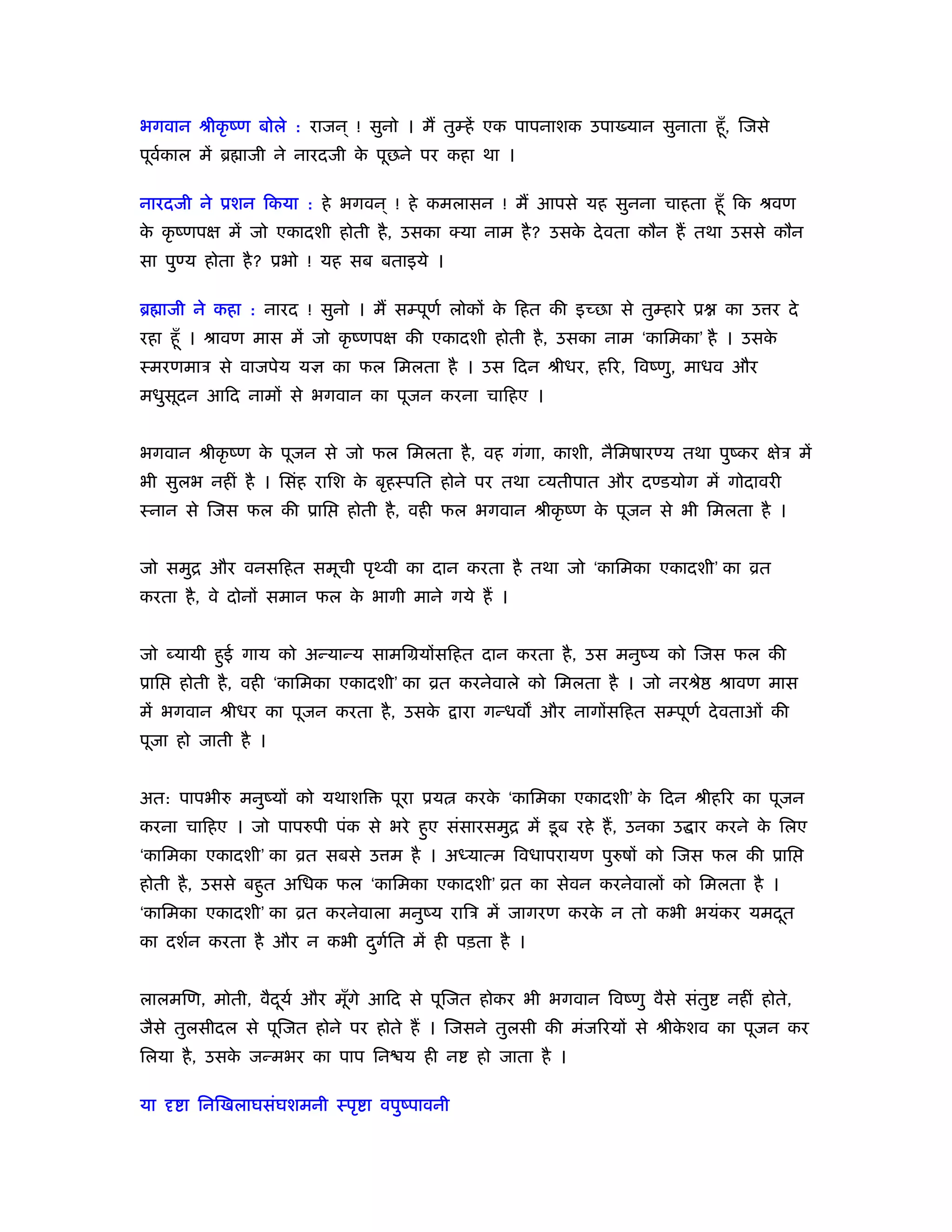भगवान ौीकृ ंण बोले : राजन ् ! सुनो । मैं तुम्हें एक पापनाशक उपा यान सुनाता हँू , िजसे
पूवकाल में ॄ ाजी ने नारदजी क पूछने पर कहा था ।
   र्                       े

नारदजी ने ूशन िकया : हे भगवन ् ! हे कमलासन ! मैं आपसे यह सुनना चाहता हँू िक ौवण
क कृ ंणपक्ष में जो एकादशी होती है , उसका क्या नाम है ? उसक दे वता कौन हैं तथा उससे कौन
 े                                                        े
सा पुण्य होता है ? ूभो ! यह सब बताइये ।

ॄ ाजी ने कहा : नारद ! सुनो । मैं सम्पूणर् लोकों क िहत की इच्छा से तुम्हारे ू
                                                 े                             का उ र दे
रहा हँू । ौावण मास में जो कृ ंणपक्ष की एकादशी होती है , उसका नाम ‘कािमका’ है । उसके
ःमरणमाऽ से वाजपेय यज्ञ का फल िमलता है । उस िदन ौीधर, हिर, िवंणु, माधव और
मधुसूदन आिद नामों से भगवान का पूजन करना चािहए ।


भगवान ौीकृ ंण क पूजन से जो फल िमलता है , वह गंगा, काशी, नैिमषारण्य तथा पुंकर क्षेऽ में
               े
भी सुलभ नहीं है । िसंह रािश क बृहःपित होने पर तथा व्यतीपात और दण्डयोग में गोदावरी
                             े
ःनान से िजस फल की ूाि       होती है , वही फल भगवान ौीकृ ंण क पूजन से भी िमलता है ।
                                                            े


जो समुि और वनसिहत समूची पृ वी का दान करता है तथा जो ‘कािमका एकादशी’ का ोत
करता है , वे दोनों समान फल क भागी माने गये हैं ।
                            े


जो यायी हुई गाय को अन्यान्य सामिमयोंसिहत दान करता है , उस मनुंय को िजस फल की
ूाि   होती है , वही ‘कािमका एकादशी’ का ोत करनेवाले को िमलता है । जो नरौे       ौावण मास
में भगवान ौीधर का पूजन करता है , उसके      ारा गन्धव और नागोंसिहत सम्पूणर् दे वताओं की
पूजा हो जाती है ।


अत: पापभीरु मनुंयों को यथाशि     पूरा ूय   करक ‘कािमका एकादशी’ क िदन ौीहिर का पूजन
                                              े                 े
करना चािहए । जो पापरुपी पंक से भरे हुए संसारसमुि में डू ब रहे हैं , उनका उ ार करने क िलए
                                                                                    े
‘कािमका एकादशी’ का ोत सबसे उ म है । अध्यात्म िवधापरायण पुरुषों को िजस फल की ूाि
होती है , उससे बहुत अिधक फल ‘कािमका एकादशी’ ोत का सेवन करनेवालों को िमलता है ।
‘कािमका एकादशी’ का ोत करनेवाला मनुंय रािऽ में जागरण करक न तो कभी भयंकर यमदत
                                                       े                  ू
का दशर्न करता है और न कभी दगित में ही पड़ता है ।
                           ु र्


लालमिण, मोती, वैदयर् और मूँगे आिद से पूिजत होकर भी भगवान िवंणु वैसे संतु
                 ू                                                             नहीं होते,
जैसे तुलसीदल से पूिजत होने पर होते हैं । िजसने तुलसी की मंजिरयों से ौीकशव का पूजन कर
                                                                       े
िलया है , उसक जन्मभर का पाप िन य ही न
             े                               हो जाता है ।

या दृ ा िनिखलाघसंघशमनी ःपृ ा वपुंपावनी
 