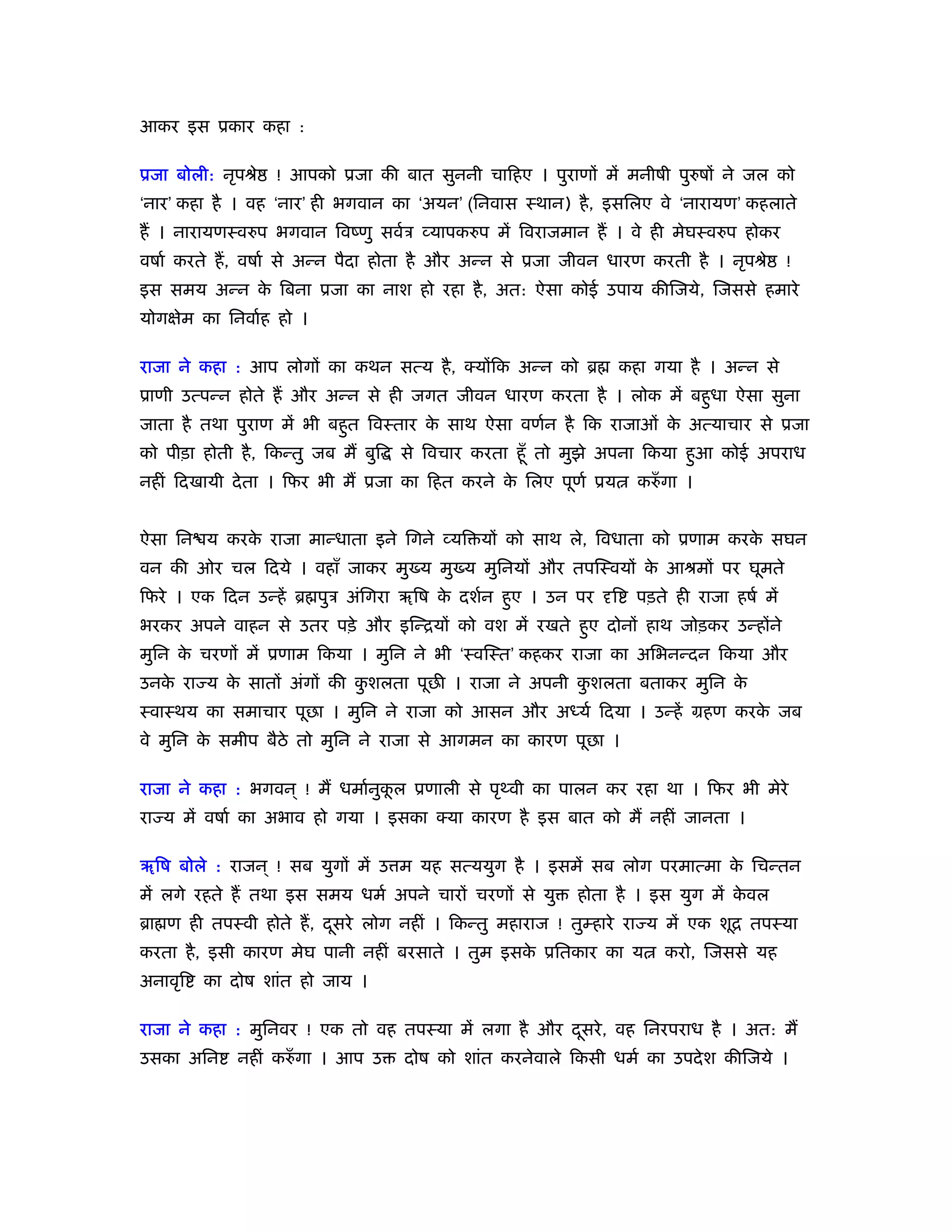 आकर इस ूकार कहा :

ूजा बोली: नृपौे    ! आपको ूजा की बात सुननी चािहए । पुराणों में मनीषी पुरुषों ने जल को
‘नार’ कहा है । वह ‘नार’ ही भगवान का ‘अयन’ (िनवास ःथान) है , इसिलए वे ‘नारायण’ कहलाते
हैं । नारायणःवरुप भगवान िवंणु सवर्ऽ व्यापकरुप में िवराजमान हैं । वे ही मेघःवरुप होकर
वषार् करते हैं , वषार् से अन्न पैदा होता है और अन्न से ूजा जीवन धारण करती है । नृपौे       !
इस समय अन्न क िबना ूजा का नाश हो रहा है , अत: ऐसा कोई उपाय कीिजये, िजससे हमारे
             े
योगक्षेम का िनवार्ह हो ।

राजा ने कहा : आप लोगों का कथन सत्य है , क्योंिक अन्न को ॄ        कहा गया है । अन्न से
ूाणी उत्पन्न होते हैं और अन्न से ही जगत जीवन धारण करता है । लोक में बहुधा ऐसा सुना
जाता है तथा पुराण में भी बहुत िवःतार क साथ ऐसा वणर्न है िक राजाओं क अत्याचार से ूजा
                                      े                            े
को पीड़ा होती है , िकन्तु जब मैं बुि   से िवचार करता हँू तो मुझे अपना िकया हुआ कोई अपराध
नहीं िदखायी दे ता । िफर भी मैं ूजा का िहत करने क िलए पूणर् ूय
                                                े                  करुँ गा ।


ऐसा िन य करक राजा मान्धाता इने िगने व्यि यों को साथ ले, िवधाता को ूणाम करक सघन
            े                                                             े
वन की ओर चल िदये । वहाँ जाकर मु य मु य मुिनयों और तपिःवयों क आौमों पर घूमते
                                                            े
िफरे । एक िदन उन्हें ॄ पुऽ अंिगरा ॠिष क दशर्न हुए । उन पर दृि
                                       े                           पड़ते ही राजा हषर् में
भरकर अपने वाहन से उतर पड़े और इिन्ियों को वश में रखते हुए दोनों हाथ जोड़कर उन्होंने
मुिन क चरणों में ूणाम िकया । मुिन ने भी ‘ःविःत’ कहकर राजा का अिभनन्दन िकया और
      े
उनक रा य क सातों अंगों की कशलता पूछ । राजा ने अपनी कशलता बताकर मुिन क
   े      े                ु                        ु                े
ःवाःथय का समाचार पूछा । मुिन ने राजा को आसन और अध्यर् िदया । उन्हें महण करक जब
                                                                           े
वे मुिन क समीप बैठे तो मुिन ने राजा से आगमन का कारण पूछा ।
         े

राजा ने कहा : भगवन ् ! मैं धमार्नुकल ूणाली से पृ वी का पालन कर रहा था । िफर भी मेरे
                                   ू
रा य में वषार् का अभाव हो गया । इसका क्या कारण है इस बात को मैं नहीं जानता ।

ॠिष बोले : राजन ् ! सब युगों में उ म यह सत्ययुग है । इसमें सब लोग परमात्मा क िचन्तन
                                                                            े
में लगे रहते हैं तथा इस समय धमर् अपने चारों चरणों से यु     होता है । इस युग में कवल
                                                                                  े
ॄा ण ही तपःवी होते हैं , दसरे लोग नहीं । िकन्तु महाराज ! तुम्हारे रा य में एक शूि तपःया
                          ू
करता है , इसी कारण मेघ पानी नहीं बरसाते । तुम इसक ूितकार का य
                                                 े                     करो, िजससे यह
अनावृि   का दोष शांत हो जाय ।

राजा ने कहा : मुिनवर ! एक तो वह तपःया में लगा है और दसरे , वह िनरपराध है । अत: मैं
                                                     ू
उसका अिन      नहीं करुँ गा । आप उ     दोष को शांत करनेवाले िकसी धमर् का उपदे श कीिजये ।
 