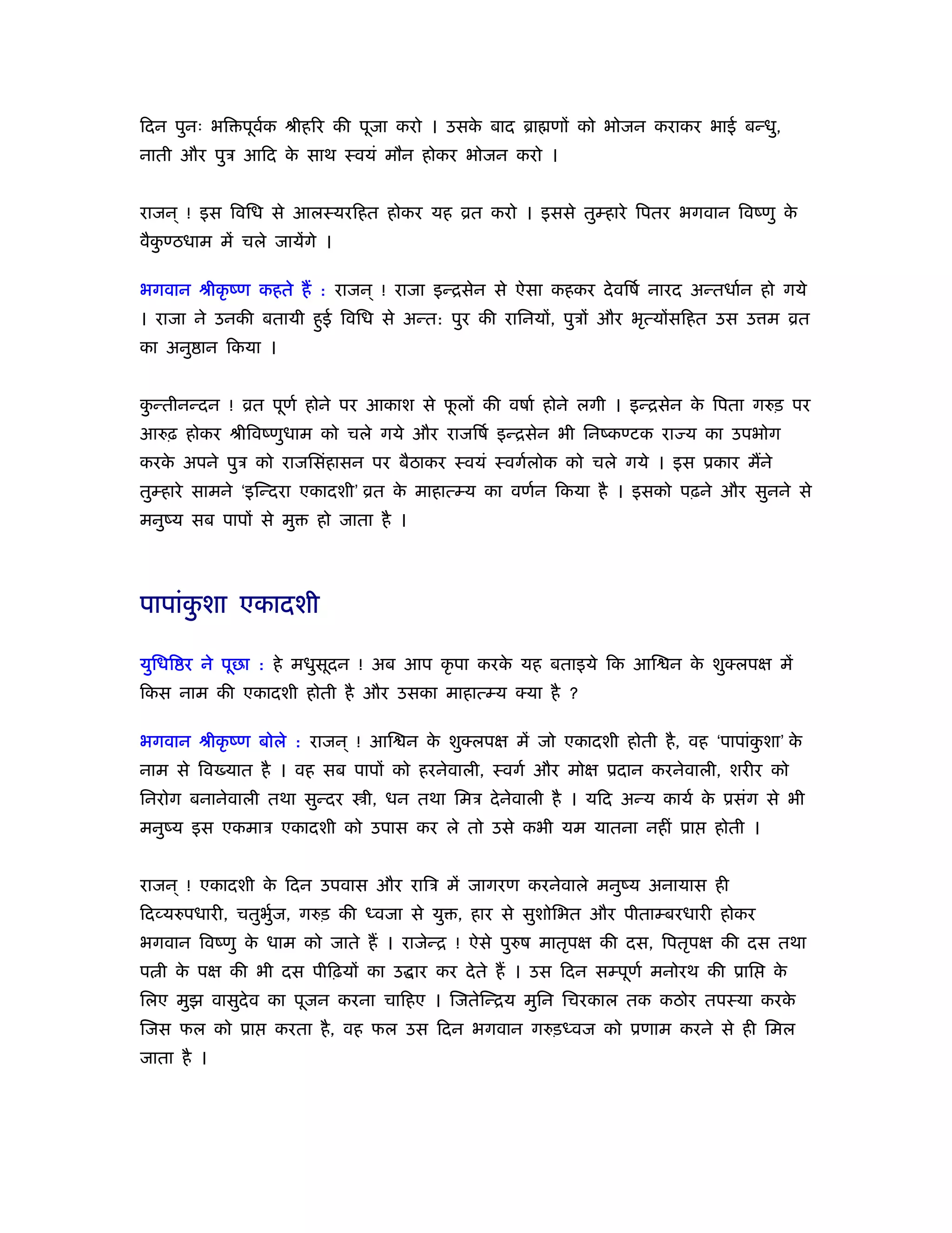 िदन पुनः भि पूवक ौीहिर की पूजा करो । उसक बाद ॄा णों को भोजन कराकर भाई बन्धु,
               र्                       े
नाती और पुऽ आिद क साथ ःवयं मौन होकर भोजन करो ।
                 े


राजन ् ! इस िविध से आलःयरिहत होकर यह ोत करो । इससे तुम्हारे िपतर भगवान िवंणु के
वैकण्ठधाम में चले जायेंगे ।
   ु

भगवान ौीकृ ंण कहते हैं : राजन ् ! राजा इन्िसेन से ऐसा कहकर दे विषर् नारद अन्तधार्न हो गये
। राजा ने उनकी बतायी हुई िविध से अन्त: पुर की रािनयों, पुऽों और भृत्योंसिहत उस उ म ोत
का अनु ान िकया ।


कन्तीनन्दन ! ोत पूणर् होने पर आकाश से फलों की वषार् होने लगी । इन्िसेन क िपता गरुड़ पर
 ु                                     ू                                े
आरुढ़ होकर ौीिवंणुधाम को चले गये और राजिषर् इन्िसेन भी िनंकण्टक रा य का उपभोग
करक अपने पुऽ को राजिसंहासन पर बैठाकर ःवयं ःवगर्लोक को चले गये । इस ूकार मैंने
   े
तुम्हारे सामने ‘इिन्दरा एकादशी’ ोत क माहात्म्य का वणर्न िकया है । इसको पढ़ने और सुनने से
                                    े
मनुंय सब पापों से मु    हो जाता है ।




पापांकशा एकादशी
      ु

युिधि र ने पूछा : हे मधुसूदन ! अब आप कृ पा करक यह बताइये िक आि न क शुक्लपक्ष में
                                              े                   े
िकस नाम की एकादशी होती है और उसका माहात्म्य क्या है ?

भगवान ौीकृ ंण बोले : राजन ् ! आि न क शुक्लपक्ष में जो एकादशी होती है , वह ‘पापांकशा’ क
                                    े                                            ु    े
नाम से िव यात है । वह सब पापों को हरनेवाली, ःवगर् और मोक्ष ूदान करनेवाली, शरीर को
िनरोग बनानेवाली तथा सुन्दर    ी, धन तथा िमऽ दे नेवाली है । यिद अन्य कायर् क ूसंग से भी
                                                                           े
मनुंय इस एकमाऽ एकादशी को उपास कर ले तो उसे कभी यम यातना नहीं ूा             होती ।


राजन ् ! एकादशी क िदन उपवास और रािऽ में जागरण करनेवाले मनुंय अनायास ही
                 े
िदव्यरुपधारी, चतुभुज, गरुड़ की ध्वजा से यु , हार से सुशोिभत और पीताम्बरधारी होकर
                   र्
भगवान िवंणु क धाम को जाते हैं । राजेन्ि ! ऐसे पुरुष मातृपक्ष की दस, िपतृपक्ष की दस तथा
             े
प ी क पक्ष की भी दस पीिढ़यों का उ ार कर दे ते हैं । उस िदन सम्पूणर् मनोरथ की ूाि
     े                                                                               के
िलए मुझ वासुदेव का पूजन करना चािहए । िजतेिन्िय मुिन िचरकाल तक कठोर तपःया करके
िजस फल को ूा      करता है , वह फल उस िदन भगवान गरुड़ध्वज को ूणाम करने से ही िमल
जाता है ।
 
