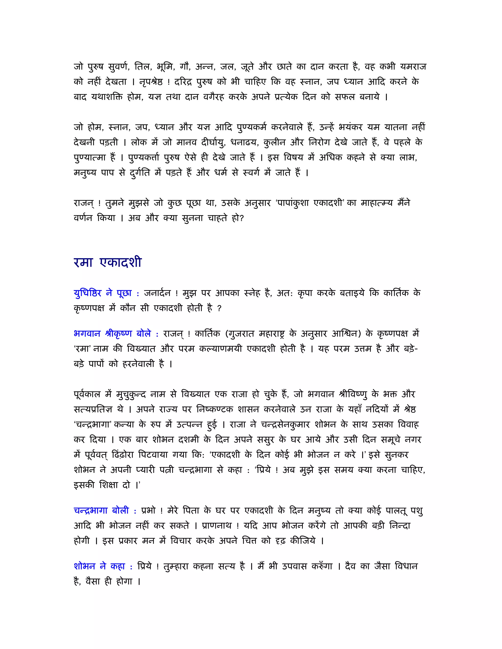 जो पुरुष सुवणर्, ितल, भूिम, गौ, अन्न, जल, जूते और छाते का दान करता है , वह कभी यमराज
को नहीं दे खता । नृपौे   ! दिरि पुरुष को भी चािहए िक वह ःनान, जप ध्यान आिद करने के
बाद यथाशि      होम, यज्ञ तथा दान वगैरह करक अपने ूत्येक िदन को सफल बनाये ।
                                          े


जो होम, ःनान, जप, ध्यान और यज्ञ आिद पुण्यकमर् करनेवाले हैं , उन्हें भयंकर यम यातना नहीं
दे खनी पड़ती । लोक में जो मानव दीघार्यु, धनाढय, कलीन और िनरोग दे खे जाते हैं , वे पहले क
                                                ु                                      े
पुण्यात्मा हैं । पुण्यक ार् पुरुष ऐसे ही दे खे जाते हैं । इस िवषय में अिधक कहने से क्या लाभ,
मनुंय पाप से दगित में पड़ते हैं और धमर् से ःवगर् में जाते हैं ।
              ु र्


राजन ् ! तुमने मुझसे जो कछ पूछा था, उसक अनुसार ‘पापांकशा एकादशी’ का माहात्म्य मैंने
                         ु             े              ु
वणर्न िकया । अब और क्या सुनना चाहते हो?




रमा एकादशी

युिधि र ने पूछा : जनादर् न ! मुझ पर आपका ःनेह है , अत: कृ पा करक बताइये िक काितर्क क
                                                                े                   े
कृ ंणपक्ष में कौन सी एकादशी होती है ?

भगवान ौीकृ ंण बोले : राजन ् ! काितर्क (गुजरात महारा      क अनुसार आि न) क कृ ंणपक्ष में
                                                          े              े
‘रमा’ नाम की िव यात और परम कल्याणमयी एकादशी होती है । यह परम उ म है और बड़े -
बड़े पापों को हरनेवाली है ।


पूवकाल में मुचुकन्द नाम से िव यात एक राजा हो चुक हैं , जो भगवान ौीिवंणु क भ
   र्           ु                               े                        े             और
सत्यूितज्ञ थे । अपने रा य पर िनंकण्टक शासन करनेवाले उन राजा क यहाँ निदयों में ौे
                                                             े
‘चन्िभागा’ कन्या क रुप में उत्पन्न हुई । राजा ने चन्िसेनकमार शोभन क साथ उसका िववाह
                  े                                      ु         े
कर िदया । एक बार शोभन दशमी क िदन अपने ससुर क घर आये और उसी िदन समूचे नगर
                            े               े
में पूववत ् िढं ढ़ोरा िपटवाया गया िक: ‘एकादशी क िदन कोई भी भोजन न करे ।’ इसे सुनकर
       र्                                     े
शोभन ने अपनी प्यारी प ी चन्िभागा से कहा : ‘िूये ! अब मुझे इस समय क्या करना चािहए,
इसकी िशक्षा दो ।’

चन्िभागा बोली : ूभो ! मेरे िपता क घर पर एकादशी क िदन मनुंय तो क्या कोई पालतू पशु
                                 े              े
आिद भी भोजन नहीं कर सकते । ूाणनाथ ! यिद आप भोजन करें गे तो आपकी बड़ी िनन्दा
होगी । इस ूकार मन में िवचार करक अपने िच
                               े                  को दृढ़ कीिजये ।

शोभन ने कहा : िूये ! तुम्हारा कहना सत्य है । मैं भी उपवास करुँ गा । दै व का जैसा िवधान
है , वैसा ही होगा ।
 