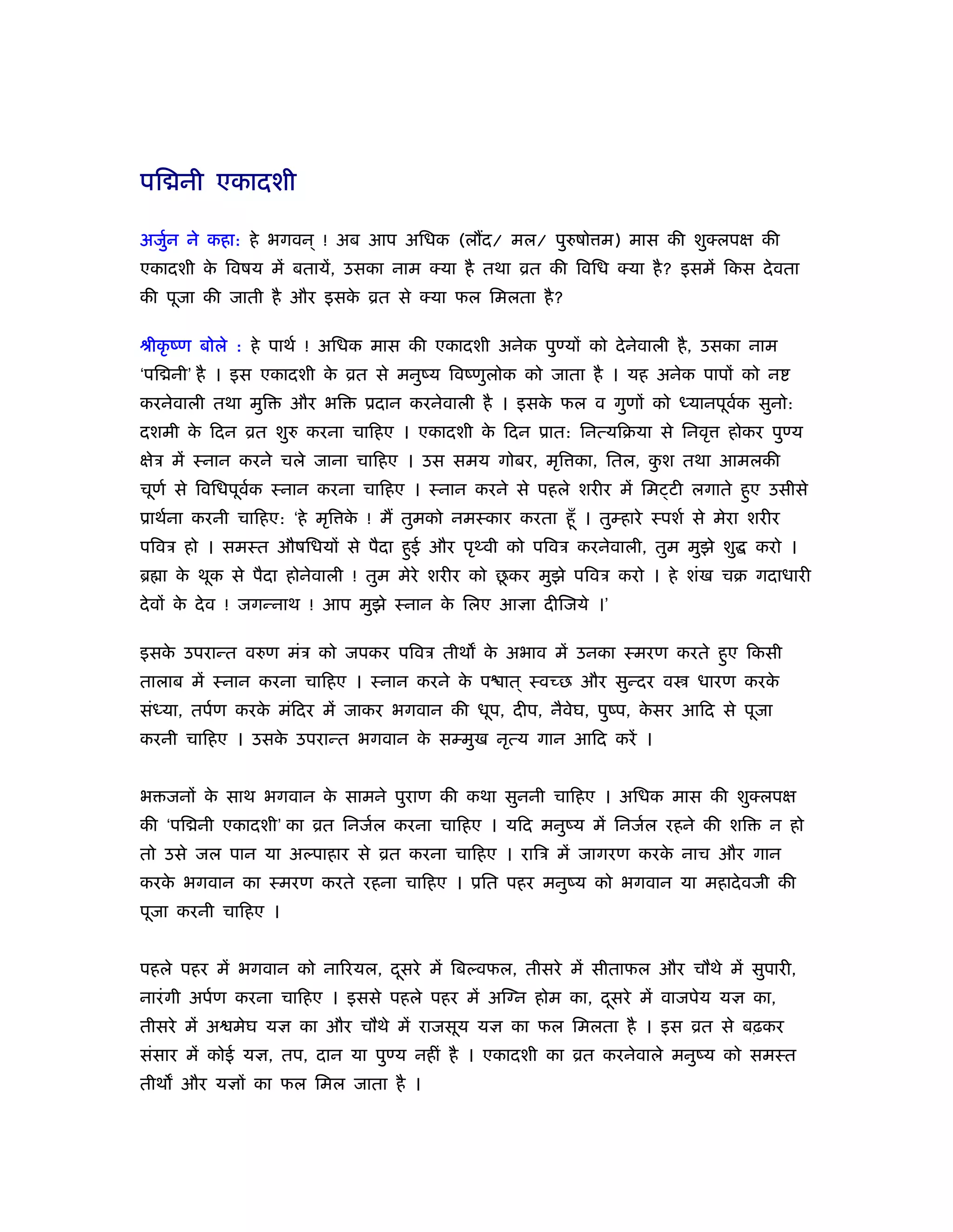 पि नी एकादशी

अजुन ने कहा: हे भगवन ् ! अब आप अिधक (ल द/ मल/ पुरुषो म) मास की शुक्लपक्ष की
   र्
एकादशी क िवषय में बतायें, उसका नाम क्या है तथा ोत की िविध क्या है ? इसमें िकस दे वता
        े
की पूजा की जाती है और इसक ोत से क्या फल िमलता है ?
                         े

ौीकृ ंण बोले : हे पाथर् ! अिधक मास की एकादशी अनेक पुण्यों को दे नेवाली है , उसका नाम
‘पि नी’ है । इस एकादशी क ोत से मनुंय िवंणुलोक को जाता है । यह अनेक पापों को न
                        े
करनेवाली तथा मुि    और भि     ूदान करनेवाली है । इसक फल व गुणों को ध्यानपूवक सुनो:
                                                    े                      र्
दशमी क िदन ोत शुरु करना चािहए । एकादशी क िदन ूात: िनत्यिबया से िनवृ
      े                                 े                                      होकर पुण्य
क्षेऽ में ःनान करने चले जाना चािहए । उस समय गोबर, मृि का, ितल, कश तथा आमलकी
                                                                ु
चूणर् से िविधपूवक ःनान करना चािहए । ःनान करने से पहले शरीर में िम टी लगाते हुए उसीसे
                र्
ूाथर्ना करनी चािहए: ‘हे मृि क ! मैं तुमको नमःकार करता हँू । तुम्हारे ःपशर् से मेरा शरीर
                             े
पिवऽ हो । समःत औषिधयों से पैदा हुई और पृ वी को पिवऽ करनेवाली, तुम मुझे शु          करो ।
ॄ ा क थूक से पैदा होनेवाली ! तुम मेरे शरीर को छकर मुझे पिवऽ करो । हे शंख चब गदाधारी
     े                                         ू
दे वों क दे व ! जगन्नाथ ! आप मुझे ःनान क िलए आज्ञा दीिजये ।’
        े                               े

इसक उपरान्त वरुण मंऽ को जपकर पिवऽ तीथ क अभाव में उनका ःमरण करते हुए िकसी
   े                                   े
तालाब में ःनान करना चािहए । ःनान करने क प ात ् ःवच्छ और सुन्दर व
                                       े                                   धारण करके
संध्या, तपर्ण करक मंिदर में जाकर भगवान की धूप, दीप, नैवेघ, पुंप, कसर आिद से पूजा
                 े                                                े
करनी चािहए । उसक उपरान्त भगवान क सम्मुख नृत्य गान आिद करें ।
                े               े


भ जनों क साथ भगवान क सामने पुराण की कथा सुननी चािहए । अिधक मास की शुक्लपक्ष
        े           े
की ‘पि नी एकादशी’ का ोत िनजर्ल करना चािहए । यिद मनुंय में िनजर्ल रहने की शि          न हो
तो उसे जल पान या अल्पाहार से ोत करना चािहए । रािऽ में जागरण करक नाच और गान
                                                               े
करक भगवान का ःमरण करते रहना चािहए । ूित पहर मनुंय को भगवान या महादे वजी की
   े
पूजा करनी चािहए ।


पहले पहर में भगवान को नािरयल, दसरे में िबल्वफल, तीसरे में सीताफल और चौथे में सुपारी,
                               ू
नारं गी अपर्ण करना चािहए । इससे पहले पहर में अिग्न होम का, दसरे में वाजपेय यज्ञ का,
                                                            ू
तीसरे में अ मेघ यज्ञ का और चौथे में राजसूय यज्ञ का फल िमलता है । इस ोत से बढ़कर
संसार में कोई यज्ञ, तप, दान या पुण्य नहीं है । एकादशी का ोत करनेवाले मनुंय को समःत
तीथ और यज्ञों का फल िमल जाता है ।
 
