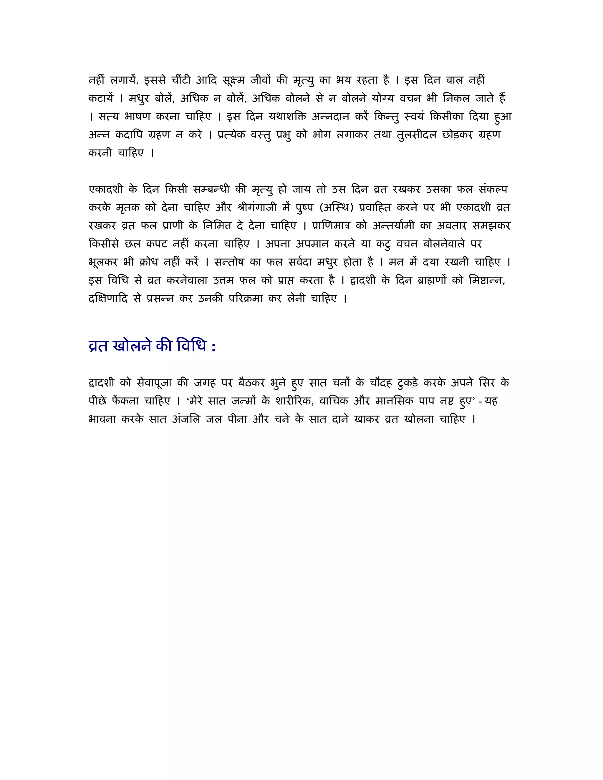 नहीं लगायें, इससे चींटी आिद सूआम जीवों की मृत्यु का भय रहता है । इस िदन बाल नहीं
कटायें । मधुर बोलें, अिधक न बोलें, अिधक बोलने से न बोलने योग्य वचन भी िनकल जाते हैं
। सत्य भाषण करना चािहए । इस िदन यथाशि        अन्नदान करें िकन्तु ःवयं िकसीका िदया हुआ
अन्न कदािप महण न करें । ूत्येक वःतु ूभु को भोग लगाकर तथा तुलसीदल छोड़कर महण
करनी चािहए ।


एकादशी क िदन िकसी सम्बन्धी की मृत्यु हो जाय तो उस िदन ोत रखकर उसका फल संकल्प
        े
करक मृतक को दे ना चािहए और ौीगंगाजी में पुंप (अिःथ) ूवािहत करने पर भी एकादशी ोत
   े
रखकर ोत फल ूाणी क िनिम
                 े           दे दे ना चािहए । ूािणमाऽ को अन्तयार्मी का अवतार समझकर
िकसीसे छल कपट नहीं करना चािहए । अपना अपमान करने या कटु वचन बोलनेवाले पर
भूलकर भी बोध नहीं करें । सन्तोष का फल सवर्दा मधुर होता है । मन में दया रखनी चािहए ।
इस िविध से ोत करनेवाला उ म फल को ूा       करता है ।   ादशी क िदन ॄा णों को िम ान्न,
                                                            े
दिक्षणािद से ूसन्न कर उनकी पिरबमा कर लेनी चािहए ।



ोत खोलने की िविध :

 ादशी को सेवापूजा की जगह पर बैठकर भुने हुए सात चनों क चौदह टु कड़े करक अपने िसर क
                                                     े               े          े
पीछे फकना चािहए । ‘मेरे सात जन्मों क शारीिरक, वािचक और मानिसक पाप न
      ें                            े                                     हुए’ - यह
भावना करक सात अंजिल जल पीना और चने क सात दाने खाकर ोत खोलना चािहए ।
         े                          े
 