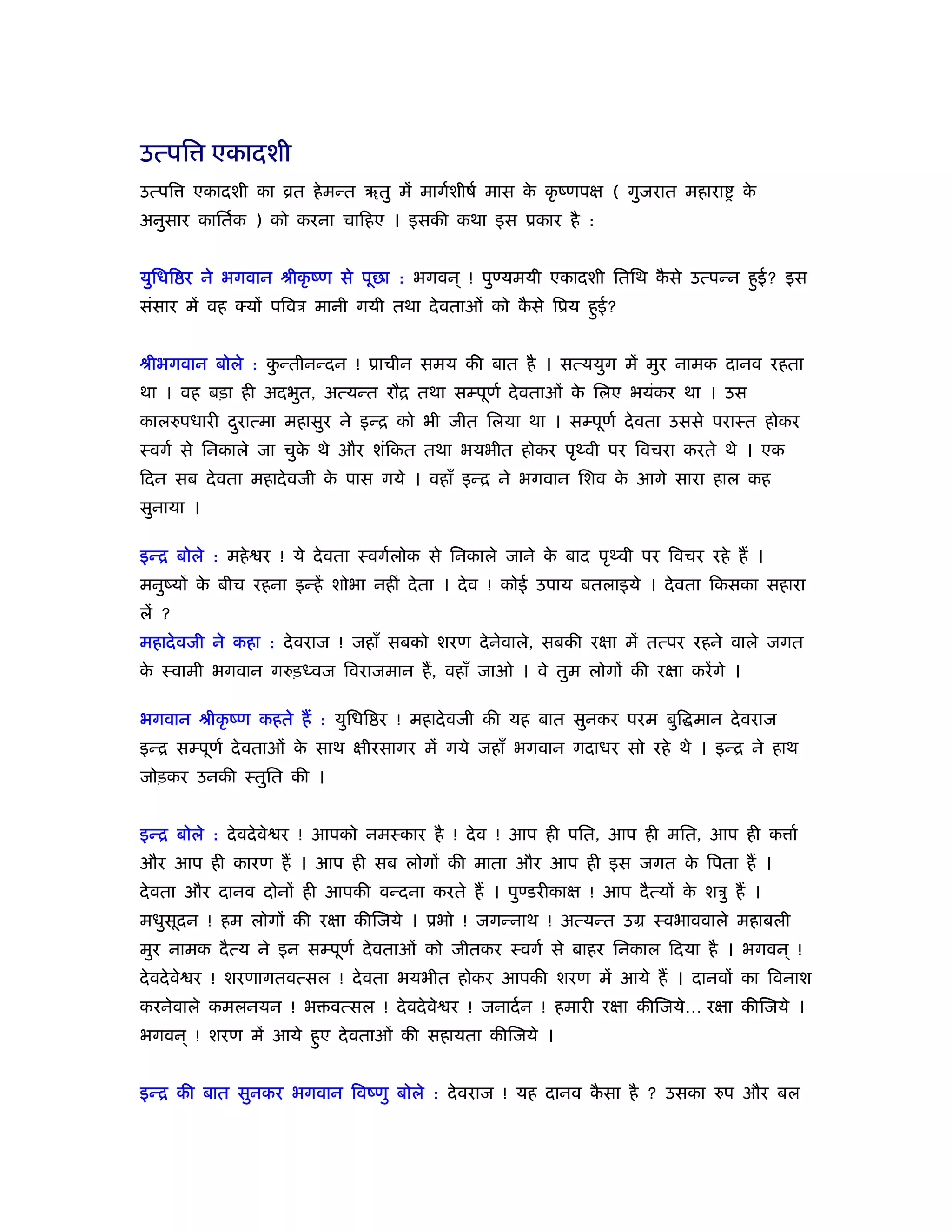 उत्पि एकादशी
उत्पि   एकादशी का ोत हे मन्त ॠतु में मागर्शीषर् मास क कृ ंणपक्ष ( गुजरात महारा
                                                     े                             के
अनुसार काितर्क ) को करना चािहए । इसकी कथा इस ूकार है :


युिधि र ने भगवान ौीकृ ंण से पूछा : भगवन ् ! पुण्यमयी एकादशी ितिथ कसे उत्पन्न हुई? इस
                                                                  ै
संसार में वह क्यों पिवऽ मानी गयी तथा दे वताओं को कसे िूय हुई?
                                                  ै


ौीभगवान बोले : कन्तीनन्दन ! ूाचीन समय की बात है । सत्ययुग में मुर नामक दानव रहता
                ु
था । वह बड़ा ही अदभुत, अत्यन्त रौि तथा सम्पूणर् दे वताओं क िलए भयंकर था । उस
                                                         े
कालरुपधारी दरात्मा महासुर ने इन्ि को भी जीत िलया था । सम्पूणर् दे वता उससे पराःत होकर
            ु
ःवगर् से िनकाले जा चुक थे और शंिकत तथा भयभीत होकर पृ वी पर िवचरा करते थे । एक
                      े
िदन सब दे वता महादे वजी क पास गये । वहाँ इन्ि ने भगवान िशव क आगे सारा हाल कह
                         े                                  े
सुनाया ।

इन्ि बोले : महे र ! ये दे वता ःवगर्लोक से िनकाले जाने क बाद पृ वी पर िवचर रहे हैं ।
                                                       े
मनुंयों क बीच रहना इन्हें शोभा नहीं दे ता । दे व ! कोई उपाय बतलाइये । दे वता िकसका सहारा
         े
लें ?
महादे वजी ने कहा : दे वराज ! जहाँ सबको शरण दे नेवाले, सबकी रक्षा में तत्पर रहने वाले जगत
क ःवामी भगवान गरुड़ध्वज िवराजमान हैं , वहाँ जाओ । वे तुम लोगों की रक्षा करें गे ।
 े

भगवान ौीकृ ंण कहते हैं : युिधि र ! महादे वजी की यह बात सुनकर परम बुि मान दे वराज
इन्ि सम्पूणर् दे वताओं क साथ क्षीरसागर में गये जहाँ भगवान गदाधर सो रहे थे । इन्ि ने हाथ
                        े
जोड़कर उनकी ःतुित की ।


इन्ि बोले : दे वदे वे र ! आपको नमःकार है ! दे व ! आप ही पित, आप ही मित, आप ही क ार्
और आप ही कारण हैं । आप ही सब लोगों की माता और आप ही इस जगत क िपता हैं ।
                                                            े
दे वता और दानव दोनों ही आपकी वन्दना करते हैं । पुण्डरीकाक्ष ! आप दै त्यों क शऽु हैं ।
                                                                           े
मधुसूदन ! हम लोगों की रक्षा कीिजये । ूभो ! जगन्नाथ ! अत्यन्त उम ःवभाववाले महाबली
मुर नामक दै त्य ने इन सम्पूणर् दे वताओं को जीतकर ःवगर् से बाहर िनकाल िदया है । भगवन ् !
दे वदे वे र ! शरणागतवत्सल ! दे वता भयभीत होकर आपकी शरण में आये हैं । दानवों का िवनाश
करनेवाले कमलनयन ! भ वत्सल ! दे वदे वे र ! जनादर् न ! हमारी रक्षा कीिजये… रक्षा कीिजये ।
भगवन ् ! शरण में आये हुए दे वताओं की सहायता कीिजये ।


इन्ि की बात सुनकर भगवान िवंणु बोले : दे वराज ! यह दानव कसा है ? उसका रुप और बल
                                                        ै
 