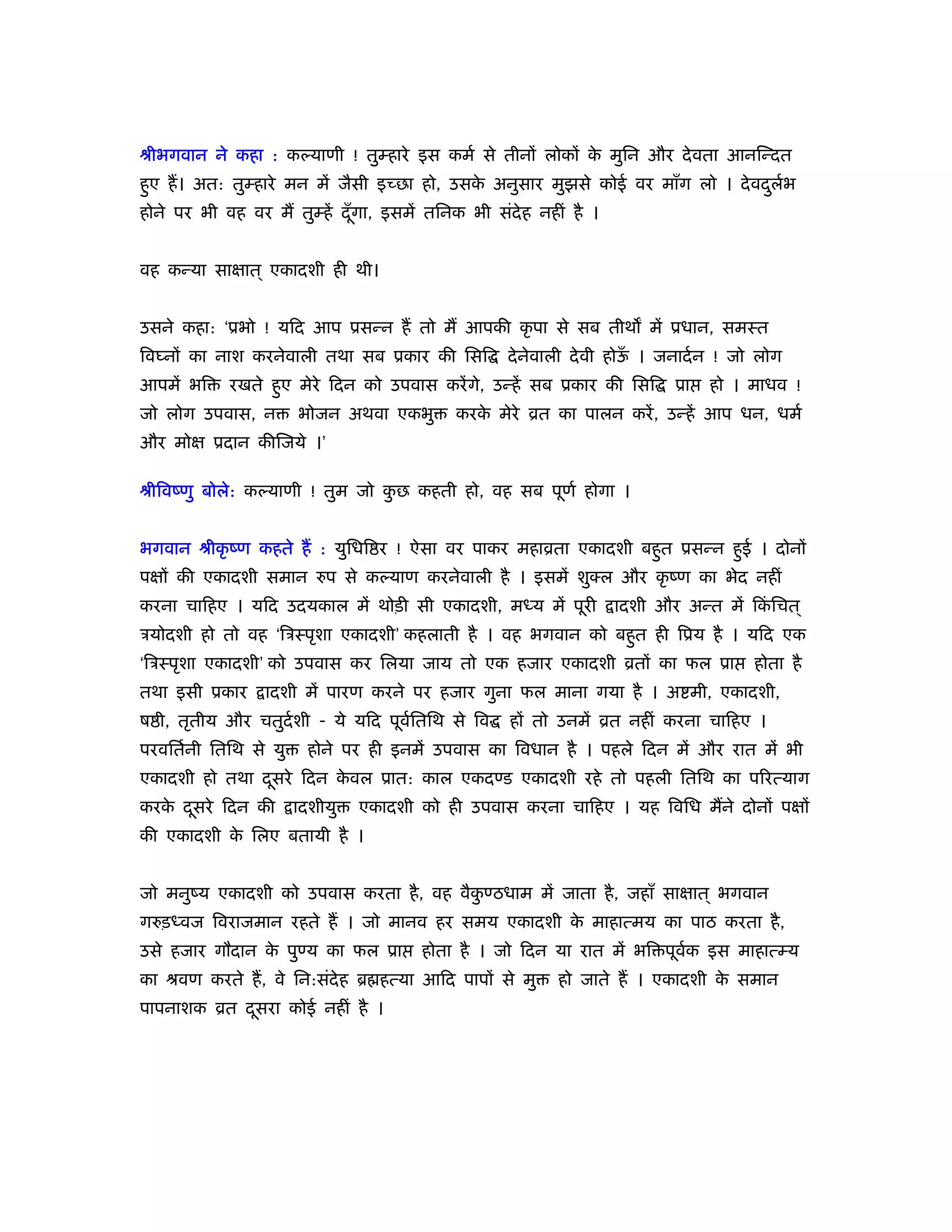 ौीभगवान ने कहा : कल्याणी ! तुम्हारे इस कमर् से तीनों लोकों क मुिन और दे वता आनिन्दत
                                                            े
हुए हैं । अत: तुम्हारे मन में जैसी इच्छा हो, उसक अनुसार मुझसे कोई वर माँग लो । दे वदलभ
                                                े                                   ु र्
होने पर भी वह वर मैं तुम्हें दँ गा, इसमें तिनक भी संदेह नहीं है ।
                                ू


वह कन्या साक्षात ् एकादशी ही थी।


उसने कहा: ‘ूभो ! यिद आप ूसन्न हैं तो मैं आपकी कृ पा से सब तीथ में ूधान, समःत
िव नों का नाश करनेवाली तथा सब ूकार की िसि           दे नेवाली दे वी होऊ । जनादर् न ! जो लोग
                                                                       ँ
आपमें भि    रखते हुए मेरे िदन को उपवास करें गे, उन्हें सब ूकार की िसि      ूा   हो । माधव !
जो लोग उपवास, न        भोजन अथवा एकभु       करक मेरे ोत का पालन करें , उन्हें आप धन, धमर्
                                               े
और मोक्ष ूदान कीिजये ।’

ौीिवंणु बोले: कल्याणी ! तुम जो कछ कहती हो, वह सब पूणर् होगा ।
                                ु


भगवान ौीकृ ंण कहते हैं : युिधि र ! ऐसा वर पाकर महाोता एकादशी बहुत ूसन्न हुई । दोनों
पक्षों की एकादशी समान रुप से कल्याण करनेवाली है । इसमें शुक्ल और कृ ंण का भेद नहीं
करना चािहए । यिद उदयकाल में थोड़ी सी एकादशी, मध्य में पूरी           ादशी और अन्त में िकिचत ्
                                                                                       ं
ऽयोदशी हो तो वह ‘िऽःपृशा एकादशी’ कहलाती है । वह भगवान को बहुत ही िूय है । यिद एक
‘िऽःपृशा एकादशी’ को उपवास कर िलया जाय तो एक हजार एकादशी ोतों का फल ूा                  होता है
तथा इसी ूकार     ादशी में पारण करने पर हजार गुना फल माना गया है । अ मी, एकादशी,
ष ी, तृतीय और चतुदर्शी - ये यिद पूवितिथ से िव
                                   र्               हों तो उनमें ोत नहीं करना चािहए ।
परवितर्नी ितिथ से यु    होने पर ही इनमें उपवास का िवधान है । पहले िदन में और रात में भी
एकादशी हो तथा दसरे िदन कवल ूात: काल एकदण्ड एकादशी रहे तो पहली ितिथ का पिरत्याग
               ू        े
करक दसरे िदन की
   े ू                 ादशीयु   एकादशी को ही उपवास करना चािहए । यह िविध मैंने दोनों पक्षों
की एकादशी क िलए बतायी है ।
           े


जो मनुंय एकादशी को उपवास करता है , वह वैकण्ठधाम में जाता है , जहाँ साक्षात ् भगवान
                                         ु
गरुड़ध्वज िवराजमान रहते हैं । जो मानव हर समय एकादशी क माहात्मय का पाठ करता है ,
                                                    े
उसे हजार गौदान क पुण्य का फल ूा
                े                       होता है । जो िदन या रात में भि पूवक इस माहात्म्य
                                                                          र्
का ौवण करते हैं , वे िन:संदेह ॄ हत्या आिद पापों से मु      हो जाते हैं । एकादशी क समान
                                                                                 े
पापनाशक ोत दसरा कोई नहीं है ।
            ू
 