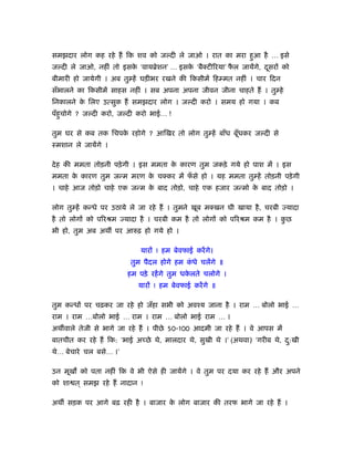 समझदार लोग कह रहे हैं िक शव को ज दी ले जाओ । रात का मरा हुआ है … इसे
ज दी ले जाओ, नहीं तो इसक ‘वायॄेशन’ … इसक ‘बैक्टीिरया’ फल जायेंगे, दसरों को
                        े               े              ै           ू
बीमारी हो जायेगी । अब तु हें घड़ीभर रखने की िकसीमें िह मत नहीं । चार िदन
सँभालने का िकसीमें साहस नहीं । सब अपना अपना जीवन जीना चाहते हैं । तु हे
िनकालने क िलए उत्सुक हैं समझदार लोग । ज दी करो । समय हो गया । कब
         े
पँहुचोगे ? ज दी करो, ज दी करो भाई… !

तुम घर से कब तक िचपक रहोगे ? आिखर तो लोग तु हें बाँध बूँधकर ज दी से
                    े
ःमशान ले जायेंगे ।

दे ह की ममता तोड़नी पड़े गी । इस ममता क कारण तुम जकड़े गये हो पाश में । इस
                                     े
ममता क कारण तुम जन्म मरण क चक्कर में फसे हो । यह ममता तु हें तोड़नी पड़े गी
      े                   े           ँ
। चाहे आज तोड़ो चाहे एक जन्म क बाद तोड़ो, चाहे एक हजार जन्मो क बाद तोड़ो ।
                             े                              े

लोग तु हें कन्धे पर उठाये ले जा रहे हैं । तुमने खूब मक्खन घी खाया है , चरबी ज्यादा
है तो लोगों को पिरौम ज्यादा है । चरबी कम है तो लोगों को पिरौम कम है । कछ
                                                                       ु
भी हो, तुम अब अथ पर आरुढ़ हो गये हो ।

                             यारों ! हम बेवफाई करें गे।
                          तुम पैदल होगे हम कधे चलेंगे ॥
                                            ं
                         हम पड़े रहें गे तुम धकलते चलोगे ।
                                              े
                            यारों ! हम बेवफाई करें गे ॥

तुम कन्धों पर चढ़कर जा रहे हो जँहा सभी को अवँय जाना है । राम … बोलो भाई …
राम । राम …बोलो भाई … राम । राम … बोलो भाई राम … ।
अथ वाले तेजी से भागे जा रहे हैं । पीछे 50-100 आदमी जा रहे हैं । वे आपस में
बातचीत कर रहे हैं िक: ‘भाई अच्छे थे, मालदार थे, सुखी थे ।’ (अथवा) ‘गरीब थे, द:खी
                                                                             ु
थे… बेचारे चल बसे… ।’

उन मूख को पता नहीं िक वे भी ऐसे ही जायेंगे । वे तुम पर दया कर रहे हैं और अपने
को शा त ् समझ रहे हैं नादान !

अथ सड़क पर आगे बढ़ रही है । बाजार क लोग बाजार की तरफ भागे जा रहे हैं ।
                                 े
 