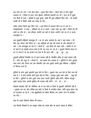 सब लोग घर गये । एक िदन बीता । दसरा िदन बीता । तीसरे िदन वे लोग पहँु चे
                               ू
ःमशान में । िचमटे से इधर उधर ढँू ढ़कर अिःथयाँ इक ठी कर लीं । डाल रहे हैं तु हें
एक िडब्बे में बाबा ! खोपड़ी क कछ टु कड़े , जोड़ों की कछ हि डयाँ िमल ग
                            े ु                    ु                      । जो पक्की
पक्की थीं वे िमलीं, बाकी सब भःम हो ग       ।

करीब एकाध िकलो फल िमल गये । उन्हें िडब्बे में डालकर िमऽ घर ले आए हैं ।
                ू
समझानेवालों   ने कहा : ‘हि डयाँ घर में न लाओ । बाहर रखो, दर कहीं । िकसी पेड़ की
                                                          ू
डाली पर बाँध दो । जब हिर ार जायेंगे तब वहाँ से लेकर जायेंगे। उसे घर में न लाओ,
अपशकन है ।’
    ु

अब तु हारी हि डयाँ अपशकन हैं । घर में आना अमंगल है । वाह रे वाह संसार ! तेरे
                       ु
िलए पूरा जीवन खचर् िकया था । इन हि डयों को कई वषर् बनाने में और सँभालने में
लगे । अब अपशकन हो रहा है ? बोलते हैं : इस िडब्बे को बाहर रखो । पड़ोसी क घर
             ु                                                        े
ले जाते हैं तो पड़ोसी नाराज होता है िक यह क्या कर रहे हो ? तु हारे िजगरी दोःत के
घर ले जाते हैं तो वह इन्कार कर दे ता है िक इधर नहीं … दर … दर …दर …
                                                       ू    ू   ू

तु हारी हि डयाँ िकसीक घर में रहने लायक नहीं हैं , िकसीक मंिदर में रहने लायक नहीं
                     े                                 े
हैं । लोग बड़े चतुर हैं । सोचते हैं : अब इससे क्या मतलब है ? दिनयाँ क लोग तु हारे
                                                             ु      े
साथ नाता और िरँता तब तक सँभालेंगे जब तक तुमसे उनको कछ िमलेगा । हि डयों
                                                    ु
से िमलना क्या है ?


दिनयाँ क लोग तु हें बुलायेंगे कछ लेने क िलए । तु हारे पास अब दे ने क िलए बचा भी
 ु      े                      ु       े                            े
क्या है ? वे लोग दोःती करें गे कछ लेने क िलए । सदगुरु तु हें प्यार करें गे … ूभु दे ने
                                ु       े
क िलए । दिनयाँ क लोग तु हें न र दे कर अपनी सुिवधा खड़ी करें गे, लेिकन सदगु
 े       ु      े
तु हें शा त ् दे कर अपनी सुिवधा की परवाह नहीं करें गे । ॐ… ॐ … ॐ …

िजसमें चॉकलेट पड़ी थी, िबिःकट पड़े थे उस छोटे से िडब्बे में तु हारी अिःथयाँ पड़ी हैं
। तु हारे सब पद और ूित ा इस छोटे से िडब्बे में परािौत होकर, अित तुच्छ होकर पेड़
पर लटकाये जा रहे हैं । जब कटु ि बयों को मौका िमलेगा तब जाकर गंगा में ूवािहत
                           ु
कर दें गे ।

दे ख लो अपने कीमती जीवन की हालत !

जब िब ली िदखती है तब कबूतर आँखे बंद करक मौत से बचना चाहता है लेिकन
                                       े
 