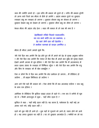 ज्ञान की ज्योित जगने दो । इस शरीर की ममता को टू टने दो । शरीर की ममता टू टे गी
तो अन्य नाते िरँते सब भीतर से ढीले हो जायेंगे । अहं ता ममता टू टने पर तु हारा
व्यवहार ूभु का व्यवहार हो जाएगा । तु हारा बोलना ूभु का बोलना हो जाएगा ।
तु हारा दे खना ूभु का दे खना हो जाएगा । तु हारा जीना ूभु का जीना हो जाएगा ।

कवल भीतर की अहं ता तोड़ दे ना । बाहर की ममता में तो रखा भी क्या है ?
 े


                        दे हािभमाने गिलते िवज्ञाते परमात्मिन।
                       यऽ यऽ मनो याित तऽ तऽ समाधय: ॥
                           दे ह छ्तां जेनी दशा वत दे हातीत ।
                      ते ज्ञानीना चरणमां हो वन्दन अगिणत ॥

भीतर ही भीतर अपने आपसे पूछो िक:

‘मेरे ऐसे िदन कब आयेंगे िक दे ह होते हुए भी मैं अपने को दे ह से पृथक् अनुभव करुँ गा
? मेरे ऐसे िदन कब आयेंगे िक एकांत में बैठा बैठा मैं अपने मन बुि    को पृथक् दे खते-
दे खते अपनी आत्मा में तृ   होऊगा ? मेरे ऐसे िदन कब आयेंगे िक मैं आत्मानन्द में
                              ँ
मःत रहकर संसार क व्यवहार में िनि न्त रहँू गा ? मेरे ऐसे िदन कब आयेंगे िक शऽु
                े
और िमऽ क व्यवहार को मैं खेल समझूगा ?’
        े                       ँ

ऐसा न सोचो िक वे िदन कब आयेंगे िक मेरा ूमोशन हो जाएगा… मैं ूेिसडे न्ट हो
जाऊगा … मैं ूाइम िमिनःटर हो जाऊगा ?
   ँ                           ँ


आग लगे ऐसे पदों की वासना को ! ऐसा सोचो िक मैं कब आत्मपद पाऊगा ? कब ूभु
                                                           ँ
क साथ एक होऊगा ?
 े          ँ


अमेिरका क ूेिसडे न्ट िम किलज व्हाइट हाउस में रहते थे । एक बार वे बगीचे में घूम
         े               ू
रहे थे । िकसी आगन्तुक ने पूछा : ‘यहाँ कौन रहता है ?’

किलज ने कहा : ‘यहाँ कोई रहता नहीं है । यह सराय है , धमर्शाला है । यहाँ कई आ
 ू
आकर चले गये, कोई रहता नहीं ।’

रहने को तुम थोड़े ही आये हो ! तुम यहाँ से गुजरने को आये हो, पसार होने को आये
हो । यह जगत तु हारा घर नहीं है । घर तो तु हारा आत्मदे व है । फकीरों का जो घर
 