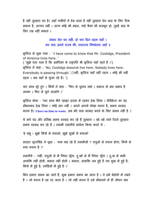 है वही तु हारा घर है । जहाँ फकीरों ने डे रा डाला है वहीं तु हारा डे रा सदा क िलए िटक
                                                                            े
सकता है , अन्यऽ नहीं । अन्य कोई भी महल, चाहे कसा भी मजबूत हो, तु हें सदा क
                                              ै                           े
िलए रख नहीं सकता ।

                        संसार तेरा घर नहीं, दो चार िदन रहना यहाँ ।
                    कर याद अपने राज्य की, ःवराज्य िनंकटक जहाँ ॥
                                                      ं

किलज से पूछा गया : ‘ I have come to know that Mr. Coolidge, President
 ू
of America lives here. ’
( ‘मुझे पता चला है िक अमेिरका क रा पित ौी किलज यहाँ रहते हैं ।’)
                               े           ू
किलज ने कहा : ‘No, Coolidge doesnot live here. Nobody lives here.
 ू
Everybody is passing through.’ (‘नहीं, किलज यहाँ नहीं रहता । कोई भी नहीं
                                        ू
रहता । सब यहाँ से गुजर रहे हैं । ’)

चार साल पूरे हुए । िमऽों ने कहा : ‘िफर से चुनाव लड़ो । समाज में बड़ा ूभाव है
अपका । िफर से चुने जाओगे ।’

किलज बोला : ‘चार साल मैंने व्हाइट हाउस में रहकर दे ख िलया । ूेिसडे न्ट का पद
 ू
सँभालकर दे ख िलया । कोई सार नहीं । अपने आपसे धोखा करना है , समय बरबाद
करना है । I have no time to waste. अब मेरे पास बरबाद करने क िलए समय नहीं है ।’
                                                           े

ये सारे पद और ूित ा समय बरबाद कर रहे हैं तु हारा । बड़े बड़े नाते िरँते तु हारा
समय बरबाद कर रहे हैं । ःवामी रामतीथर् ूाथर्ना िकया करते थे :

‘हे ूभु ! मुझे िमऽों से बचाओ, मुझे सुखों से बचाओ’

सरदार पूरनिसंह ने पूछा : ‘क्या कह रहे हैं ःवामीजी ? शऽुओं से बचना होगा, िमऽों से
क्या बचना है ?’

रामतीथर् : ‘नहीं, शऽुओं से मैं िनपट लूगा, द:खों से मैं िनपट लूगा । द:ख में कभी
                                      ँ    ु                  ँ     ु
आसि      नहीं होती, ममता नहीं होती । ममता, आसि         जब हुई है तब सुख में हुई है ,
िमऽों में हुई है , ःनेिहयों में हुई है ।’

िमऽ हमारा समय खा जाते हैं , सुख हमारा समय खा जाता है । वे हमें बेहोशी में रखते
हैं । जो करना है वह रह जाता है । जो नहीं करना है उसे सँभालने में ही जीवन खप
 