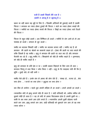 राजी हैं उसमें िजसमें तेरी रजा है ।
                          हमारी न आरजू है न जूःतजू है ॥

खाना या नहीं खाना यह मुद क िलए है । िजसकी अिःथयाँ भी ठु कराई जाती हैं उसकी
                          े
िचन्ता ? भगवान का प्यारा होकर टु कड़ों की िचन्ता ? संतो का प्यारा होकर कपड़ों की
िचन्ता ? फकीरों का प्यारा होकर रुपयों की िचन्ता ? िस ों का प्यारा होकर नाते िरँतों
की िचन्ता ?


िचन्ता क बहुत बोझे उठाये । अब िनि न्त हो जाओ । फकीरों क संग आये हो तो अब
        े                                              े
फक्कड़ हो जाओ । साधना में जुट जाओ ।

फकीर का मतलब िभखारी नहीं । फकीर का मतलब लाचार नहीं । फकीर वह है जो
भगवान    की छाती पर खेलने का साम यर् रखता हो । ई र की छाती पर लात मारने की
शि   िजसमें है वह फकीर । भृगु ने भगवान की छाती पर लात मार दी और भगवान
पैरचंपी कर रहे हैं । भृगु फकीर थे । िभखमंगो को थोड़े ही फकीर कहते हैं ? तृंणावान ्
को थोड़े ही फकीर कहते हैं ?


भृगु को भगवान क ूित
               े          े ष न था । उनकी समता िनहारने क िलए लगा दी लात ।
                                                        े
भगवान िवंणु ने क्या िकया ? कोप िकया ? नहीं । भृगु क पैर पकड़कर चंपी की िक हे
                                                   े
मु ्िन ! तु हें चोट तो नहीं लगी ?


फकीर ऐसे होते हैं । उनक संग में आकर भी लोग रोते हैं : ‘ककड़ दो… पत्थर दो… मेरा
                       े                                ं
क्या होगा … ? बच्चो का क्या होगा ? कटु ब का क्या होगा ?
                                    ु


सब ठीक हो जायेगा । पहले तुम अपनी मिहमा में आ जाओ । अपने आपमें आ जाओ ।

न्यायाधीश कोटर् में झाडू लगाने थोड़े ही जाता है ? वादी ूितवादी को, असील वकील को
बुलाने थोड़ी ही जाता है ? वह तो कोटर् में आकर िवराजमान होता है अपनी कस पर ।
                                                                    ु
बाकी क सब काम अपने आप होने लगते हैं । न्यायाधीश अपनी कस छोड़कर पानी
      े                                               ु
भरने लग जाए, झाडू लगाने लग जाए, वादी ूितवादी को पुकारने लग जाए तो वह क्या
न्याय करे गा ?
 