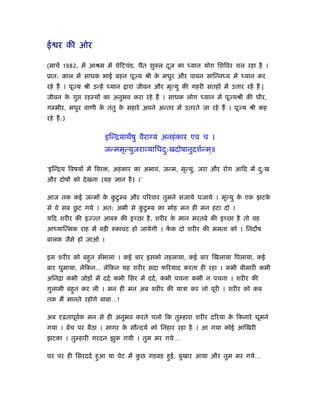 ई र की ओर

(माचर् 1982, में आौम में चेिटचंड, चैत शुक्ल दज का
                                             ू             यान योग िशिवर चल रहा है ।
ूात: काल में साधक भाई बहन पूज्य ौी क मधुर और पावन सािन्न य में
                                    े                                          यान कर
रहे हैं । पूज्य ौी उन्हें    यान   ारा जीवन और मृत्यु की गहरी सतहों में उतार रहें हैं |
जीवन क गु
      े         रहःयों का अनुभव करा रहे हैं । साधक लोग          यान में पूज्यौी की धीर,
ग भीर, मधुर वाणी क तंतु क सहारे अपने अन्तर में उतरते जा रहे हैं । पूज्य ौी कह
                  े      े
रहे हैं :)


                            इिन्ियाथषु वैराग्यं अनहं कार एव च ।
                            जन्ममृत्युजराव्यािधद:खदोषानुदशर्न्म ्॥
                                                ु

‘इिन्िय िवषयों में िवर , अहं कार का अभाव, जन्म, मृत्यु, जरा और रोग आिद में द:ख
                                                                            ु
और दोषों को दे खना (यह ज्ञान है ) ।’

आज तक कई जन्मों क कटु ब और पिरवार तुमने सजाये धजाये । मृत्यु क एक झटक
                 े ु                                          े      े
          ु
से वे सब छट गये । अत: अभी से कटु ब का मोह मन ही मन हटा दो ।
                              ु
यिद शरीर की इज्ज्त आबरु की इच्छा है , शरीर क मान मरतबे की इच्छा है तो वह
                                            े
आ याित्मक राह में बड़ी रुकावट हो जायेगी । फक दो शरीर की ममता को । िनद ष
                                          ें
बालक जैसे हो जाओ ।

इस शरीर को बहुत सँभाला । कई बार इसको नहलाया, कई बार िखलाया िपलाया, कई
बार घुमाया, लेिकन… लेिकन यह शरीर सदा फिरयाद करता ही रहा । कभी बीमारी कभी
अिनिा कभी जोड़ों में ददर् कभी िसर में ददर् , कभी पचना कभी न पचना । शरीर की
गुलामी बहुत कर ली । मन ही मन अब शरीर की याऽा कर लो पूरी । शरीर को कब
तक मैं मानते रहोगे बाबा…!

अब      ढ़तापूवक मन से ही अनुभव करते चलो िक तु हारा शरीर दिरया क िकनारे घूमने
              र्                                               े
गया । बेंच पर बैठा । सागर क सौन्दयर् को िनहार रहा है । आ गया कोई आिखरी
                           े
झटका । तु हारी गरदन झुक गयी । तुम मर गये…

घर पर ही िसरददर् हुआ या पेट में कछ गड़बड़ हुई, बुखार आया और तुम मर गये…
                                 ु
 