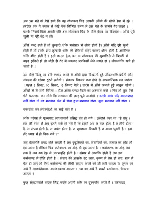 अब उस ग े को ऐसे रखो िक वह गोलाकार िच                आपकी आँखो की सीधी रे खा में रहे ।
हररोज एक ही ःथान में कोई एक िनि त समय में उस ग े क सामने बैठ जाओ ।
                                                  े
पलक िगराये िबना अपनी
   ें                        ि    उस गोलाकार िच       क पीले कन्ि पर िटकाओ । आँखे पूरी
                                                       े      े
खुली या पूरी बंद न हों।

आँखे बन्द होती हैं तो तु हारी शि       मनोराज में     ीण होती है । आँखे यिद पूरी खुली
होती हैं तो उसके     ारा तु हारी शि     की रिँमयाँ बाहर बहकर      ीण होती है , आित्मक
शि     ीण होती है । इसी कारण शे न, बस या मोटरकार की मुसािफरी में िखड़की से
बाहर झाँकते हो तो थोड़ी ही दे र में थककर झपिकयाँ लेने लगते हो । जीवनशि              खचर् हो
जाती है ।

उस पीले िबन्द ु पर    ि   एकाम करने से आँखो         ारा िबखरती हुई जीवनशि     बचेगी और
संक प की परं परा टू टने लगेगी । संक प िवक प कम होने से आ याित्मक बल जगेगा
। पहले 5 िमनट, 10 िमनट, 15 िमनट बैठो । ूारं भ में आँखे जलती हुई मालूम पड़ें गी ।
आँखों में से पानी िगरे गा । रोज आधा घ टा बैठने का अ यास करो । िफर तो तुम ऐसे
ऐसे चमत्कार कर लोगे िक भगवान की तरह पूजे जाओगे । उसक साथ यिद आत्मज्ञान
                                                    े
नहीं होगा तो वह भगवान अंत में रोता हुआ भगवान होगा, मु              भगवान नहीं होगा ।

एकामता सब तपःयाओं का माई बाप है ।

भि   परं परा में पूज्यपाद माधवाचायर् ूिस      संत हो गये । उन्होने कहा था :‘‘हे ूभु !
हम तेरे प्यार में अब इतने गक हो गये हैं िक हमसे अब न यज्ञ होता है न तीथर् होता
                            र्
है , न सं या होती है , न तपर्ण होता है , न मृगछाला िबछती है न माला घूमती है । हम
तेरे प्यार में ही िबक गये ।’’

जब ूेमाभि     ूगट होने लगती है तब कटु ि बयों का, संसािरयों का, समाज का मोह तो
                                   ु
हट जाता है लेिकन िफर कमर्का ड का मोह भी टू ट जाता है । कमर्का ड का मोह तब
तक है जब तक दे ह में आत्मबुि          होती है । संसार में आसि    होती है तब तक
कमर्का ड में ूीित होती है । संसार की आसि            हट जाए, कृ ंण में ूेम हो जाए, राम में
ूेम हो जाए तो िफर कमर्का ड की नीची साधना करने को जी नहीं चाहता है । कृ ंण का
अथर् है आकषर्नेवाला, आनंदःवरुप आत्मा । राम का अथर् है सबमें रमनेवाला, चैतन्य
आत्मा ।

कछ संूदायवाले ऽाटक िस
 ु                               करक अपनी शि
                                    े               का दरुपयोग करते हैं । चमगादड़
                                                        ु
 