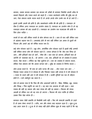 मारकर, उसका काजल बनाकर उस काजल को आँखों में लगाकर िकसीसे अपनी आँख के
सामने िनहारने और     यान करने को कहते हैं ।   यान करनेवाले व्यि       की बुि   वश हो
जाए, ऐसा संक प करक ऽाटक करते हैं तो अच्छे अच्छे लोग उनक वश में हो जाते हैं ।
                  े                                    े

इसमें उनकी अपनी भी हािन है और सामनेवाले व्यि       की भी हािन है । एकामता तो
ठीक है लेिकन अगर एकामता का उपयोग संसार है , एकामता का उपयोग भोग है तो वह
एकामता साधक को मार डालती हैं । एकामता का उपयोग एक परमात्मा की ूाि                 के
िलए होना चािहए ।

रुपयों में पाप नहीं लेिकन रुपयों से भोग भोगना पाप है । स ा में पाप नहीं लेिकन स ा
से अहं कार बढ़ाना पाप है । अक्लमंद होने में पाप नहीं लेिकन उस अक्ल से दसरों को
                                                                      ू
िगराना और अपने अहं को पोिषत करना पाप है ।

कई लोग परे शान रहते हैं । मूढ़ लोग, अधािमर्क लोग परे शान रहते हैं इसमें कोई आ यर्
नहीं लेिकन भगत लोग भी परे शान रहते हैं । भगत सोचता है िक ‘मेरा मन िःथर हो
जाए… मेरी इिन्ियाँ शांत हो जाएँ…’ भैया मेरे ! मन शांत हो जाएगा, इिन्ियाँ शांत हो
जाएँगी तो ‘रामनाम सत ् है …’ हो जाएगा । तन, मन, इिन्ियों का तो ःवभाव है हरकत
करना, चे ा करना । लेिकन वह चे ा सुयोग्य हो । मन का ःवभाव है संक प करना,
लेिकन ऐसा संक प करें िक अपना बन्धन कटे । बुि       का ःवभाव है िनणर्य करना ।

लोग इच्छा करते हैं : ‘‘मैं शांत हो जाऊ पत्थर की तरह … मेरा
                                      ँ                       यान लग जाए …’’
िजनका     यान लगता है वे परे शान हैं और िजनका    यान नहीं लगता है वे भी परे शान हैं
।   यान क राःते नहीं आए वे भी परे शान हैं ही । उनकी वृि याँ पल पल में उि ग्न
         े
होती हैं । रजो तमोगुण बढ़ जाता है ।

योग में बताया गया है िक िच     की पाँच अवःथाएँ होती हैं : ि   , िवि      , मूढ़, एकाम
और िनरु    । िच    ूकृ ित का बना है । वह सदा एक अवःथा में नहीं रहता । सदा
एकाम भी नहीं रह सकता और सदा चंचल भी नहीं रह सकता । िकतना भी चंचल
आदमी हो लेिकन रात को वह शांत हो जाएगा । िकतना भी शांत व्यि             हो लेिकन
उसका िच     चे ा करे गा ही ।

भगवान शंकर जैसी समािध तो िकसीकी लगी नहीं । िफर भी शंकरजी समािध से उठते
हैं तो डमरु लेकर नाचते हैं । शरीर, मन और संसार सदा बदलता रहता है । सुख द:ख
                                                                        ु
सदा आता जाता है । द:ख में तो पकड़ नहीं होती लेिकन सुख में पकड़ रहती है िक यह
                   ु
 