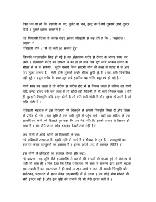 ऐसा धन पा लो िक ॄ ाजी का पद, कबेर का धन, इन्ि का ऐ यर् तु हारे आगे तुच्छ
                              ु
िदखे । तुममें इतना साम यर् है ।

वह िव ाधरी िशला से वापस बाहर आकर विश जी से कह रही है िक : “महाराज !
आइए ।”
विश जी बोले : “मैं तो नहीं आ सकता हँू ।”

िजसकी धारणाशि       िस   हो गई है वह अंतवाहक शरीर से दीवार क भीतर ूवेश कर
                                                            े
लेगा । अंतवाहक शरीर की साधना न की हो तो भले िसर फट जाये लेिकन दीवार क
                                                 ू                   े
भीतर से न जा सकगा । सुरंग बनाये िबना आदमी योग की कला से पहाड़ में से आर
               े
पार गुजर सकता है । ऐसी शि                           ु
                                  तु हारे सबक भीतर छपी हुई है । वह शि
                                             े                               िवकिसत
नहीं हुई । ःथूल शरीर क साथ जुड़ गये इसिलए वह शि
                      े                                   ःथूलरुप हो गई है ।

पानी भाप बन जाता है तो बारीक से बारीक छे द में से िनकल जाता है लेिकन वह पानी
यिद ठ डा होकर बफ बन जाता है तो छोटी बड़ी िखड़की से भी नहीं िनकल पाता । ऐसे
                र्
ही तु हारी िच वृि   यिद ःथूल होती है तो गित नहीं होती है और सूआम हो जाती है तो
गित होती है ।

विश जी महाराज ने उस िव ाधरी की िच वृि          से अपनी िच वृि     िमला दी और िशला
में ूिव   हो गये । इस सृि   से एक नयी सृि      में पहँु च गये । वहाँ उस मिहला ने एक
समािधःथ योगी को िदखाते हुए कहा िक :“वे मेरे पित हैं । उनको संसार से वैरागय हो
गया है । अब मेरी तरफ आँख उठाकर दे खते तक नहीं हैं ।”

जब योगी ने आँखें खोलीं तो िवघाधरी ने कहा:
“ये विश जी महाराज हैं । दसरी सृि
                         ू           से आये हैं । ौीराम क गुरु हैं । महापुरुषों का
                                                         े
ःवागत करना सत्पुरुषों का ःवभाव है । इनका अ यर् पा         से ःवागत कीिजये ।”

उस योगी ने विश जी का ःवागत िकया और कहा:
“हे ॄा ण ! यह सृि    मैंने इच्छाशि    से बनायी थी । प ी की इच्छा हुई तो संक प से
प ी भी बना ली । िफर दे खा िक िजस परमात्मा की स ा से संक प             ारा इतनी घटना
घट सकती है उस परमात्मा में ही क्यों न ठहर जायें ? अत: मैं अपनी िच वृि           को
समेटकर, परमानंद में मग्न होकर आत्मशांित में ले आया । अब कोई भोग भोगने की
मेरी इच्छा नहीं है और इस सृि      को चलाने की भी मेरी इच्छा नहीं है ।
 