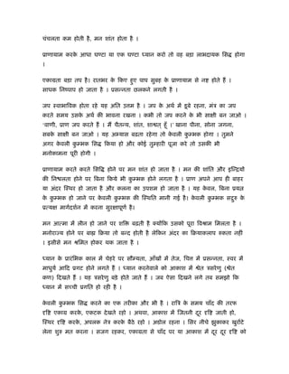 चंचलता कम होती है , मन शांत होता है ।

ूाणायाम करक आधा घ टा या एक घ टा
           े                                    यान करो तो वह बड़ा लाभदायक िस                 होगा
।

एकामता बड़ा तप है । रातभर क िकए हुए पाप सुबह क ूाणायाम से न
                          े                  े                              होते हैं ।
साधक िनंपाप हो जाता है । ूसन्नता छलकने लगती है ।

जप ःवाभािवक होता रहे यह अित उ म है । जप क अथर् में डू बे रहना, मंऽ का जप
                                         े
करते समय उसक अथर् की भावना रखना । कभी तो जप करने क भी सा ी बन जाओ ।
            े                                     े
‘वाणी, ूाण जप करते हैं । मैं चैतन्य, शांत, शा त ् हँू ।’ खाना पीना, सोना जगना,
सबक सा ी बन जाओ । यह अ यास बढ़ता रहे गा तो कवली क भक होगा । तुमने
   े                                       े    ु
अगर कवली क भक िस
     े    ु                   िकया हो और कोई तु हारी पूजा करे तो उसकी भी
मनोकामना पूरी होगी ।

ूाणायाम करते करते िसि           होने पर मन शांत हो जाता है । मन की शांित और इिन्ियों
की िन लता होने पर िबना िकये भी क भक होने लगता है । ूाण अपने आप ही बाहर
                                ु
या अंदर िःथर हो जाता है और कलना का उपशम हो जाता है । यह कवल, िबना ूय
                                                         े
क क भक हो जाने पर कवली क भक की िःथित मानी गई है । कवली क भक स रु क
 े ु               े    ु                          े    ु     ु   े
ूत्य      मागर्दशर्न में करना सुर ापूणर् है ।

मन आत्मा में लीन हो जाने पर शि             बढ़ती है क्योंिक उसको पूरा िवौाम िमलता है ।
मनोराज्य होने पर बा        िबया तो बन्द होती है लेिकन अंदर का िबयाकलाप रुकता नहीं
। इसीसे मन ौिमत होकर थक जाता है ।

    यान क ूारं िभक काल में चेहरे पर सौ यता, आँखों में तेज, िच
         े                                                          में ूसन्नता, ःवर में
माधुयर् आिद ूगट होने लगते हैं ।          यान करनेवाले को आकाश में    ेत ऽसरे णु ( ेत
कण) िदखते हैं । यह ऽसरे णु बड़े होते जाते हैं । जब ऐसा िदखने लगे तब समझो िक
    यान में सच्ची ूगित हो रही है ।

कवली क भक िस
 े    ु                 करने का एक तरीका और भी है । रािऽ क समय चाँद की तरफ
                                                          े
    ि   एकाम करक, एकटक दे खते रहो । अथवा, आकाश में िजतनी दर
                े                                         ू             ि     जाती हो,
िःथर      ि   करक, अपलक नेऽ करक बैठे रहो । अडोल रहना । िसर नीचे झुकाकर खुरार्टे
                 े             े
लेना शुरु मत करना । सजग रहकर, एकामता से चाँद पर या आकाश में दर दर
                                                             ू  ू                        ि     को
 