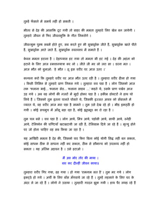 तु हें फसाने में समथर् नहीं हो सकती ।
        ँ

भीतर से दे ह की आसाि     टू ट गयी तो बाहर की ममता तु हारे िलए खेल बन जायेगी ।
तु हारे जीवन से िफर जीवनमुि      क गीत िनकलेंगे ।
                                  े

जीवन्मु   पुरुष सबमें होते हुए, सब करते हुए भी सुखपूवक जीते हैं , सुखपूवक खाते पीते
                                                     र्                 र्
हैं , सुखपूवक आते जाते हैं , सुखपूवक ःवःवरुप में समाते हैं ।
            र्                     र्

कवल ममता हटाना है । दे हा यास हट गया तो ममता भी हट गई । दे ह की अहं ता को
 े
हटाने क िलए आज ःमशानयाऽा कर लो । जीते जी मर लो जरा सा । डरना मत ।
       े
आज मौत को बुलाओ: ‘हे मौत ! तू इस शरीर पर आज उतर ।’

क पना करो िक तु हारे शरीर पर आज मौत उतर रही है । तु हारा शरीर ढीला हो गया
। िकसी िनिम     से तु हारे ूाण िनकल गये । तु हारा शव पड़ा है । लोग िजसको आज
तक ‘फलाना भाई… फलाना सेठ… फलाना साहब …’ कहते थे, उसक ूाण पखेरु आज
                                                    े
उड़ गये । अब वह लोगों की नजरों में मुदार् होकर पड़ा है । हकीम डॉक्टरों ने हाथ धो
िलये हैं । िजसको तुम इतना पालते पोसते थे, िजसकी इज्जत आबरु को सँबालने में
व्यःत थे, वह शरीर आज मरा पड़ा है सामने । तुम उसे दे ख रहे हो । भीड़ इक ठी हो
गयी । कोई सचमुच में आँसू बहा रहा है , कोई झूठमूठ का रो रहा है ।

तुम चल बसे । शव पड़ा है । लोग आये, िमऽ आये, पड़ोसी आये, साथी आये, ःनेही
आये, टे िलफोन की घि टयाँ खटख़टायी जा रही हैं , टे िलमाम िदये जा रहे हैं । मृत्यु होने
पर जो होना चािहए वह सब िकया जा रहा है ।

यह आिखरी ममता है दे ह की, िजसको पार िकए िबना कोई योगी िस            नहीं बन सकता,
कोई साधक ठीक से साधना नहीं कर सकता, ठीक से सौभाग्य को उपलब्ध नहीं हो
सकता । यह अंितम अड़चन है । उसे हटाओ ।

                             मैं अरु मोर तोर की माया ।
                             बश कर दीन्हीं जीवन काया॥

तु हारा शरीर िगर गया, ढह गया । हो गया ‘रामनाम सत है ’ । तुम मर गये । लोग
इक ठे हो गये । अथ क िलए बाँस मँगवाये जा रहे हैं । तु हें नहलाने क िलए घर क
                   े                                             े        े
अंदर ले जा रहे हैं । लोगो ने उठाया । तु हारी गरदन झुक गयी । हाथ पैर लथड़ रहे हैं
 