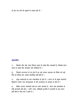 तो हम उस कज को चुकाने क लायक होते हैं ।
                       े




ज्ञानयोग

1)     िजसको जीव और जगत िम या लगता है उसक िलए ज्ञानमागर् है , िजसको सत्य
                                         े
लगता है उसक िलए योगमागर् और भि मागर् है ।
           े

2)     िजसको अंत:करण में राग         े ष हैं वह चाहे आत्मा अनात्मा का िववेक करे चाहे
िच   का िनरोध करे , उसको ज्ञानिन ा नहीं होती है ।

3)     ःथूल कामनाओं का नाश एकांतसेवन से होता है । ःवप्न में जो सूआम कामनाएँ
िदखती हैं उनका नाश भगव       यान से और सत्वासना क अ यास से होता है ।
                                                 े

4)     िव ेप उत्पन्न करनेवाले कमर् का त्याग संन्यास है । गेरुए व       पहननेमाऽ से
कोई संन्यासी नहीं होता । गाग , व्याध, विश जी इत्यािद ने संन्यासी क व
                                                                  े          धारण
नहीं िकये थे िफर भी वे ज्ञानी थे ।
 