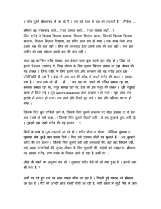 । लोग तु हें सँभालकर ले जा रहे हैं । एक बड़े थाल में शव को नहलाते हैं । लेिकन …

लेिकन वह चमत्कार कहाँ… ? वह ूकाश कहाँ… ? वह चेतना कहाँ… ?
िजस शरीर ने िकतना िकतना कमाया, िकतना िकतना खाया, िजसको िकतना िकतना
सजाया, िकतना िकतना िदखाया, वह शरीर आज शव हो गया । एक                ास लेना आज
उसक बस की बात नहीं । िमऽ को धन्यवाद दे ना उसक हाथ की बात नहीं । एक संत
   े                                         े
फकीर को हाथ जोड़ना उसक बस की बात नहीं ।
                     े

आज वह परािौत शरीर बेचारा, शव बेचारा चला कच करक इस जँहा से । िजस पर
                                         ू    े
इतने ‘टे न्शन (तनाव) थे, िजस जीवन क िलए इतना िखंचाव तनाव था उस जीवन की
                                   े
यह हालत ? िजस शरीर क िलए इतने पाप और सन्ताप सहे वह शरीर आज इस
                    े
पिरिःथित में पड़ा है ! दे ख लो जरा मन की आँख से अपने शरीर की हालत । लाचार
पड़ा है । आज तक जो ‘मैं … मैं …’ कर रहा था, अपने को उिचत समझ रहा था,
सयाना समझ रहा था, चतुर समझ रहा था, दे ख लो उस चतुर की हालत । पूरी चतुराई
खाक में िमल गई । पूरा known unknown( ज्ञात अज्ञात ) हो गया । पूरा ज्ञान एक
झटक में समा
   े            हो गया। सब नाते और िरँते टू ट गये । धन और पिरवार पराया हो
गया ।

िजनक िलए तुम रािऽयाँ जगे थे, िजनक िलए तुमने मःतक पर बोझ उठाया था वे सब
    े                            े
अब पराये हो गये बाबा… ! िजनक िलए तुमने पीड़ाएँ सहीं , वे सब तु हारे कछ नहीं रहे
                            े                                       ु
। तु हारे इस प्यारे शरीर की यह हालत …!!

िमऽों क हाथ से तुम नहलाये जा रहे हो । शरीर पोंछा न पोंछा , तौिलया घुमाया न
       े
घुमाया और तु हें व    पहना िदये । िफर उसे उठाकर बाँसों पर सुलाते हैं । अब तु हारे
शरीर की यह हालत ! िजसक िलए तुमने बड़ी बड़ी कमाइयाँ कीं, बड़ी बड़ी िवधाएँ पढ़ीं,
                      े
कई जगह लाचािरयाँ कीं, तुच्छ जीवन क िलए गुलामी की, कईयों को समझाया, सँभाला,
                                  े
वह लाचार शरीर, ूाण पखेरु क िनकल जाने से पड़ा है अथ पर ।
                          े

जीते जी मरने का अनुभव कर लो । तु हारा शरीर वैसे भी तो मरा हुआ है । इसमें रखा
भी क्या है ?


अथ पर पड़े हुए शव पर लाल कपड़ा बाँधा जा रहा है । िगरती हुई गरदन को सँभाला
जा रहा है । पैरों को अच्छी तरह रःसी बाँधी जा रही है , कहीं राःते में मुदार् िगर न जाए
 