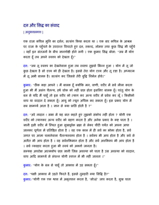 द और िस का संवाद
[ अनुभवूकाश ]


एक राजा किपल मुिन का दशर्न, सत्संग िकया करता था । एक बार किपल क आौम
                                                               े
पर राजा क पहँु चने क उपरान्त िवचरते हुए द , ःकन्द, लोमश तथा कछ िस
         े          े                                        ु                  भी पहँु चे
। वहाँ इन संतजनों क बीच ज्ञानगो ी होने लगी । एक कमार िस
                   े                             ु                   बोला: “जब मैं योग
करता हँू तब अपने ःवरुप को दे खता हँू ।”

द : “जब तू ःवरुप का दे खनेवाला हुआ तब ःवरुप तुझसे िभन्न हुआ । योग में तू जो
कछ दे खता है सो
 ु                ँय को ही दे खता है । इससे तेरा योग    ँय और तू          ा है । अ यात्म
में तू अभी बालक है । सत्संग कर िजससे तेरी बुि    िनमर्ल होवे।”

कमार: “ठीक कहा आपने । मैं बालक हँू क्योंिक मन, वाणी, शरीर में सवर् लीला करता
 ु
हुआ भी मैं असंग चैतन्य, हषर् शोक को नहीं ूा     होता इसिलए बालक हँू । परं तु योग के
बल से यिद मैं चाहँू तो इस शरीर को त्याग कर अन्य शरीर में ूवेश कर लूँ । िकसीको
शाप या वरदान दे सकता हँू । आयु को न्यून अिधक कर सकता हँू । इस ूकार योग में
सब साम यर् आता है । ज्ञान से क्या ूाि     होती है ?”

द : “अरे नादान ! सभा में यह बात कहते हुए तुझको संकोच नहीं होता ? योगी एक
शरीर को त्यागकर अन्य शरीर को महण करता है और अनेक ूकार क क
                                                       े                    पाता है ।
ज्ञानी इसी शरीर में िःथत हुआ सुखपूवक ॄ ा से लेकर चींटी पयत को अपना आपा
                                   र्
जानकर पूणता में ूिति त होता है । वह एक काल में ही सवर् का भो ा होता है , सवर्
         र्
जगत पर आज्ञा चलानेवाला चैतन्यःवरुप होता है । सवर्रुप भी आप होता है और सवर् से
अतीत भी आप होता है । वह सवर्शि मान होता है और सवर् अशि रुप भी आप होता है
। सवर् व्यवहार करता हुआ भी ःवयं को अक ार् जानता है ।
स यक् अपरो      आत्मबोध ूा    ज्ञानी िजस अवःथा को पाता है उस अवःथा को वरदान,
शाप आिद साम यर् से संपन्न योगी ःवप्न में भी नहीं जानता ।”

कमार: “योग क बल से चाहँू तो आकाश में उड़ सकता हँू ।”
 ु          े

द : “प ी आकाश में उड़ते िफरते हैं , इससे तु हारी क्या िसि     है ?”
कमार: “योगी एक एक
 ु                     ास में अमृतपान करता है , ‘सोSहं ’ जाप करता है , सुख पाता
 