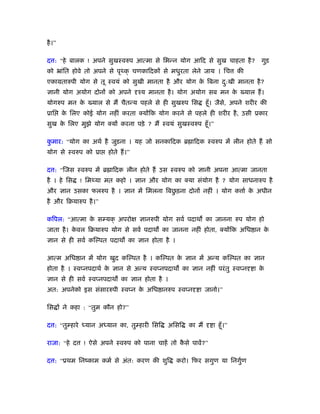 है ।”

द : “हे बालक ! अपने सुखःवरुप आत्मा से िभन्न योग आिद से सुख चाहता है ?                गुड़
को ॅांित होवे तो अपने से पृ क् चणकािदकों से मधुरता लेने जाय । िच              की
एकामतारुपी योग से तू ःवयं को सुखी मानता है और योग क िबना द:खी मानता है ?
                                                   े      ु
ज्ञानी योग अयोग दोनों को अपने         ँय मानता है । योग अयोग सब मन क ख्याल हैं ।
                                                                    े
योगरुप मन क ख्याल से मैं चैतन्य पहले से ही सुखरुप िस
           े                                                    हँू । जैसे, अपने शरीर की
ूाि     क िलए कोई योग नहीं करता क्योंिक योग करने से पहले ही शरीर है , उसी ूकार
         े
सुख क िलए मुझे योग क्यों करना पड़े ? मैं ःवयं सुखःवरुप हँू ।”
     े

कमार: “योग का अथर् है जुड़ना । यह जो सनकािदक ॄ ािदक ःवरुप में लीन होते हैं सो
 ु
योग से ःवरुप को ूा      होते हैं ।”

द : “िजस ःवरुप में ॄ ािदक लीन होते हैं उस ःवरुप को ज्ञानी अपना आत्मा जानता
है । हे िस     ! िम या मत कहो । ज्ञान और योग का क्या संयोग है ? योग साधनारुप है
                                            ु
और ज्ञान उसका फलरुप है । ज्ञान में िमलना िबछड़ना दोनों नहीं । योग क ार् क अधीन
                                                                        े
है और िबयारुप है ।”

किपल: “आत्मा क स यक् अपरो
              े                       ज्ञानरुपी योग सवर् पदाथ का जानना रुप योग हो
जाता है । कवल िबयारुप योग से सवर् पदाथ का जानना नहीं होता, क्योंिक अिध ान क
           े                                                               े
ज्ञान से ही सवर् कि पत पदाथ का ज्ञान होता है ।

आत्म अिध ान में योग खुद कि पत है । कि पत क ज्ञान में अन्य कि पत का ज्ञान
                                          े
होता है । ःवप्नपदाथर् क ज्ञान से अन्य ःवप्नपदाथ का ज्ञान नहीं परं तु ःवप्न
                       े                                                           ा के
ज्ञान से ही सवर् ःवप्नपदाथ का ज्ञान होता है ।
अत: अपनेको इस संसाररुपी ःवप्न क अिध ानरुप ःवप्न
                               े                           ा जानो।”

िस ों ने कहा : “तुम कौन हो?”

द : “तु हारे    यान अ यान का, तु हारी िसि      अिसि    का मैं      ा हँू ।”

राजा: “हे द     ! ऐसे अपने ःवरुप को पाना चाहें तो कसे पावें?”
                                                   ै

द : “ूथम िनंकाम कमर् से अंत: करण की शुि           करो। िफर सगुण या िनगुण
                                                                       र्
 