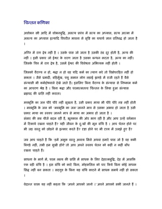 िचन्तन किणका

अशोभन        ी आिद में शोभनबुि , असत्य ूपंच में सत्य का अ यास, सत्य आत्मा में
असत्य का अ यास इत्यािद िवपरीत भावना से सृि           का यथाथर् ज्ञान ूितब    हो जाता है
।

अिग्न में राग      े ष नहीं है । उसक पास जो जाता है उसकी ठं ड दर होती है , अन्य की
                                    े                          ू
नहीं । इसी ूकार जो ई र क शरण जाता है उसका बन्धन कटता है , अन्य का नहीं।
                        े
िजसक िच
    े         में राग   े ष है , उसमें ई र की िवशेषता अिभव्य   नहीं होती ।

िजसको वैराग्य न हो, ौ ा न हो वह यिद कमर् का त्याग करे तो िव ेपरिहत नहीं हो
सकता । जैसे ूमादी, बिहमुख, पशु समान लोग लड़ाई झगड़े में राजी रहते हैं वैसे
                        र्
संन्यासी भी कमर्दोषवाले दे खे जाते हैं । इसिलए िबना वैराग्य क संन्यास से िनंकाम कमर्
                                                             े
का आचरण ौे          है । िबना ौ ा और परमात्मत व िचन्तन क िलया हुआ संन्यास
                                                        े
ॄ पद की ूाि         नहीं कराता।

मरुभूिम का जल धीरे धीरे नहीं सूखता है , उसी ूकार माया भी धीरे धीरे न         नहीं होती
। मरुभूिम क जल को ‘मरुभूिम का जल’ जानने माऽ से उसका अभाव हो जाता है उसी
           े
ूकार माया का ःवरुप जानने माऽ से माया का अभाव हो जाता है ।
संसार की सब चीजें बदल रहीं हैं , भूतकाल की ओर भाग रहीं है और आप उन्हें व मान
                                                                         र्
में िटकाये रखना चाहते हैं ? यही जीवन क द:खों की मूल मंिथ है । आप चेतन होने पर
                                      े ु
भी जड़ वःतु को छोड़ने से इन्कार करते हैं ?        ा होने पर भी   ँय में उलझे हुए हैं ?


जब आप चाहते हैं िक ‘हमें अमुक वःतु अवँय िमले अथवा हमारे पास जो है वह कभी
िबगड़े नहीं, तभी हम सुखी होंगे’ तो आप अपने ःवरुप चेतन को कहीं न कहीं बाँध
रखना चाहते हैं ।

साधना क मागर् में, परम लआय की ूाि
       े                                  में साधक क िलए दे हात्मबुि , दे ह में आसि
                                                    े
एक बड़ी मंिथ है । इस मंिथ को काटे िबना, मोहकिलल को पार िकये िबना कोई साधक
िस   नहीं बन सकता । सदगुरु क िबना यह मंिथ काटने में साधक समथर् नहीं हो सकता
                            े
।

वेदान्त शा      यह नहीं कहता िक ‘अपने आपको जानो ।’ अपने आपको सभी जानते हैं ।
 