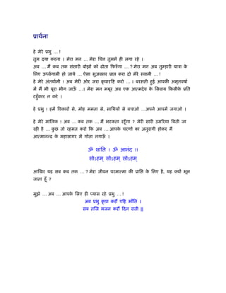 ूाथर्ना

हे मेरे ूभु … !
तुम दया करना । मेरा मन … मेरा िच       तुममें ही लगा रहे ।
अब … मैं कब तक संसारी बोझों को ढोता िफरुँ गा … ? मेरा मन अब तु हारी याऽा के
िलए ऊ वर्गामी हो जाये … ऐसा सुअवसर ूा        करा दो मेरे ःवामी … !
हे मेरे अंतयार्मी ! अब मेरी ओर जरा कृ पा ि   करो … । बरसती हुई आपकी अमृतवषार्
में मैं भी पूरा भीग जाऊ …। मेरा मन मयूर अब एक आत्मदे व क िसवाय िकसीक ूित
                       ँ                                े           े
टहँु कार न करे ।

हे ूभु ! हमें िवकारों से, मोह ममता से, सािथयों से बचाओ …अपने आपमें जगाओ ।

हे मेरे मािलक ! अब … कब तक … मैं भटकता रहँू गा ? मेरी सारी उमिरया िबती जा
रही है … कछ तो रहमत करो िक अब … आपक चरणों का अनुरागी होकर मैं
          ु                        े
आत्मानन्द क महासागर में गोता लगाऊ ।
           े                     ँ


                             ॐ शांित ! ॐ आनंद !!
                             सोऽहम ् सोऽहम ् सोऽहम ्

आिखर यह सब कब तक … ? मेरा जीवन परमात्मा की ूाि               क िलए है , यह क्यों भूल
                                                              े
जाता हँू ?


मुझे … अब … आपक िलए ही प्यास रहे ूभु … !
               े
                           अब ूभु कृ पा करौं एिह भाँित ।
                          सब तिज भजन करौं िदन राती ||
 