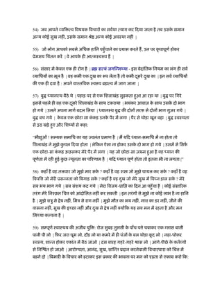 54) जब आपने यि त्व िवषयक िवचार का सवर्था त्याग कर िदया जाता है तब उसक समान
                                                                     े
अन्य कोई सुख नहीं, उसक समान ौे अन्य कोई अवःथा नहीं |
                      े

55) जो लोग आपको सबसे अिधक हािन पहँु चाने का ूयास करते ह, उन पर कृ पापूणर् होकर
ूेममय िचंतन करें | वे आपक ही आत्मःवरूप ह |
                         े

56) संसार में कवल एक ही रोग है | ॄ सत्यं जगिन्मथ्या - इस वेदांितक िनयम का भंग ही सवर्
               े
 यािधय का मूल है | वह कभी एक दख का रूप लेता है तो कभी दसरे दख का | इन सवर् यािधय
                              ु                        ू    ु
की एक ही दवा है : अपने वाःतिवक ःवरूप ॄ त्व में जाग जाना |

57) बु ध्यानःथ बैठे थे | पहाड़ पर से एक िशलाखंड़ लुढ़कता हुआ आ रहा था | बु पर िगरे
इससे पहले ही वह एक दसरे िशलाखंड़ क साथ टकराया | भयंकर आवाज़ क साथ उसक दो भाग
                    ू            े                         े       े
हो गये | उसने अपना मागर् बदल िलया | ध्यानःथ बु की दोन तरफ़ से दोन भाग गुज़र गये |
बु बच गये | कवल एक छोटा सा ककड़ उनक पैर में लगा | पैर से थोड़ा खून बहा | बु ःवःथता
             े              ं     े
से उठ खड़े हुए और िशंय से कहा:

“भी ओं ! स यक समािध का यह वलंत ूमाण है | म यिद ध्यान-समािध में ना होता तो
    ु
िशलाखंड़ ने मुझे कचल िदया होता | लेिकन ऐसा ना होकर उसक दो भाग हो गये | उसमें से िसफ़
                 ु                                   े                            र्
एक छोटा-सा ककड़ ऊछलकर मेरे पैर में लगा | यह जो छोटा-सा ज़ म हुआ है वह ध्यान की
            ं
पूणता में रही हुई कछ न्यूनता का पिरणाम है | यिद ध्यान पूणर् होता तो इतना भी ना लगता |”
   र्              ु

58) कहाँ है वह तलवार जो मुझे मार सक ? कहाँ है वह श
                                   े                     जो मुझे घायल कर सक ? कहाँ है वह
                                                                           े
िवपि जो मेरी ूसन्नता को िबगाड़ सक ? कहाँ है वह दख जो मेरे सुख में िव न ड़ाल सक ? मेरे
                                े              ु                            े
सब भय भाग गये | सब संशय कट गये | मेरा िवजय-ूाि का िदन आ पहँु चा है | कोई संसािरक
तरं ग मेरे िनँछल िच को आंदोिलत नहीं कर सकती | इन तरं ग से मुझे ना कोई लाभ है ना हािन
है | मुझे शऽु से े ष नहीं, िमऽ से राग नहीं | मुझे मौत का भय नहीं, नाश का ड़र नहीं, जीने की
वासना नहीं, सुख की इ छा नहीं और दख से े ष नहीं क्य िक यह सब मन में रहता है और मन
                                 ु
िमथ्या क पना है |

59) स पूणर् ःवाःथय की अजीब युि : रोज सुबह तुलसी क पाँच प े चबाकर एक लास बासी
                                                 े
पानी पी लो | िफ़र जरा घूम लो, दौड़ लो या कमरे में ही पंज क बल थोड़ा कद लो | नहा-धोकर
                                                        े         ू
ःवःथ, शान्त होकर एकांत में बैठ जाओ | दस बारह गहरे -गहरे       ास लो | आगे-पीछे क कतर् य
                                                                                े
से िनि त हो जाओ | आरो यता, आनंद, सुख, शािन्त ूदान करनेवाली िवचारधारा को िच में
       ं
बहने दो | िबमारी क िवचार को हटाकर इस ूकार की भावना पर मन को ढ़ता से एकाम करो िक:
                  े
 